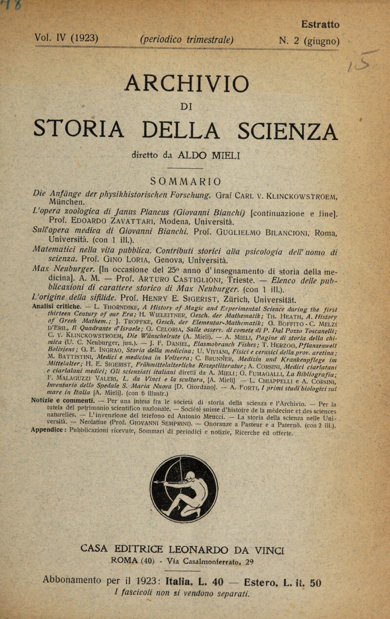 Voi, IV (1923) (periodico trimestrale) Estratto N. 2 (giugno) ARCHIVIO DI STORIA DELLA SCIENZA diretto da ALDO MIELI SOMMARIO Die Anfcinge der physikhistorischen Forschung. Graf Carl v. Klinckowstroem, Miinchen. L opera zoologica di Janus Plancus (Giovanni Bianchi) [continuazione e fine]. Prof. Edoardo Zavattari, Modena, Università. Sull’opera medica di Giovanni Bianchi. Prof. Guglielmo Bilancioni, Roma, Università, (con 1 ili.). Matematici nella vita pubblica. Contributi storici alla psicologia dell’ uomo di scienza. Prof. Gino Loria, Genova, Università. Max Neuburger. [In occasione del 25« anno d'insegnamento di storia della me¬ dicina], A. M. Prof. Arturo Castiglioni, Trieste. — Elenco delle pub¬ blicazioni di carattere storico di Max Neuburger. (con 1 ili.). L’origine della sifilide. Prof. Henry E. Sigerist, Ziirich, Universitàt. Analisi critiche. — L. Thorndike, A History of Magic and Experintentai Science during thè first thirteen Century of our Era; H. WlELElTNER, Gesch. der Mathematik; Tu. HEATH, A. History of Gì eek Mathem.; J. TroPFKE, Gesch. der Elementar-Mathematik; G. BoFFITO - C. Melzi D’Eril, Il Quadrante d’Israele; G. Celoria, Sulle osserv. di comete di P. Dal Pozzo Toscanelli; c\ v- Klinckowstroem, Die Wiinschelrute (A. Mieli). — A. Mieli, Pagine di storia della chi- mica (o. C. Neuburger, jun.). — J. F. Daniel, Elasmobranch Eishes; T. Herzog, Pflanzenwelt BoLmens; G. E. Ingrao, Storia della medicina; U. Viviani, Fisici e cerusici della prov. aretina- Medici e medicina in Volterra; C. Brunner, Medizin und Krankenpflege ini Mittelalter; H. E. SiGERIST, Friihmittelalterliche Rezeptliteratur; A. CORSINI, Medici ciarlatani e ciarlatani medici; Gli scienziati italiani diretti da A. Mieli; G. Fumagalli, La Bibliografia- '. Malaguzzi Valeri, L. da Vinci e la scultura, [A. Mieli], — L. Chiappelli e A. Corsini* Inventano dello Spedale S. Maria Nuova [D. Giordano], — A. Forti, I primi stadi biologici sui mare in Italia [A. Mieli], (con 6 illustr.) Notizie e commenti. — Per una intesa fra le società di storia della scienza e l’Archivio _ Per la tutela del patrimonio scientifico nazionale. - Société suisse d’histoire de la médecine et des Sciences naturelles. - L invenzione del telefono ed Antonio Meticci. - La storia della scienza nelle Uni¬ versità. - Neolatine (Prof. Giovanni Semprini). - Onoranze a Pasteur e a Paterno, (con 2 ili.). Appendice : Pubblicazioni ricevute, Sommari di periodici e notizie, Ricerche ed offerte CASA EDITRICE LEONARDO DA VINCI ROMA (40) - Via Casalmonferrato, 29 Abbonamento per il 1923: Italia, L. 40 — Estero, L. it. 50 / fascicoli non si vendono separati.