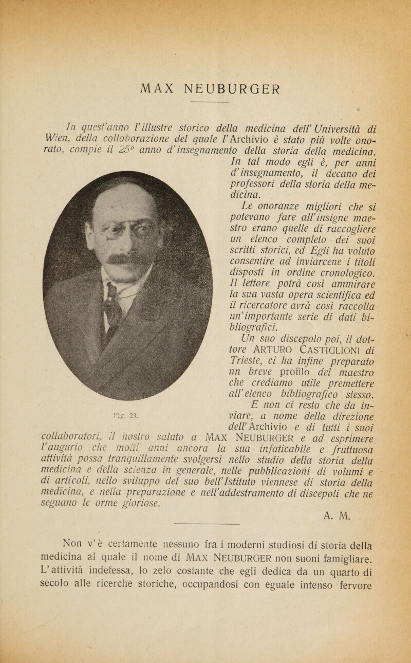 MAX NEUBURQER In quest'anno Villustre storico della medicina dell Università di Wien, della collaborazione del quale /'Archivio è stato più volte ono¬ rato, compie il 25° anno d'insegnamento della storia della medicina. In tal modo egli è, per anni d’insegnamento, il decano dei professori della storia della me¬ dicina. Le onoranze migliori che si potevano fare all’insigne mae¬ stro erano quelle di raccogliere un elenco completo dei suoi scritti storici, ed Egli ha voluto consentire ad inviarcene i titoli disposti in ordine cronologico. Il lettore potrà così ammirare la sua vasta opera scientifica ed il ricercatore avrà così raccolta un'importante serie di dati bi¬ bliografici. Un suo discepolo poi, il dot¬ tore Arturo Castìglioni di Irieste, ci ha infine preparato nn breve profilo del maestro che crediamo utile premettere all’elenco bibliografico stesso. E non ci resta che da in- Fis- 23. viare, a nome della direzione Archivio e di tutti i suoi collaboratori, il nostro saluto a MAX NEUBURGER e ad esprimere l’augurio che modi anni ancora la sua infaticabile e fruttuosa attività possa tranquillamente svolgersi nello studio della storia della medicina e della scienza in generale, nelle pubblicazioni di volumi e di articoli, nello sviluppo del suo bell’istituto viennese di storia della medicina, e nella preparazione e nell’addestramento di discepoli che ne seguano le orme gloriose. A. M. Non v’è certamente nessuno fra i moderni studiosi di storia della medicina al quale il nome di MAX NEUBURGER non suoni famigliare. L’attività indefessa, lo zelo costante che egli dedica da un quarto di secolo alle ricerche storiche, occupandosi con eguale intenso fervore