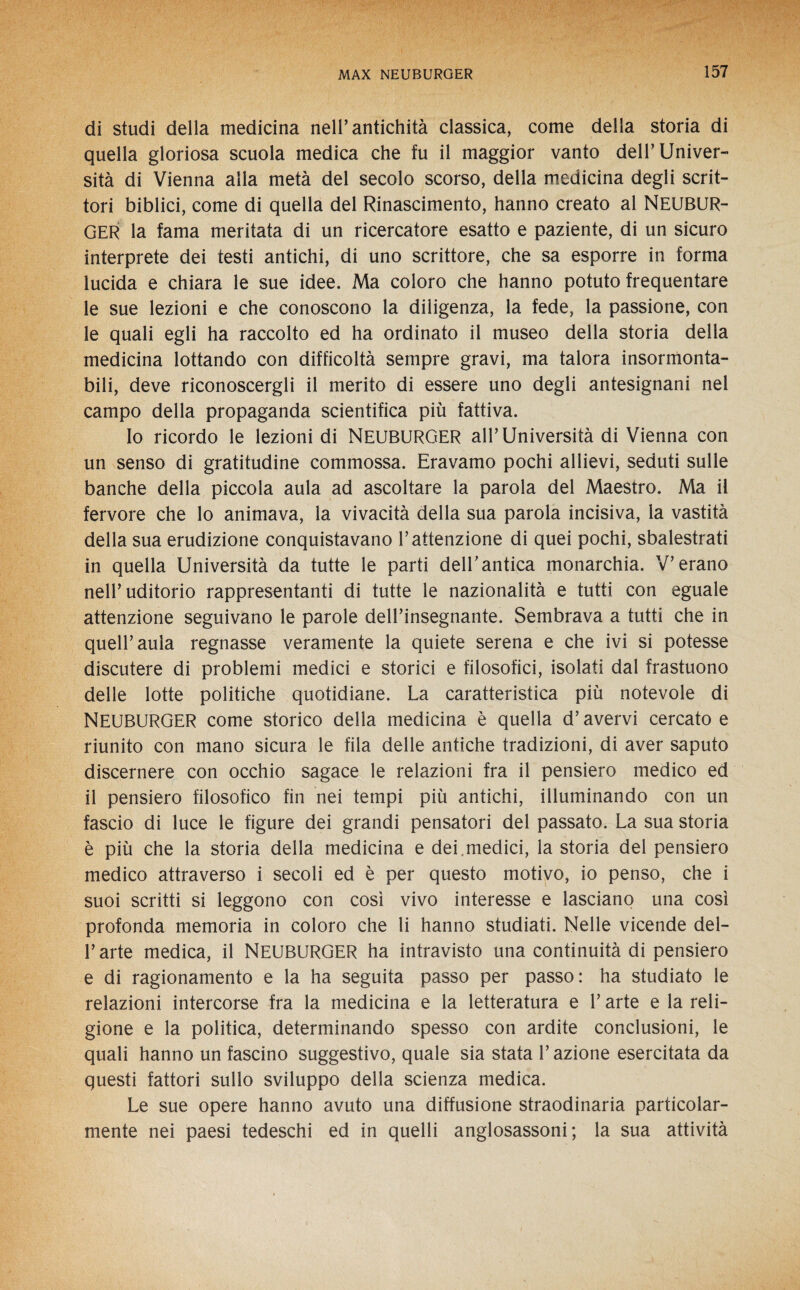 di studi della medicina nell’antichità classica, come della storia di quella gloriosa scuola medica che fu il maggior vanto dell’Univer¬ sità di Vienna alla metà del secolo scorso, della medicina degli scrit¬ tori biblici, come di quella del Rinascimento, hanno creato al NEUBUR¬ GER la fama meritata di un ricercatore esatto e paziente, di un sicuro interprete dei testi antichi, di uno scrittore, che sa esporre in forma lucida e chiara le sue idee. Ma coloro che hanno potuto frequentare le sue lezioni e che conoscono la diligenza, la fede, la passione, con le quali egli ha raccolto ed ha ordinato il museo della storia della medicina lottando con difficoltà sempre gravi, ma talora insormonta¬ bili, deve riconoscergli il merito di essere uno degli antesignani nel campo della propaganda scientifica più fattiva. Io ricordo le lezioni di NEUBURGER all’Università di Vienna con un senso di gratitudine commossa. Eravamo pochi allievi, seduti sulle banche della piccola aula ad ascoltare la parola del Maestro. Ma il fervore che lo animava, la vivacità della sua parola incisiva, la vastità della sua erudizione conquistavano l’attenzione di quei pochi, sbalestrati in quella Università da tutte le parti dell’antica monarchia. V’erano nell’uditorio rappresentanti di tutte le nazionalità e tutti con eguale attenzione seguivano le parole dell’insegnante. Sembrava a tutti che in quell’aula regnasse veramente la quiete serena e che ivi si potesse discutere di problemi medici e storici e filosofici, isolati dal frastuono delle lotte politiche quotidiane. La caratteristica più notevole di NEUBURGER come storico della medicina è quella d’avervi cercato e riunito con mano sicura le fila delle antiche tradizioni, di aver saputo discernere con occhio sagace le relazioni fra il pensiero medico ed il pensiero filosofico fin nei tempi più antichi, illuminando con un fascio di luce le figure dei grandi pensatori del passato. La sua storia è più che la storia della medicina e dei .medici, la storia del pensiero medico attraverso i secoli ed è per questo motivo, io penso, che i suoi scritti si leggono con così vivo interesse e lasciano una così profonda memoria in coloro che li hanno studiati. Nelle vicende del¬ l’arte medica, il NEUBURGER ha intravisto una continuità di pensiero e di ragionamento e la ha seguita passo per passo: ha studiato le relazioni intercorse fra la medicina e la letteratura e l’arte e la reli¬ gione e la politica, determinando spesso con ardite conclusioni, le quali hanno un fascino suggestivo, quale sia stata l’azione esercitata da questi fattori sullo sviluppo della scienza medica. Le sue opere hanno avuto una diffusione straodinaria particolar¬ mente nei paesi tedeschi ed in quelli anglosassoni; la sua attività