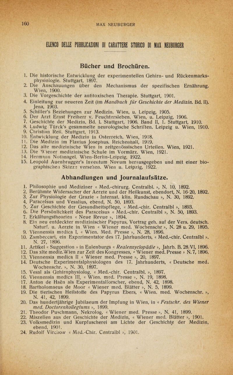 ELENCO DELLE PUBBLICAZIONI DI CARATTERE STORICO DI MAX NEUBURGER Biicher und Brochuren. 1. Die historische Entwicklung der experimentellen Gehirn- und Riickenmarks- physiologie. Stuttgart, 1897. 2. Die Anschauungen iiber den Mechanismus der spezifischen Ernàhrung. Wien, 1900. 3. Die Vorgeschichte der antitoxischen Therapie. Stuttgart, 1901. 4. Einleitung zur neueren Zeit (im Mandbuch fiir Geschichte der Medizin. Bd. II). Jena, 1903. 5. Schiller’s Beziehungen zur Medizin. Wien, u. Leipzig, 1905. 6. Der Arzt Ernst Freiherr v. Feuchtersleben. Wien, u. Leipzig, 1906. 7. Geschichte der Medizin, Bd. I. Stuttgart, 1906. Band II, 1. Stuttgart, 1910. 8. Ludwig Tiirck's gesammelte neurologische Schriften. Leipzig u. Wien, 1910. 9. Christian Reil. Stuttgart, 1913. 10. Entwicklung der Medizin in Osterreich. Wien, 1918. 11. Die Medizin im Flavius Josephus. Reichenhall, 1919. 12. Das alte medizinische Wien in zeitgenossischen Urteilen. Wien, 1921. 13. Die Wiener medizinische Schule im Vormàrz. Wien, 1921. 14. Hermann Nothnagel. Wien-Berlin-Leipzig, 1922. 15. Leopold Auenbrugger's Inventum Novum herausgegeben und mit einer bio- graphischen Skizze versehen. Wien u. Leipzig, 1922. Abhandlungen und Journalaufsàtze. 1. Philosophie und Mediziner « Med.-chirurg. Centralbl. », N. 10, 1892. 2. Beruhmte Widersacher der Aerzte und der Heilkunst, ebendort, N. 16-20, 1892. 3. Zur Physiologie der Grazie « Internai klin. Rundschau », N. 30, 1892. 4. Paracelsus und Vesalius, ebend, N. 50, 1893. 5. Zur Geschichte der Gesundheitspflege, « Med.-chir. Centralbl », 1893. 6. Die Persònlichkeit des Paracelsus « Med.-chir. Centralbl », N. 50, 1893. 7. Erkaltungstheorien « Neue Revue », 1894. 8. Ein neu entdeckter medizinischer Papyrus, Vortrag geh. auf der Vers. deutsch. Naturi, u. Aerzte in Wien « Wiener med. Wochenschr », N. 28 u. 29, 1895. 9. Viennensia medica I, « Wien. Med. Presse », N. 28, 1896. 10. Zambeccari, ein Experimentator des 17. Jahrhunderts, « Med.-chir. Centralbl ». N. 27, 1896. 11. Artikel « Suggestion » in Eulenburgs « Realenzyclopàdie », Jahrb. B. 28/VI, 1896. 12. Das alte mediz.Wien zur Zeit des Kongresses, * Wiener med. Presse » N.7, 1896. 13. Viennensia medica II « Wiener med. Presse », 20, 1897. 14. Deutsche Experimentalphysiologen des 17. Jahrhunderts, « Deutsche med. Wochenschr. », N. 30, 1897. 15. Vesal als Gehirnphysiolog. « Med.-chir. Centralbl. », 1897. 16. Viennensia medica III, « Wien. med. Presse », N. 19, 1898. 17. Anton de Haén als Experimentalforscher, ebend, N. 42, 1898. 18. Bartholomaeus de Moor « Wiener med. Blatter », N. 5, 1899. 19. Die tierischen Heilstoffe des Papyrus Ebers, « Wien. med. Wochenschr. », N. 41, 42, 1899. 20. Das hundertjahrige Jubilaeum der Impfung in Wien, in « Festschr. des Wiener med. Doctorenkollegiums », 1899. 21. Theodor Puschmann, Nekrolog, « Wiener med. Presse », N. 41, 1899. 22. Miszellen aus der Geschichte der Medizin, « Wiener med. Blatter », 1901. 23. Volksmedizin und Kurpfuscherei am Lichte der Geschichte der Medizin, ebend, 1901. 24. Rudolf Virciiow « Med.-Chir. Centralbl », 1901.