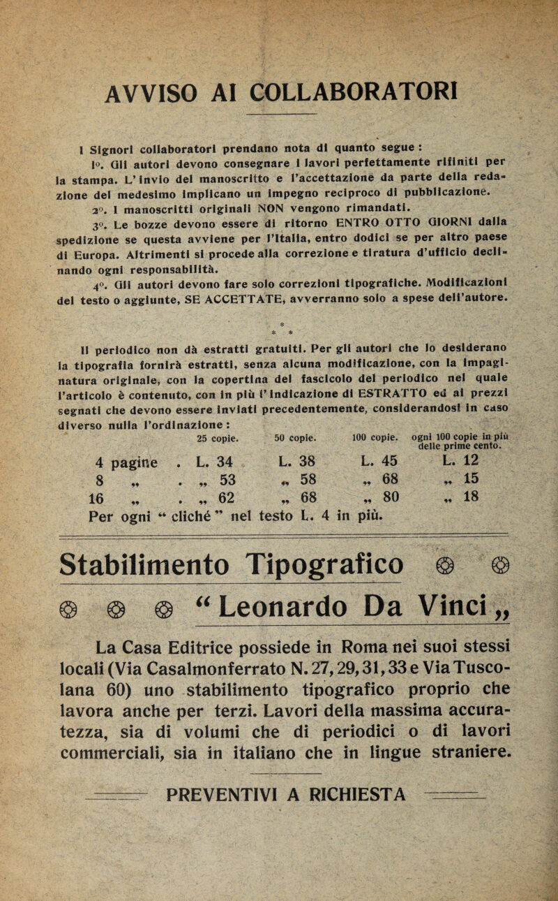 AVVISO AI COLLABORATORI l Signori collaboratori prendano nota di quanto segue : lo, QH autori devono consegnare i lavori perfettamente rifiniti per la stampa. L’invio del manoscritto e l’accettazione da parte della reda¬ zione dei medesimo implicano un impegno reciproco di pubblicazione. 2°. I manoscritti originali NON vengono rimandati. 3°. Le bozze devono essere di ritorno ENTRO OTTO GIORNI dalla spedizione se questa avviene per l’Italia, entro dodici se per altro paese di Europa. Altrimenti si procede alla correzione e tiratura d’ufficio decli¬ nando ogni responsabilità. 40. QH autori devono fare solo correzioni tipografiche. Modificazioni del testo o aggiunte, SE ACCETTATE, avverranno solo a spese dell’autore. * % * li periodico non dà estratti gratuiti. Per gli autori che Io desiderano la tipografia fornirà estratti, senza alcuna modificazione, con la impagi¬ natura originale, con la copertina del fascicolo del periodico nel quale l’articolo è contenuto, con in più l’indicazione di ESTRATTO ed ai prezzi segnati che devono essere inviati precedentemente, considerandosi in caso diverso nulla l’ordinazione : 4 pagine 25 copie. 50 copie. . L. 34 L. 38 100 copie. L, 45 ogni 100 copie in più delle prime cento. L. 12 8 99 . „ 53 ,> 58 ., 68 „ '15 16 „ . „ 62 „ 68 .. 80 „ 18 Per ogni 66 cliché nel testo L. 4 in più. Stabilimento Tipografico © © © © © “ Leonardo Da Vinci,, La Casa Editrice possiede in Roma nei suoi stessi locali (Via Casalmonferrato N. 27,29,31,33 e ViaTusco- lana 60) uno stabilimento tipografico proprio che lavora anche per terzi. Lavori della massima accura¬ tezza, sia di volumi che di periodici o di lavori commerciali, sia in italiano che in lingue straniere. PREVENTIVI A RICHIESTA