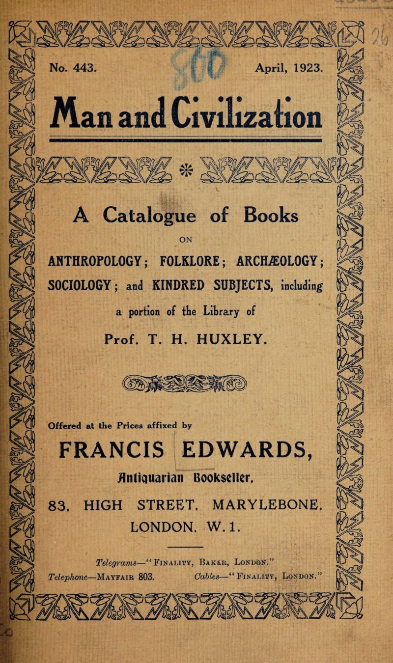 ANTHROPOLOGY; FOLKLORE; ARCHEOLOGY; SOCIOLOGY; and KINDRED SUBJECTS, including Prof. T. H. HUXLEY Offered at the Prices affixed by FRANCIS EDWARDS Hntiauarian Bookseller 83. HIGH STREET. MARYLEBONE LONDON. W. 1. Telegrams—“Finality, Baker, London.” Telephone—Mayfair 803. Gables—' Finality, London