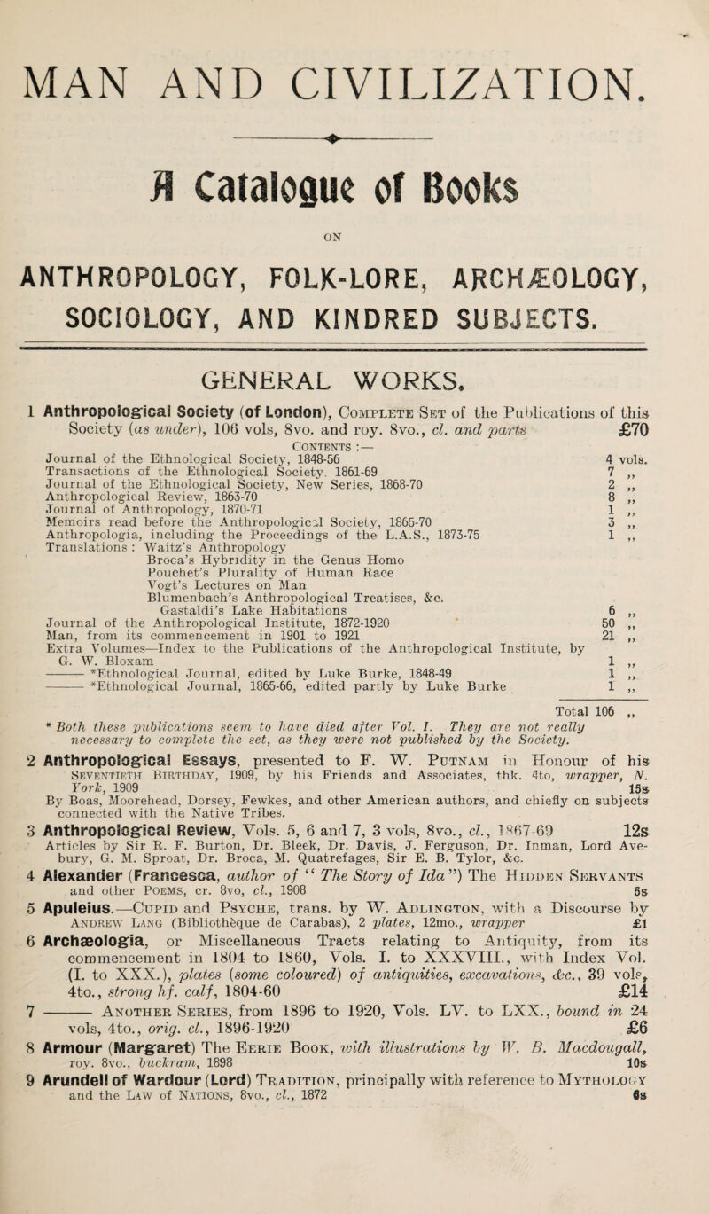 MAN AND CIVILIZATION. M Catalogue of Books ON ANTHROPOLOGY, FOLK-LORE, ARCHAEOLOGY, SOCIOLOGY, AND KINDRED SUBJECTS. GENERAL WORKS. 1 Anthropological Society (of London), Complete Set of the Publications of this Society {as under), 106 vols, 8vo. and roy. 8vo., cl. and parts £70 Contents :— Journal of the Ethnological Society, 1848-56 Transactions of the Ethnological Society. 1861-69 Journal of the Ethnological Society, New Series, 1868-70 Anthropological Review, 1863-70 Journal of Anthropology, 1870-71 Memoirs read before the Anthropological Society, 1865-70 Anthropologia, including the Proceedings of the L.A.S., 1873-75 Translations : Waitz’s Anthropology Broca’s Hybndity in the Genus Homo Pouchet’s Plurality of Human Race Vogt’s Lectures on Man Blumenbach’s Anthropological Treatises, &c. Gastaldi’s Lake Habitations Journal of the Anthropological Institute, 1872-1920 Man, from its commencement in 1901 to 1921 Extra Volumes—Index to the Publications of the Anthropological Institute, by G. W. Bloxam - ^Ethnological Journal, edited by Luke Burke, 1848-49 - ^Ethnological Journal, 1865-66, edited partly by Luke Burke 4 vols. V „ 2 „ 8 „ 1 „ 3 „ 6 50 21 9 9 99 1 1 1 99 99 99 Total 106 ,, * Both these publications seem to have died after Vol. I. They are not really necessary to complete the set, as they were not published by the Society. 2 Anthropological Essays, presented to F. W. Putnam in Honour of his Seventieth Birthday, 1909, by his Friends and Associates, thk. 4to, wrapper, N. York, 1909 15s By Boas, Moorehead, Dorsey, Fewkes, and other American authors, and chiefly on subjects connected with the Native Tribes. 3 Anthropological Review, Vols. 5, 6 and 7, 3 vols, 8vo., cl, l«67-69 12s Articles by Sir R. F. Burton, Dr. Bleek, Dr. Davis, J. Ferguson, Dr. Inman, Lord Ave¬ bury, G. M. Sproat, Dr. Broca, M. Quatrefages, Sir E. B. Tylor, &c. 4 Alexander (Francesca, author of “ The Story of Ida”) The Hidden Servants and other Poems, cr. 8vo, cl., 1908 5s 5 Apuleius.—Cupid and Psyche, trans. by W. Adlington, with a Discourse by Andreav Lang (Bibliotheque de Carabas), 2 plates, 12mo., wrapper £1 6 Archaeologia, or Miscellaneous Tracts relating to Antiquity, from its commencement in 1804 to 1860, Vols. I. to XXXVIII., with Index Vol. (I. to XXX.), plates (some coloured) of antiquities, excavations, dbc., 39 vols, 4to., strong hf. calf, 1804-60 £14 7 - Another Series, from 1896 to 1920, Vols. LV. to LXX., hound in 24 vols, 4to., orig. cl., 1896-1920 £6 8 Armour (Margaret) The Eerie Book, with illustrations by W. B. Macdougall, roy. 8vo., buckram, 1898 10s 9 Arundell of Wardour (Lord) Tradition, principally with reference to Mythology and the Law of Nations, 8vo., cl., 1872 6s