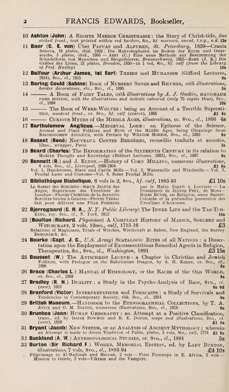 10 Ashton (John) A Righte Merrie Christmasse : the Story of Christ-tide, fine etched front., text 'printed within red borders, 4to., hf. morocco, uncut, t.e.g., n.d. 12s 11 Baer (C. E. von) Uber Papuas und Alfuren, St. Petersburg, 1859—Crania Selecta, 16 plates, ibid. 1859; Die Makrokephalen im Bodem der Krym und Oster- reichs, 3 plates, ibid., 1860 — Aeby (C.) Eine neue Methode zur Bestimmung der Schadelform von Menschen und Saugethieren, Braunschweig, 1862—Bahr. (J. K.) Die Graber der Liven, 21 plates, Dresden, 1850—in 1 vol, 4to., hf. calf {from the Library of Prof. Huxley) 15s 12 Balfour (Arthur James, 1st Earl) Theism and Humanism (Gifford Lectures, 1914), 8vo., cl., 1915 8s 13 Baring-Gould (Sabine) Book of Nursery Songs and Rhymes, with illustrations, border decorations, etc., 8vo., cl., 1895 5s 14 -— A Book of Fairy Tales, with illustrations by A. J. Gaskin, handmade paper edition, with the illustrations and initials coloured {only 75 copies thus), 8vo., cl, 1894 10s 15 - The Book of Were-Wolves : being an Account of a Terrible Supersti- tion, woodcut, front., cr. 8vo., hf. calf {scarce), 1865 £1 4s 16 - Curious Myths of the Middle Ages, illustrations, cr. 8vo,, cl., 1866 4s 17 Bartholomew Anglicus.—Medieval Lore : an Epitome of the Science, Animal and Plant Folklore and Myth of the Middle Ages, being Gleanings from Bartholomew Anglicus, with Preface by William Morris, 8vo., cl., 1893 6s 18 Basset (Rene) Nouveaux Contes Berberes, recueillis traduits et annotes, 12mo., wrapper, Pans 3s 19 Beard (Charles) The Reformation of the Sixteenth Century in its relation to Modern Thought and Knowledge (Hibbert Lectures, 1883), 8vo., cl., 1897 4s 20 Bennett (R.) and J. Elton.—History of Corn Milling, numerous illustrations, 4 vols, 8vo., cl., Liverpool, 1898-1904 £1 4s Vol. 1, Handstones, Slave and Cattle Mills — Vol. 2, Watermills and Windmills — Vol. 3, Feudal Laws and Customs—Vol. 4, Some Feudal Mills. 21 Sibliotheque Biabolique, 6 vols in 2, 8vo., hf. calf, 1883-95 £110s Le Sabbat des Sorciers—Sceur Jeanne des Anges, Superieure des Ursulines de Loudun—Proces Criminel de la derniere Sorciere brulee a Geneve—Proces Verbal fait pour delivrer une Fille Possedee par le Malin Esprit a Lovviers — La Possession de Jeanne Fery, de Mons— Barbe Buvee, en Religion, soeur Sainte- Colombe et la pretendue possession des Ursulines d’Auxonne. 22 Bjerregaard (C. H. A., N. Y. Public Library) The Inner Life and the Tao-Tch- King, roy. 8vo., cl., N. Yorlc, 1912 15s 23 [Boulton (Richard. Physician) A Compleat History of Magick, Sorcery and Witchcraft, 2 vols, 12mo., calf, 1715-16 £3 Relations of Magicians, Trials of Witches, Witchcraft at Salem, New England, the Surrey Demoniack, &c. 24 Bourke (Capt. J. G., U.S. Army) Scatalogic Rites of all Nations : a Disser¬ tation upon the Employment of Excreinentitious Remedial Agents in Religion, Therapeutics, &c., 8vo., cl., Washington, 1891 £3 15s 25 BouSSOt (W.) The Antichrist Legend : a Chapter in Christian and Jewish Folklore, with Prologue on the Babylonian Dragon, by A. H. Keane, cr. 8vo., cl., 1896 4s 26 Brace (Charles L.) Manual of Ethnology, or the Races of the Old World, cr. 8vo., cl., 1869 4s 27 Bradley (R. N.) Duality: a Study in the Psycho-Analysis of Race, 8vo., cl {new), 1923 6s 6d 28 Branford (Victor) Interpretations and Forecasts : a Study of Survivals and Tendencies in Contemporary Society, thk. 8vo., cl., 1914 9s 29 British Museum.—Handbook to the Ethnographical Collections, by T. A. Joyce and O. M. Dalton, numerous illustrations, 8vo., cl.. 1910 6s 30 Brunhes (Jean) Human Geography : an Attempt at a Positive Classification, trans., ed. by Isaiah Bowman and R. E. Dodge, maps and illustrations, 8vo., cl. {neiv), 1920 ‘ - £1 5s 31 Bryant (Jacob) New System, or an Analysis of Ancient Mythology ; wherein an Attempt is made to divest Tradition of Fable, plates, 3 vols, 4to., calf, 1774 £1 8s 32 Buckiand (A. W.) Anthropological Studies, cr. 8vo., cl, 1891 5s 33 Burton (Sir Richard F.) Works, Memorial Edition, ed. by Lady Burton, illustrations, 7 vols, 8vo., cl, 1893-94 £4 10s Pilgrimage to Al-Madinah and Meccah, 2 vols — First Footsteps in E. Africa, 2 vols — Mission to Gelele, 2 vols—Vikram and the Vampire.