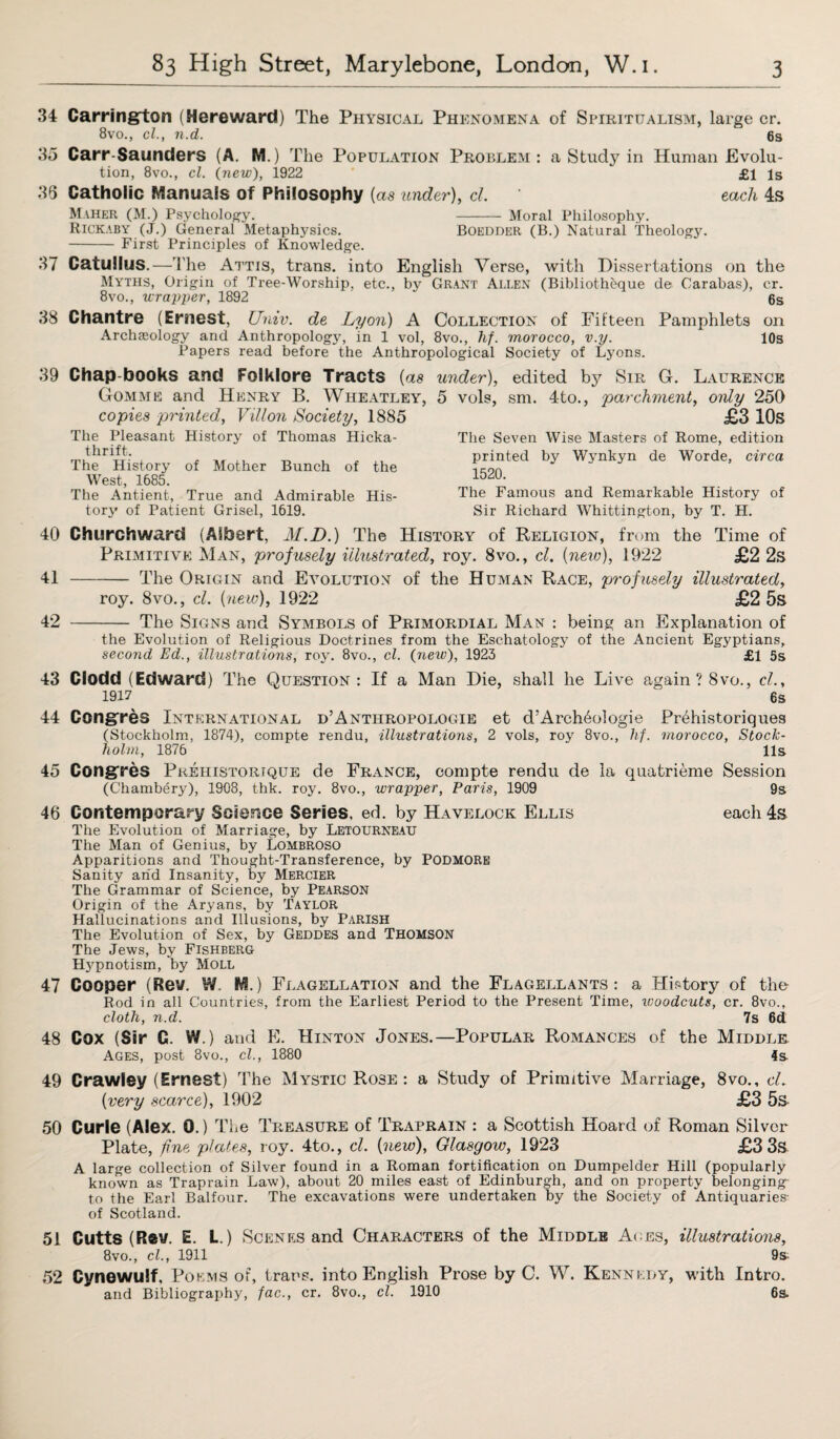 34 Carrington (Hereward) The Physical Phenomena of Spiritualism, large cr. 8vo., cl., n.d. 6s 35 Carr Saunders (A. M.) The Population Problem: a Study in Human Evolu¬ tion, 8vo., cl. (new), 1922 * £1 is 36 Catholic Manuals of Philosophy {as under), cl each 4s Maher (M.) Psychology. - Moral Philosophy. Rickaby (J.) General Metaphysics. Boedder (B.) Natural theology. - First Principles of Knowledge. 37 Catullus.—The Attis, trans. into English Verse, with Dissertations on the Myths, Origin of Tree-Worship, etc., by Grant Allen (Bibliotheque de Carabas), cr. 8vo., wrapper, 1892 6s 38 Chantre (Ernest, Univ. de Lyon) A Collection of Fifteen Pamphlets on Archaeology and Anthropology, in 1 vol, 8vo., hf. morocco, v.y. 10s Papers read before the Anthropological Society of Lyons. 39 Chap-books and Folklore Tracts {as under), edited by Sir G. Laurence Gomme and Henry B. Wheatley, 5 vols copies printed, Villon Society, 1885 The Pleasant History of Thomas Hicka- thrift. The History of Mother Bunch of the West, 1685. The Antient, True and Admirable His¬ tory of Patient Grisel, 1619. sm. 4to., parchment, only 250 £3 10s The Seven Wise Masters of Rome, edition printed by Wynkyn de Worde, circa 1520. The Famous and Remarkable History of Sir Richard Whittington, by T. H. 40 Churchward (Albert, M.D.) The History of Religion, from the Time of Primitive Man, profusely illustrated, roy. 8vo., cl. {new), 1922 £2 2s 41 - The Origin and Evolution of the Human Race, profusely illustrated, roy. 8vo., cl. {new), 1922 £2 5s 42 - The Signs and Symbols of Primordial Man : being an Explanation of the Evolution of Religious Doctrines from the Eschatology of the Ancient Egyptians, second Ed., illustrations, roy. 8vo., cl. {new), 1923 £1 5s 43 ciodd (Edward) The Question: If a Man Die, shall he Live again ? 8vo., cl, 1917 6s 44 Congres International d’Anthropologie et d’Arch^ologie PHshistoriques (Stockholm, 1874), compte rendu, illustrations, 2 vols, roy 8vo., hf. morocco, Stock¬ holm, 1876 11s 45 Congres Pkehistorique de France, compte rendu de la quatrieme Session (Chambery), 1908, thk. roy. 8vo., wrapper, Paris, 1909 9s 46 Contemporary Science Series, ed. by Havelock Ellis each 4s The Evolution of Marriage, by Letourneau The Man of Genius, by Lombroso Apparitions and Thought-Transference, by PODMORE Sanity arid Insanity, by Mercier The Grammar of Science, by Pearson Origin of the Aryans, by Taylor Hallucinations and Illusions, by PARISH The Evolution of Sex, by Geddes and THOMSON The Jews, by Fishberg Hjqpnotism, by Moll 47 Cooper (Rev. W M.) Flagellation and the Flagellants: a History of the- Rod in all Countries, from the Earliest Period to the Present Time, woodcuts, cr. 8vo., cloth, n.d. 7s 6d 48 Cox (Sir C. V/.) and E. Hinton Jones.—Popular Romances of the Middle Ages, post 8vo., cl., 1880 4s 49 Crawley (Ernest) The Mystic Rose : a Study of Primitive Marriage, 8vo., cl {very scarce), 1902 £3 5s 50 Curie (Alex. 0.) The Treasure of Traprain : a Scottish Hoard of Roman Silver Plate, fine plates, roy. 4to., cl {new), Glasgow, 1923 £3 3s A large collection of Silver found in a Roman fortification on Dumpelder Hill (popularly known as Traprain Law), about 20 miles east of Edinburgh, and on property belonging to the Earl Balfour. The excavations were undertaken by the Society of Antiquaries- of Scotland. 51 Cutts (Rev. E. L.) Scenes and Characters of the Middle Aces, illustrations, 8vo., cl., 1911 9s; 52 Cynewulf, Poems of, trans. into English Prose by C. W. Kennedy, with Intro. and Bibliography, fac., cr. 8vo., cl. 1910 6s.