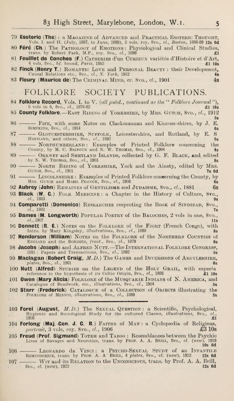 79 Esoteric (The) : a Magazine of Advanced and Practical Esoteric Thought, Vols. I. and II. (July, 1887, to June, 1889), 2 vols, roy. 8vo., cl., Boston, 1888-89 12s 6d 80 Fere (Ch.) The Pathology of Emotions: Physiological and Clinical Studies, trans. by Robert Park, M.P., roy. 8vo., cl., 1899 £1 81 Feuillet de Conches (F.) Causeries d’un Cctrieux varieties d’Histoire et d’Art, 4 vols, 8vo., hf. bound, Paris, 1862 £1 10s 82 Finck (Henry T.) Romantic Love and Personal Beauty: their Development, Causal Relations etc., 8vo., cl., N. York, 1912 4s 83 Fleury (Maurice de) The Criminal Mind, cr. 8vo., cl., 1901 4s FOLKLORE SOCIETY PUBLICATIONS. 84 Folklore Record, Vols. I. to V. {all pubd., continued as the “ Folklore Journal”), 5 vols in 6, 8vo., cl., 1878-82 £1 16s 85 County Folklore.—East Riding of Yorkshire, by Mrs. Gutch, 8vo., cl., 1912 . 5S 86 -Fife, with some Notes on Clackmannan and Kinross-shires, by J. E. Simpkins, 8vo., cl., 1914 6s 87 - Gloucestershire, Suffolk, Leicestershire, and Rutland, by E. S Hartland, and others, 8vo., cl., 1892 6s 88 - Northumberland : Examples of Printed Folklore concerning the County, by M. C. Balfour and N. W. Thomas, 8vo., cl., 1904 4s 89 -Orkney and Shetland Islands, collected by G. F. Black, and edited by N. W. Thomas, 8vo., cl., 1903 8s 90 -North Riding of Yorkshire, York and the Ainsty, edited by Mrs. Gutch, 8vo., cl., 1901 7s 6d 91 - Lincolnshire: Examples of Printed Folklore concerning the County, by Mrs. Gutch and Mabel Peacock, 8vo., cl., 1908 6s 92 Aubrey (John) Remaines of Gentilisme and Judaisms, 8vo., cl., 1881 6s 93 Black (W. G.) Folk Medicine : a Chapter in the History of Culture, 8yo., cl., 1883 9s 94 Comparetti (Domenico) Researches respecting the Book of Sindibad, 8vo., cl., 1882 7s 95 Dames (M. Long worth) Popular Poetry of the Balociies, 2 vols in one, 8vo., cl., 1907 11s 96 Dennett (R. E.) Notes on the Folklore of the Fjort (French Congo), with Intro, by Mary Kingsley, illustrations, 8vo., cl., 1898 8s 97 Henderson (William) Notes on the Folklore of the Northern Counties of England and the Borders, front., 8vo., cl., 1879 8s 98 Jacobs (Joseph) and Alfred Nutt.—The International Folklore Congress, 1891 : Papers and Transactions, 8vo., cl., 1892 5s 99 Maciagan (Robert Craig, M.D.) The Games and Diversions of Argyleshire, plates, 8vo., cl., 1901 6s 100 Nutt (Alfred) Studies on the Legend of the Holy Grail, with especia reference to the hypothesis of its Celtic Origin, 8vo., cl., 1888 £1 10s 101 Owen (Mary Alicia) Folklore of the Musquakie Indians of N. America, and Catalogue of Beadwork, etc., illustrations, 8vo., cl., 1904 5s 102 Starr (Frederick) Catalogue of a Collection of Objects illustrating the Folklore of Mexico, illustrations, 8vo., cl., 1899 5s 103 Forel (August, M.D.) The Sexual Question: a Scientific, Psychological, Hygienic and Sociological Study for the cultured Classes, illustrations, 8vo., cl., 1908 £1 104 Forlong (Maj.-Gen. J. G. R.) Faiths of Man: a Cyclopsedia of Religions, portrait, 3 vols, roy. 8vo., cl., 1906 £3 10s 105 Freud (Prof. Sigmund) Totem and Taboo : Resemblances between the Psychic Lives of Savages and Neurotics, trans. by Prof. A. A. Brill, 8vo., cl. {new), 1919 10s 6d 106 - Leonardo da Vinci : a Psycho-Sexual Study of an Infantile Reminiscence, trans. bv Prof. A. A Brill, 4 plates, 8vo., cl. (new), 1922 12s 6d 107 - Wit and its Relation to the Unconscious, trans. by Prof. A. A. Brill, 8vo., cl. {new), 1922 12s 6d