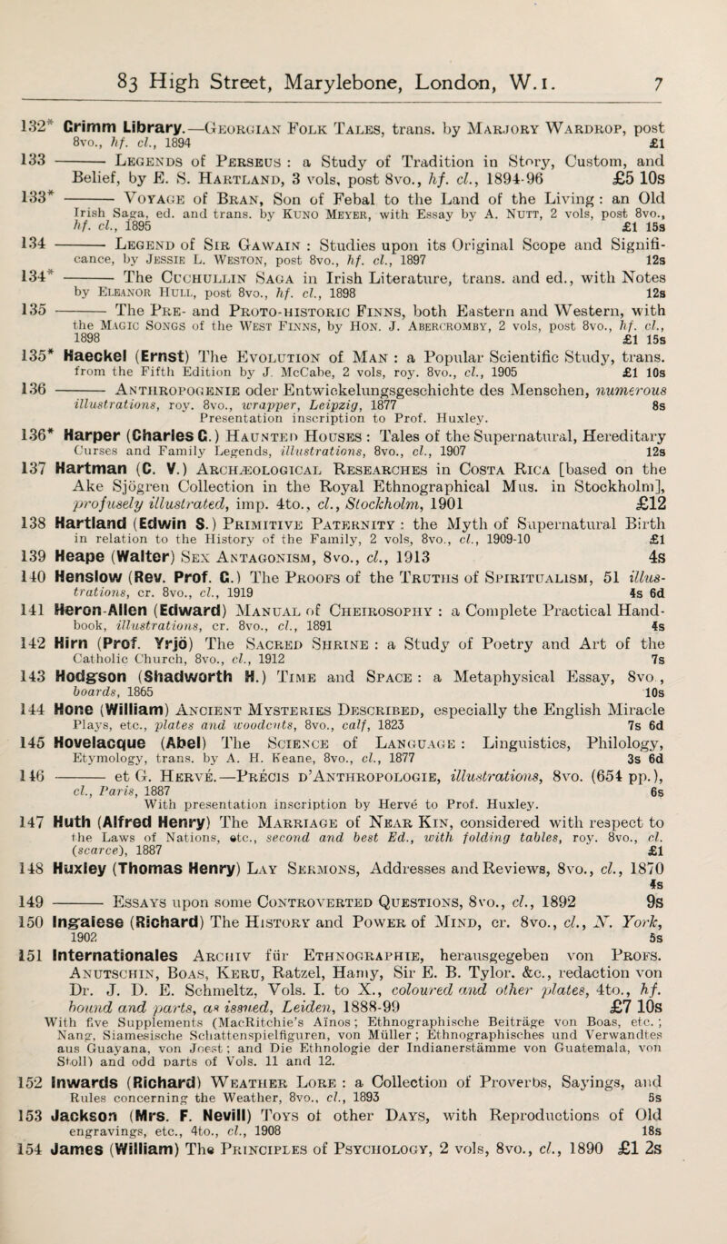 132* Grimm Library.—Georgian Folk Tales, trans. by Marjory Wardrop, post 8vo., hf. el., 1894 £1 133 - Legends of Perseus : a Study of Tradition in Story, Custom, and Belief, by E. S. Hartland, 3 vols, post 8vo., hf. cl., 1894-96 £5 10s 133* - Voyage of Bran, Son of Febal to the Land of the Living : an Old Irish Saga, ed. and trans. by Kuno Meyer, with Essay by A. Nutt, 2 vols, post 8vo., hf. cl., 1895 £1 15s 134 - Legend of Sir Gawain : Studies upon its Original Scope and Signifi¬ cance, by Jessie L. Weston, post 8vo., hf. cl., 1897 1 12s 134 - The Cuchullin Saga in Irish Literature, trans. and ed., with Notes by Eleanor Hull, post 8vo., hf. cl., 1898 12s 135 - The Pre- and Proto-historic Finns, both Eastern and Western, with the Magic Songs of the West Finns, by Hon. J. Abercromby, 2 vols, post 8vo., hf. cl., 1898 £1 15s 135* Haeckel (Ernst) The Evolution of Man : a Popular Scientific Study, trans. from the Fifth Edition by J. McCabe, 2 vols, roy. 8vo., cl., 1905 £1 10s 136 - Anthropogenie oder Entwickelungsgeschichte des Menschen, numerous illustrations, roy. 8vo., ivrapper, Leipzig, 1877 8s Presentation inscription to Prof. Huxley. 136* Harper (Charles G.) Haunted Houses : Tales of the Supernatural, Hereditary Curses and Family Legends, illustrations, 8vo., cl., 1907 12s Hartman (C. V.) Archeological Researches in Costa Rica [based on the Ake Sjogren Collection in the Royal Ethnographical Mus. in Stockholm], profusely illustrated, imp. 4to., cl., Stockholm, 1901 £12 Hartland (Edwin S.) Primitive Paternity: the Myth of Supernatural Birth in relation to the History of the Family, 2 vols, 8vo., cl., 1909-10 £1 Heape (Walter) Sex Antagonism, 8vo., cl., 1913 4s Henslow (Rev. Prof. G.) The Proofs of the Truths of Spiritualism, 51 illus¬ trations, cr. 8vo., cl., 1919 4s 6d Heron-Alien (Edward) Manual of Cheirosopiiy : a Complete Practical Hand¬ book, illustrations, cr. 8vo., cl., 1891 4s Hirn (Prof. Yrjb) The Sacred Shrine : a Study of Poetry and Art of the Catholic Church, 8vo., cl., 1912 7s Hodgrson (Shadworth H.) Time and Space: a Metaphysical Essay, 8vo., hoards, 1865 10s 144 Hone (William) Ancient Mysteries Described, especially the English Miracle Plays, etc., plates and woodcuts, 8vo., calf, 1823 7s 6d Kovelacque (Abel) The Science of Language : Linguistics, Philology, Etymology, trans. by A. H. Keane, 8vo., cl., 1877 3s 6d -et G. Herve.—Precis d’Anthropologie, illustrations, 8vo. (654 pp.), cl., Paris, 1887 6s With presentation inscription by Herve to Prof. Huxley. 147 Huth (Alfred Henry) The Marriage of Near Kin, considered with respect to the Laws of Nations, etc., second and best Ed., with folding tables, roy. 8vo., cl. {scarce), 1887 £1 148 Huxley (Thomas Henry) Lay Sermons, Addresses and Reviews, 8vo., cl., 1870 4s 149 - Essays upon some Controverted Questions, 8vo., cl., 1892 9s 150 Ingraiese (Richard) The History and Power of Mind, cr. 8vo., cl., X. York, 1902 5s 151 Internationales Archiv fiir Ethnographie, herausgegeben von Profs. Anutschin, Boas, Keru, Ratzel, Hamy, Sir E. B. Tylor. &c., redaction von Dr. J. D. E. Schmeltz, Vols. I. to X., coloured and other plates, 4to., hf. hound and parts, as issued, Leiden, 1888-99 £7 10s With five Supplements (MacRitchie’s Ai'nos; Ethnographische Beitrage von Boas, etc. ; Nang, Siamesische Schattenspielfiguren, von Muller ; Ethnographisches und Verwandtes aus Guayana, von Joest; and Die Ethnologie der Indianerstiimme von Guatemala, von Stoll) and odd parts of Vols. 11 and 12. 137 138 139 140 141 142 143 145 146 152 Inwards (Richard) Weather Lore : a Collection of Proverbs, Sayings, and Rules concerning the Weather, 8vo., cl., 1893 5s 153 Jackson (Mrs. F. Nevill) Toys of other Days, with Reproductions of Old engravings, etc., 4to., cl., 1908 18s 154 James (William) The Principles of Psychology, 2 vols, 8vo., cl., 1890 £1 2s