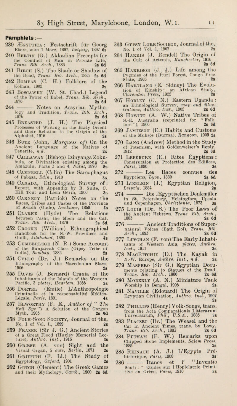 Pamphlets:— 239 HCgyptica : Festschrift fur Georg Ebers, zum 1 Marz, 1897, Leipzig, 1897 6s 240 Bertin (G.) Akkadian Precepts for the Conduct of Man in Private Life, Trans. Bib. Arch., 1883 2s 6d 241 Birch (S.) The Shade or Shadow of the Dead, Trans. Bib. Arch., 1885 2s 6d 242 Bomfas (C. H.) Folklore of the Kolhan, 1902 2s 243 Boscawen (W. St. Chad.) Legend of the Tower of Babel, Trans. Bib. Arch., 1876 2s 6d 244 - Notes on Assyrian Mytho¬ logy and Tradition, Trans. Bib. Arch , 1876 2s 6d 245 Breasted (J. H.) The Physical Processes of Writing in the Early Orient and their Relation to the Origin of the Alphabet, 1916 2s 246 Bute (John, Marquess of) On the Ancient Language of the Natives of Tenerife, n.d. 2s 247 Callaway (Bishop) Izinyanga Zoku- hula, or Divination existing among the Amazulu, Parts 3 and 4, Natal, 1870 8s 248 Campbell (Colin) The Sarcophagus of Pahasa, Edin., 1910 3s 249 Canada, Ethnological Survey of : Report, with Appendix by B. Suite, C. Hill Tout and Leon Gerin, 1900 3s 250 Carnegy (Patrick) Notes on the Races, Tribes and Castes of the Province of Avadh (Oude), Lucknow, 1868 4s 251 Clarke (Hyde) The Relations between Pasht, the Moon and the Cat, Trans. Bib. Arch., 1879 2s 6d 252 Crooke (William) Ethnographical Handbook for the N.-W. Provinces and Oudh, Allahabad, 1890 4s 253 Cumberlege (N. R.) Some Account of the Bunjarrah Class (Gipsy Tribe of India), Bombay, 1882 2s 254 Cvijic (Dr. J.) Remarks on the Ethnography of the Macedonian Slavs, 1906 2s 255 Davis (J. Bernard) Crania of the Inhabitants of the Islands of the Western Pacific, 3 plates, Haarlem, 1866 3s 256 Dortel (Emile) L’Anthropologie Criminelle et la responsabilite Medico- Legale, Paris, 1891 4s 257 Elworthy (F. E., Author of “ The Evil Eye ”') A Solution of the Gorgon Myth, 1903 2s 6d 258 Folk-Song Society, Journal of the, No. 1 of Vol. I., 1899 2s 259 Frazer (Sir J. G.) Ancient Stories of a Great Flood (Huxley Memorial Lec¬ ture), Anthro. Inst., 1916 3s 260 Grasfe (A. von) Sight and the Visual Organ, 5 cuts, Berlin, 1871 2s 261 Griffith (F. LI.) The Study of Egyptology, Oxford, 1901 2s 262 Gutcii (Clement) The Greek Games and their Mythology, Camb., 1900 2s 6d 263 Gypsy Lore Society, Journal of the, No. 1 of Vol. 1, 1907 2s 264 Harris (J. Rendel) The Origin of the Cult of Artemis, Manchester, 1916 2s 6d 265 Harrison (J. J.) Life among the Pygmies of the Ituri Forest, Congo Free State, 1905 2s 266 Hartland (E. Sidney) The Evolu¬ tion of Kinship : an African Study, Clarendon Press, 1922 2s 267 Hobley (0. N.) Eastern Uganda: an Ethnological Survey, map and illus¬ trations, Anthro. Inst., 1902 2s 6d 268 Howitt (A. W.) Native Tribes of S.-E. Australia (reprinted for “ Folk¬ lore ”), 1906 2s 6d 269 Jamieson (E.) Habits and Customs of the Muhsos (Burma), Rangoon, 1909 2s 270 Lang (Andrew) Method in the Study of Totemism, with Goldenweiser’s Reply, 1912 2s 6d 271 Lefebure (E.) Rites Egyptiens: Construction et Projection des Edifices, Paris, 1890 3s 272 - Les Races connues des Egyptiens, Lyon, 1880 2s 6d 273 Lieblein (J.) Egyptian Religion, Leipzig, 1884 2s 274 - Die TEgyptischen Denkmaler in St. Petersburg, Helsingfors, Upsala und Copenhagen, Christiania, 1873 3s 275 Louis (Dr. S.) The Poor Laws of the Ancient Hebrews, Trans. Bib. Arch., 1883 2s 6d 276 -Ancient Traditions of Super¬ natural Voices (Bath Kol), Trans. Bib. Arch., 1893 2s 6d 277 Luschan (F. von) The Early Inhabi¬ tants of Western Asia, plates, Anthro. Inst., 1911 3s 278 MacRitchie (I).) The Kayak in N.-W. Europe, Anthro. Inst., n.d. 3s 279 Maspero (Sir G.) Egyptian Docu¬ ments relating to Statues of the Dead, Trans. Bib. Arch., 1880 2s 6d 280 Moberly (A. N.) Miniature Tank Worship in Bengal, 1906 2s 281 Naville (Edouard) The Origin of Egyptian Civilisation, Anthro. Inst., 1907 2s 282 Phillips (Henry) Volk-Songs, trans. from the Acta Comparationis Litterarum Universarum, Phil., U.S.A., 1885 3s 283 Placzec (Dr.) The Weasel and the Cat in Ancient Times, trans. by Lowy, Trans. Bib. Arch., 1893 2s 6d 284 Putnam (F. W.) Remarks upon Chipped Stone Implements, Salem Press, 1885 2s 285 Reinach (A. J.) L’Egypte Pre- historique, Paris, 1908 3s 286 - Itanos et 1’ “Inventio Scuti : ” Etudes sur l’Hoplolatrie Primi¬ tive en Grece, Paris, 1910 3s