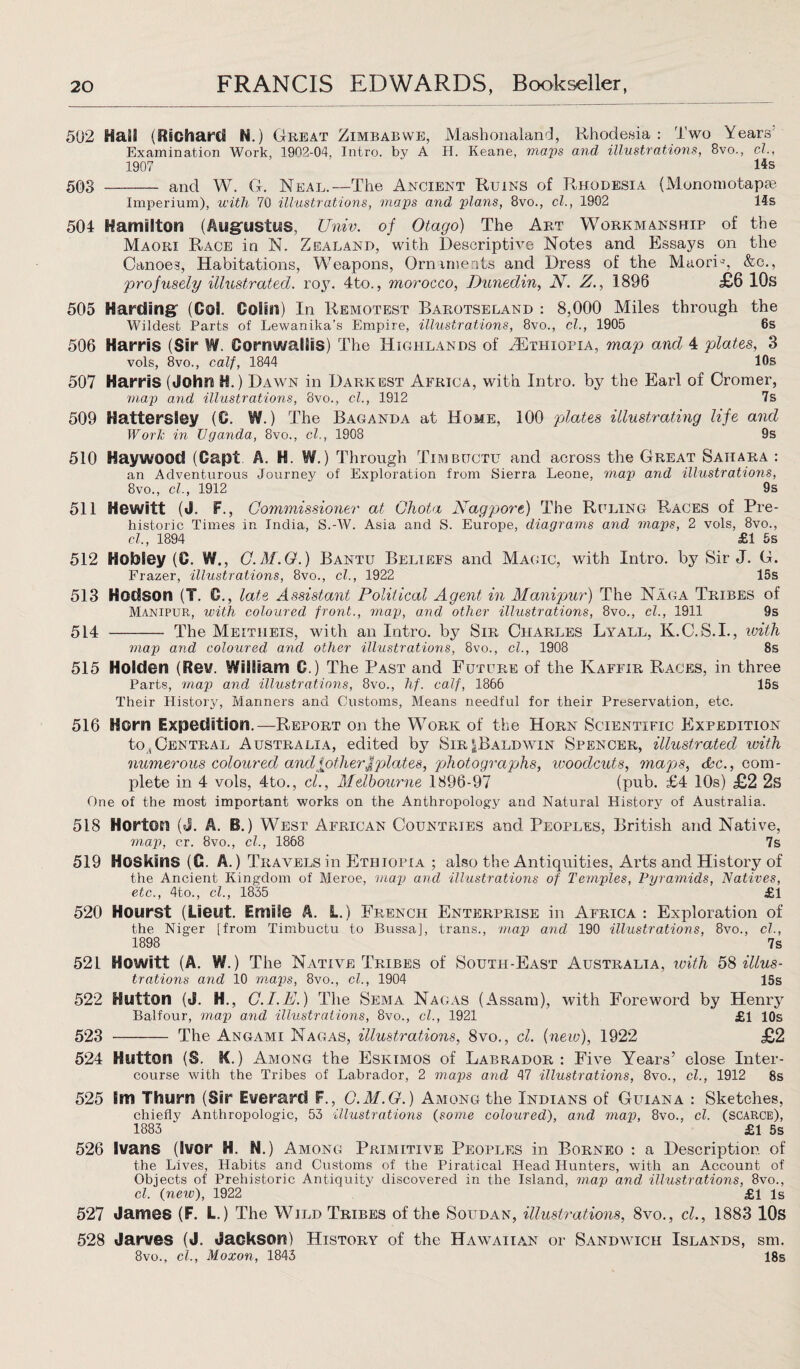 502 Hail (Richard N.) Great Zimbabwe, Mashonaland, Rhodesia: Two Years Examination Work, 1962-04. Intro, by A H. Keane, maps and illustrations, 8vo., cl., 1907 ‘ Rs 503 - and W. G. Neal.—The Ancient Ruins of Rhodesia (Monomotapse Imperium), with 70 illustrations, maps and plans, 8vo., cl., 1902 14s 504 Hamilton (Augustus, Univ. of Otago) The Art Workmanship of the Maori Race in N. Zealand, with Descriptive Notes and Essays on the Canoe3, Habitations, Weapons, Ornaments and Dress of the Maori1-', &c., profusely illustrated, roy. 4to., morocco, Dunedin, N. Z., 1896 £6 10s 505 Harding (Ool. Colin) In Remotest Barotseland : 8,000 Miles through the Wildest Parts of Lewanika’s Empire, illustrations, 8vo., cl., 1905 6s 506 Harris (Sir W. Cornwallis) The Highlands of ^Ethiopia, map and 4 plates, 3 vols, 8vo., calf, 1844 10s 507 Harris (John H.) Dawn in Darkest Africa, with Intro, by the Earl of Cromer, map and illustrations, 8vo., cl., 1912 7s 509 HattersSey (0. W.) The Baganda at Home, 100 plates illustrating life and Work in Uganda, 8vo., cl., 1908 9s 510 Haywood (Capt. A. H. W.) Through Timbuctu and across the Great Sahara : an Adventurous Journey of Exploration from Sierra Leone, map and illustrations, 8vo., cl., 1912 9s 511 Hewitt (J. F., Commissioner at Chota Nag pore) The Ruling Races of Pre¬ historic Times in India, S.-W. Asia and S. Europe, diagrams and maps, 2 vols, 8vo., cl., 1894 £1 5s 512 Hobley (C. W., C.M.G.) Bantu Beliefs and Magic, with Intro, by Sir J. G. Frazer, illustrations, 8vo., cl., 1922 15s 513 Hodson (T. C., late Assistant Political Agent in Manipur) The Naga Tribes of Manipur, with coloured front., map, and other illustrations, 8vo., cl., 1911 9s 514 - The Meitheis, with an Intro, by Sir Charles Lyall, K.C.S.I., with map and coloured and other illustrations, 8vo., cl., 1908 8s 515 Holden (Rev. William 0.) The Past and Future of the Kaffir Races, in three Parts, map and illustrations, 8vo., hf. calf, 1866 15s Their History, Manners and Customs, Means needful for their Preservation, etc. 516 Horn Expedition.—Report on the Work of the Horn Scientific Expedition to,Central Australia, edited by Sir|Baldwin Spencer, illustrated with numerous coloured andfotherOpiates, photographs, woodcuts, maps, dec., com¬ plete in 4 vols, 4to., cl., Melbourne 1896-97 (pub. £4 10s) £2 2s One of the most important works on the Anthropology and Natural History of Australia. 518 Horton (J. A. B.) West African Countries and Peoples, British and Native, map, c.r. 8vo., cl., 1868 7s 519 Hoskins (C. A.) Travels in Ethiopia ; also the Antiquities, Arts and History of the Ancient Kingdom of Meroe, map arid illustrations of Temples, Pyramids, Natives, etc., 4to., cl., 1835 £1 520 Hourst (Lieut. Emile A. L.) French Enterprise in Africa: Exploration of the Niger [from Timbuctu to Bussa], trans., map and 190 illustrations, 8vo., cl., 1898 7s 521 Howitt (A. W.) The Native Tribes of South-East Australia, with 58 illus¬ trations and 10 maps, 8vo., cl., 1904 15s 522 Hutton (J. H., C.I.E.) The Sema Nagas (Assam), with Foreword by Henry Balfour, map and illustrations, 8vo., cl., 1921 £1 10s 523 - The Angami Nagas, illustrations, 8vo., cl. (new), 1922 £2 524 Hutton (S. K.) Among the Eskimos of Labrador : Five Years’ close Inter¬ course with the Tribes of Labrador, 2 maps and 47 illustrations, 8vo., cl., 1912 8s 525 Sm Thurn (Sir Everard F., C.M.G.) Among the Indians of Guiana : Sketches, chiefly Anthropologic, 53 illustrations (some coloured), and map, 8vo., cl. (scarce), 1883 ‘ £1 5s 526 Ivans (Ivor H. N.) Among Primitive Peoples in Borneo : a Description of the Lives, Habits and Customs of the Piratical Head Hunters, with an Account of Objects of Prehistoric Antiquity discovered in the Island, map and illustrations, 8vo., cl. (new), 1922 £1 Is 527 James (F. L.) The Wild Tribes of the Soudan, illustrations, 8vo., cl., 1883 10s 528 Jarves (J. Jackson) History of the Hawaiian or Sandwich Islands, sm. 8vo., cl., Moxon, 1843 18s