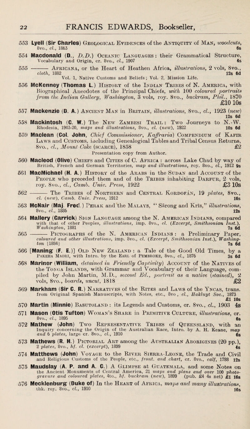 553 Lyeil (Sir Charles) Geological Evidences of the Antiquity of Man, woodcuts, 8vo., cl., 1863 6s 554 Macdonald (D., D.D.) Oceanic Languages: their Grammatical Structure, Vocabulary and Origin, cr. 8vo., cl., 1907 4s 555 - Africana, or the Heart of Heathen Africa, illustrations, 2 vols, 8vo., cloth, 1882 12s 6d Vol. 1, Native Customs and Beliefs; Vol. 2 Mission Life. 556 MGKenney (Thomas L.) History of the Indian Tribes of N. America, with Biographical Anecdotes of the Principal Chiefs, with 100 coloured portraits from the Indian Gallery, Washington, 3 vols, roy. 8vo., buckram, Phil., 1870 £10 10s 557 Mackenzie (D. A.) Ancient Man in Britain, illustrations, 8vo., cl., 1923 {new) 12s 6d 558 Mackintosh (C. W.) The New Zambesi Trail: Two Journeys to N.-W. Rhodesia, 1903-20, mays and illustrations, 8vo., cl. (new), 1922 10s 6d 559 Maclean (Col. John, Chief Commissioner, Kaffraria) Compendium of Kafir Laws and Customs, including Genealogical Tables and Tribal Census Returns, 8vo., cl., Mount Coke (scarce), 1858 £2 Presentation copy from Author. 560 Macleod (Olive) Chiefs and Cities of C. Africa : across Lake Chad by way of British, French and German Territories, may and illustrations, roy. 8vo., cl., 1912 9s 561 MacMichaei (H. A.) History of the Arabs in the Sudan and Account of the People who preceded them and of the Tribes inhabiting Darfur, 2 vols, roy. 8vo., cl., Camb. Univ. Press, 1922 £3 10s 562 - The Tribes of Northern and Central Kordofan, 19 plates, 8vo., cl. {new), Camb. Univ. Press, 1912 16s 563 McNair (Maj. Fred.) Perak and the Malays, “ Sarong and Kris,” illustrations, 8vo., cl., 1886 12s 564 Mallery (Garrick) Sign Language among the N. American Indians, compared with that of other Peoples, illustrations, imp. 8vo., cl. (Exceryt, Smithsonian Inst.), Washington, 1881 7s 6d 565 - Pictographs of the N. American Indians : a Preliminary Paper, coloured and other illustrations, imp. 8vo., cl. {Exceryt, Smithsonian Inst.), Washing¬ ton [1884] 7s 6d 566 [Maning (F. E.)] Old New Zealand : a Tale of the Good Old Times, by a Pakeha Maori, with Intro, by the Earl of Pembroke, 8vo., cl., 1876 3s 6d 568 Mariner (William, detained in Friendly Captivity) Account of the Natives of the Tonga Islands, with Grammar and Vocabulary of their Language, com¬ piled by John Martin, M.D., second Ed., portrait as a native {stained), 2 vols, 8vo., boards, uncut, 1818 £2 569 Markham (Sir C. R.) Narratives of the Rites and Laws of the Yncas, trans. from Original Spanish Manuscripts, with Notes, etc., 8vo , cl., Hakluyt Soc., 1873 £1 10s 570 Martin (Minnie) Basutoland : its Legends and Customs, cr. 8vo., cl., 1903 4s 571 Mason (Otis Tufton) Woman’s Share in Primitive Culture, illustrations, cr. 8vo., cl., 1895 6s 572 Mathew (John) Two Representative Tribes of Queensland, with an Inquiry concerning the Origin of the Australian Race, Intro, by A. H. Keane, may arid 6 ylates, large cr. 8vo., cl., 1910 6s 573 Mathews (R. H.) Pictorial Art among the Australian Aborigines (20 pp.), 2 ylates, 8vo., hf. cl. {exceryt), 1899 $s 574 Matthews (John) Voyage to the River Sierra-Leone, the Trade and Civil and Religious Customs of the People, etc., front, and chart, cr. 8vo., calf, 1788 12s 575 Maudslay (A. P. and A. C.) A Glimpse at Guatemala, and some Notes on the Ancient Monuments of Central America, 21 mays and ylans and over 100 yhoto- gravure and coloured ylates, 4to., hf. buckram {new), 1899 (pub. £4 4s net) £1 16s 576 Mecklenburg (Duke of) In the Heart of Africa, maps and many illustrations, thk. roy. 8vo., cl., 1910 16s