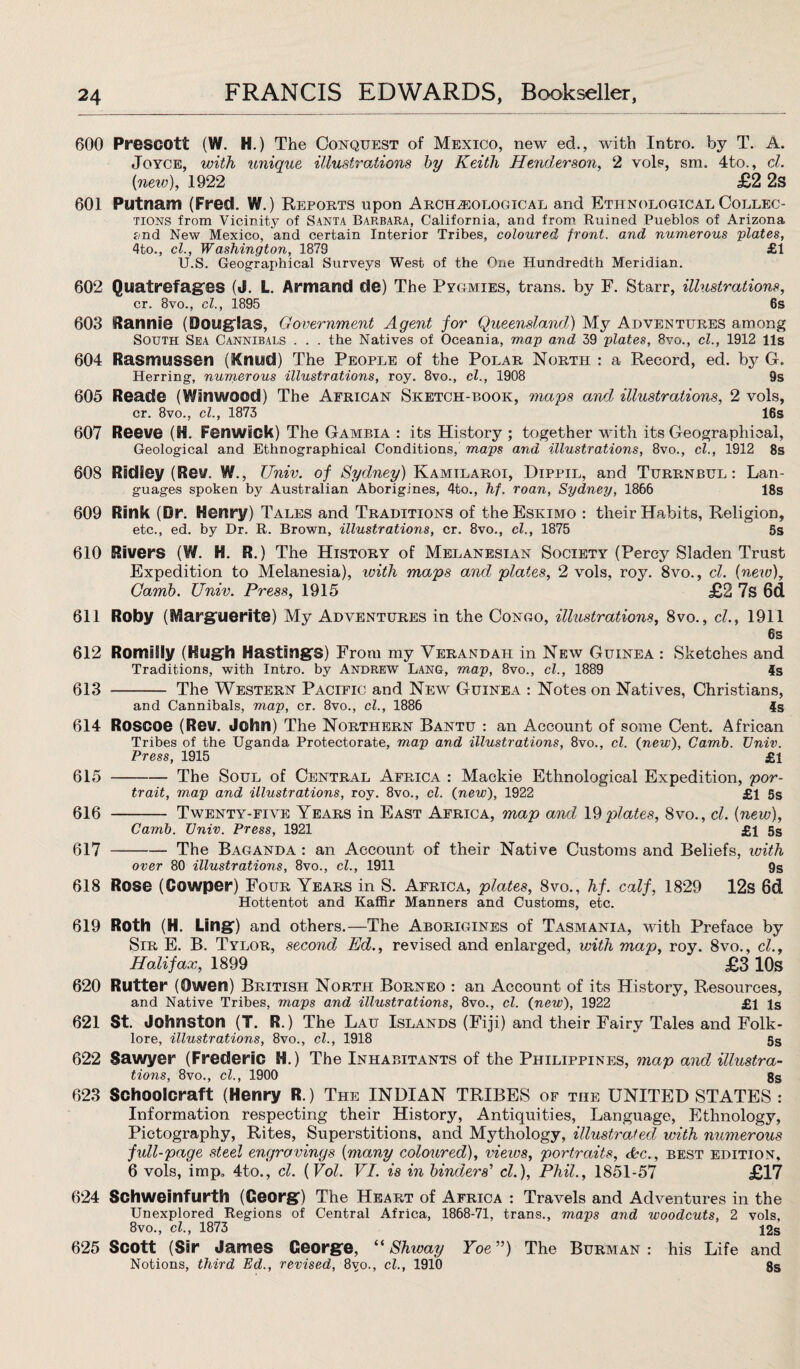 600 Prescott (W. H.) The Conquest of Mexico, new ed., with Intro, by T. A. Joyce, with unique illustrations by Keith Henderson, 2 vols, sm. 4to., cl. (new), 1922 £2 2s 601 Putnam (Fred. W.) Reports upon Archaeological and Ethnological Collec¬ tions from Vicinity of Santa Barbara, California, and from Ruined Pueblos of Arizona and New Mexico, and certain Interior Tribes, coloured front, and numerous plates, 4to., cl., Washington, 1879 £1 U.S. Geographical Surveys West of the One Hundredth Meridian. 602 Ouatrefages (J. L. Armand de) The Pygmies, trans. by F. Starr, illustrations, cr. 8vo., cl., 1895 6s 603 ftannie (Douglas, Government Agent for Queensland) My Adventures among South Sea Cannibals . . . the Natives of Oceania, map and 39 plates, 8vo., cl., 1912 11s 604 Rasmussen (Knud) The People of the Polar North : a Record, ed. by G. Herring, numerous illustrations, roy. 8vo., cl., 1908 9s 605 Reade (WInwood) The African Sketch-book, maps and illustrations, 2 vols, cr. 8vo., cl., 1873 16s 607 Reeve (H. Fenwick) The Gambia : its History ; together with its Geographical, Geological and Ethnographical Conditions, maps and illustrations, 8vo., cl., 1912 8s 608 Radley (Rev. W., Univ. of Sydney) Kamilaroi, Hippil, and Turrnbul : Lan¬ guages spoken by Australian Aborigines, 4to., hf. roan, Sydney, 1866 18s 609 Rink (Dr. Henry) Tales and Traditions of the Eskimo : their Habits, Religion, etc., ed. by Dr. R. Brown, illustrations, cr. 8vo., cl., 1875 5s 610 Rivers (W. H. R.) The History of Melanesian Society (Percy Sladen Trust Expedition to Melanesia), with maps and plates, 2 vols, roy. 8vo., cl. [new), Carnb. Univ. Press, 1915 £2 7s 6d 611 Roby (Marguerite) My Adventures in the Congo, illustrations, 8vo., cl., 1911 6s 612 RomiSly (Hugh Hastings) From my Verandah in New Guinea : Sketches and Traditions, with Intro, by Andrew Lang, map, 8vo., cl., 1889 4s 613 - The Western Pacific and New Guinea : Notes on Natives, Christians, and Cannibals, map, cr. 8vo., cl., 1886 4s 614 Roscoe (Rev. John) The Northern Bantu : an Account of some Cent. African Tribes of the Uganda Protectorate, map and illustrations, 8vo., cl. {new), Camb. Univ. Press, 1915 £1 615 -The Soul of Central Africa : Mackie Ethnological Expedition, por¬ trait, map and illustrations, roy. 8vo., cl. (new), 1922 £1 5s 616 - Twenty-five Years in East Africa, map and 19plates, 8vo., cl. [new), Camb. Univ. Press, 1921 £1 5s 617 -The Baganda : an Account of their Native Customs and Beliefs, with over 80 illustrations, 8vo., cl., 1911 9s 618 Rose (Cowper) Four Years in S. Africa, plates, 8vo., hf. calf, 1829 12s 6d Hottentot and Kaffir Manners and Customs, etc. 619 Roth (H. Ling) and others.—The Aborigines of Tasmania, with Preface by Sir E. B. Tylor, second Ed., revised and enlarged, with map, roy. 8vo., cl., Halifax, 1899 £3 10s 620 Rutter (Owen) British North Borneo : an Account of its History, Resources, and Native Tribes, maps and illustrations, 8vo., cl. {new), 1922 £1 is 621 St. Johnston (T. R.) The Lau Islands (Fiji) and their Fairy Tales and Folk¬ lore, illustrations, 8vo., cl., 1918 5S 622 Sawyer (Frederic H.) The Inhabitants of the Philippines, map and illustra¬ tions, 8vo., cl., 1900 8s 623 Schoolcraft (Henry R.) The INDIAN TRIBES of the UNITED STATES : Information respecting their History, Antiquities, Language, Ethnology, Pictography, Rites, Superstitions, and Mythology, illustrated with numerous full-page steel engravings (many coloured), views, portraits, &c., best edition, 6 vols, imp, 4to., cl. (Vol. VI. is in binders' cl.), Phil., 1851-57 £17 624 Schweinfurth (Georg) The Heart of Africa : Travels and Adventures in the Unexplored Regions of Central Africa, 1868-71, trans., maps and woodcuts, 2 vols, 8vo., cl., 1873 12s 625 Scott (Sir James George, “ Shway Yoe ”) The Burman : his Life and Notions, third Ed., revised, 8vo., cl., 1910 8s