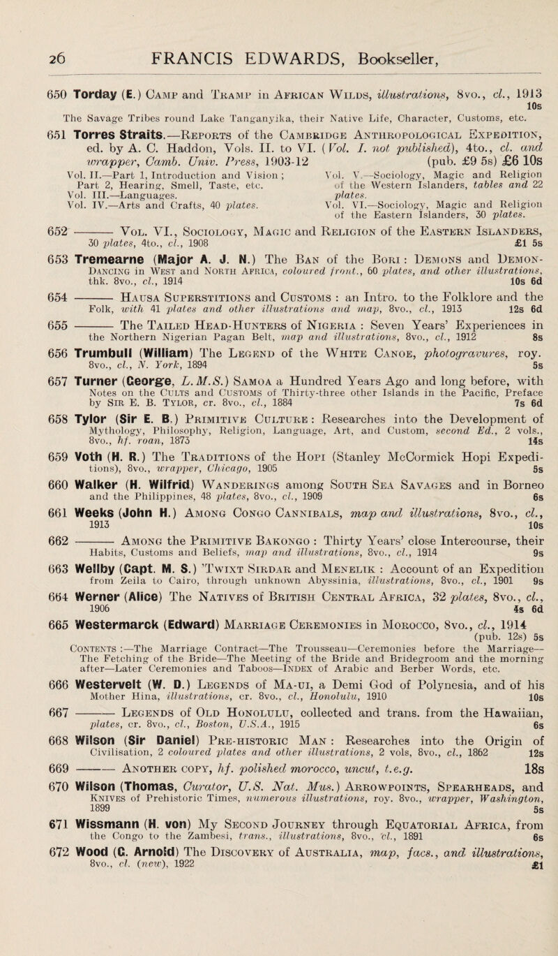 650 Torday (E.) Camp and Tramp in African Wilds, illustrations, 8vo., cl., 1913 10s The Savage Tribes round Lake Tanganyika, their Native Life, Character, Customs, etc. 651 Torres Straits.—Reports of the Cambridge Anthropological Expedition, ed. by A. C. Haddon, Vols. II. to VI. (Vol. I. not published), 4to., cL and wrapper, Camb. Univ. Press, 1903-12 (pub. £9 5s) £6 10s Vol. II.—Part 1, Introduction and Vision ; Part 2, Hearing, Smell, Taste, etc. Vol. III.—-Languages. Vol. IV.—Arts and Crafts, 40 plates. Vol. V.—Sociology, Magic and Religion of the Western Islanders, tables and 22 plates. Vol. VI.—Sociology, Magic and Religion of the Eastern islanders, 30 plates. 652 - Vol. VI., Sociology, Magic and Religion of the Eastern Islanders, 30 plates, 4to., cl., 1908 £1 5s 653 Tremearne (Major A. J. N.) The Ban of the Bori : Demons and Demon- Dancing in West and North Africa, coloured front., 60 plates, and other illustrations, thk. 8vo., cl., 1914 10s 6d 654 - Hausa Superstitions and Customs : an Intro, to the Folklore and the Folk, with 41 plates and other illustrations and map, 8vo., cl., 1913 12s 6d 655 - The Tailed Head-Hunters of Nigeria : Seven Years’ Experiences in the Northern Nigerian Pagan Belt, map and illustrations, 8vo., cl., 1912 8s 656 Trumbull (William) T he Legend of the White Canoe, photogravures, roy. 8vo., cl., N. York, 1894 5s 657 Turner (George, L.M.S.) Samoa a Hundred Years Ago and long before, with Notes on the Cults and Customs of Thirty-three other Islands in the Pacific, Preface by Sir E. B. Tylor, cr. 8vo., cl., 1884 7s 6d 658 Tylor (Sir E. B.) Primitive Culture: Researches into the Development of Mythology, Philosophy, Religion, Language, Art, and Custom, second Ed., 2 vols., 8vo., hf. roan, 1873 14s 659 Voth (H. R.) The Traditions of the Hopi (Stanley McCormick Hopi Expedi¬ tions), 8vo., wrapper, Chicago, 1905 5s 660 Walker (H. Wilfrid) Wanderings among South Sea Savages and in Borneo and the Philippines, 48 plates, 8vo., cl., 1909 6s 661 Weeks (John H.) Among Congo Cannibals, map and illustrations, 8vo., cl., 1913 10s 662 -Among the Primitive Bakongo : Thirty Years’ close Intercourse, their Habits, Customs and Beliefs, map and illustrations, 8vo., cl., 1914 9s 663 WelSfoy (Capt. M. S.) ’Twixt Sirdar and Menelik : Account of an Expedition from Zeila to Cairo, through unknown Abyssinia, illustrations, 8vo., cl., 1901 9s 664 Werner (Alice) The Natives of British Central Africa, 32 plates, 8vo., cl., 1906 4s 6d 665 Westermarck (Edward) Marriage Ceremonies in Morocco, 8vo., cl., 1914 (pub. 12s) 5s Contents :—The Marriage Contract—The Trousseau—Ceremonies before the Marriage— The Fetching of the Bride—The Meeting of the Bride and Bridegroom and the morning after—Later Ceremonies and Taboos—Index of Arabic and Berber Words, etc. 666 Westervelt (W. D.) Legends of Ma-ui, a Demi God of Polynesia, and of his Mother Hina, illustrations, cr. 8vo., cl., Honolulu, 1910 10s 667 -Legends of Old Honolulu, collected and trans. from the Hawaiian, plates, cr. 8vo., cl., Boston, V.S.A., 1915 6s 668 Wilson (Sir Daniel) Pre-iiistoric Man : Researches into the Origin of Civilisation, 2 coloured plates and other illustrations, 2 vols, 8vo., cl., 1862 12s 669 -Another copy, hf. polished morocco, uncut, t.e.g. 18s 670 Wilson (Thomas, Curator, U.S. Nat. Mus.) Arrowpoints, Spearheads, and Knives of Prehistoric Times, numerous illustrations, roy. 8vo., wrapper, Washington, 1899 5s 671 Wissmann (H. von) My Second Journey through Equatorial Africa, from the Congo to the Zambesi, trans., illustrations, 8vo., 'cl., 1891 6s 672 Wood (G. Arnold) The Discovery of Australia, map, facs., and illustrations, 8vo., cl. (nciv), 1922 £1