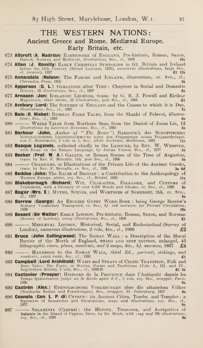 THE WESTERN NATIONS: Ancient Greece and Rome, Mediaeval Europe, Early Britain, etc. 673 Allcroft (A. Hadrian) Earthwork of England, Pre-historic, Roman, Saxon, Danish, Norman and Mediaeval, illustrations, 8vo., cl., 1908 16s 674 Allen (J. Romilly) Early Christian Symbolism in Gt. Britain and Ireland before the 13th Century (Rhind Lectures, 1885), numerous illustrations, large 8vo., cl. (scarce), 1887 £1 12s 675 Annandale (Nelson) The Faroes and Iceland, illustrations, cr. 8vo., cl.. Clarendon Press, 1905 3s 676 Apperson (G. L.) Gleanings after Time : Chapters in Social and Domestic History, 29 illustrations, 8vo., cl., 1907 6s 677 Arnason (Jon) Icelandic Legends, trans. by G. E. J. Powell and Eirikur Magnusson, first series, 28 illustrations, post 8vo., cl., 1864 £1 678 Avebury (Lord) The Scenery of England and the Causes to which it is Due, illustrations, 8vo., cl., 1902 7s 679 Bain (R. Nisbet) Russian Fairy Tales, from the Skazki of Polevoi, illustra¬ tions, 8vo., cl., 1893 6s 680 -Weird Tales from Northern Seas, from the Danish of Jonas Lie, 12 illustrations by Laurence Iiousman, 8vo., cl., 1893 5s 681 Barbour (John, Author of “The Bruce”) Barbour’s des Sciiottischen Nationaldichters Legendensammi/ung nebst den Fragmenten seines Trojanerkrieges, von C. Horstmann, 2 vols in 1, 8vo., white buckram, Heilbronn, 1881 11s 682 Basque Legends, collected chiefly in the Labourd, by Rev. W. Webster, with Essay on the Basque Language, by Julian Vinson, 8vo., cl., 1877 5s 683 Becker (Prof. W. A.) Gallus, or Roman Scenes of the Time of Augustus, trans. by Rev. F. Metcalfe, thk. post 8vo., cl., 1866 5s 684 -Charicles, or Illustrations of the Private Life of the Ancient Greeks, trans. by Rev. F. Metcalfe, cr. 8vo., cl., 1895 3s 6d 685 Beddoe (John) The Races of Britain : a Contribution to the Anthropology of Western Europe, plates, roy. 8vo., cl., Bristol, 1885 11s 686 Blakeborough (Richard) Wit, Character, Folklore, and Customs of Yorkshire, with a Glossary of over 4,000 Words and Idioms, cr. 8vo., cl., 1898 4s 687 Boger (Mrs. E.) Myths, Scenes, and Worthies of Somerset, thk. cr. 8vo., cl., 1887 6s 688 Borrow (Ceorge) An English Gypsy Word-Book : being George Borrow’s Romany Vocabulary Transposed, cr. 8vo., hf. red morocco, for Private Circulation, 1889 ' 18s 689 Besant (Sir Walter) Early London, Pre-historic, Roman, Saxon, and Norman (Survey of London), many illustrations, 4to., cl., 1908 £1 690 -Mediaeval London, Historical, Social, and Ecclesiastical (Survey of London), numerous illustrations, 2 vols, 4to., cl,, 1906 £2 691 Bruce (John Collingwood) The Roman Wall : a Description of the Mural Barrier of the North of England, third and best edition, enlarged, 45 lithographic viexos, plans, woodcuts, and 2 maps, 4to., hf. morocco, 1867 £4 692 -Handbook to the Roman Wall, third Ed., portrait, etchings, and woodcuts, large paper, 4to., cl., 1885 £1 693 Campbell (Lord Archibald) Waifs and Strays of Celtic Tradition, Folk and Hero Tales; The Fians, or Stories, Poems and Traditions (Vols. I., III. and IV., Argyleshire Series), 3 vols, 8vo., cl., 1889-91 £1 5s 694 Castanier (Prosper) Histoire de la Provence dans FAntiquity depuis les Temps Quaternaires jusqu’ au 5e Siecle apres J.-C., 2 vols, roy. 8vo., wrapper, Paris, 1896 ‘ 8s 695 Castr§n (Alex.) Ethnologische Vorlesungen iiber die aitaischen Volker (Nordische Reisen und Forschungen), 8vo., wrapper, St. Petersburg, 1857 4s 696 Cesnola (Gen. L. P. di) Cyprus : its Ancient Cities, Tombs, and Temples : a Narrative of Researches and Excavations, maps and illustrations, roy. 8vo., cl., 1877 9s 697 -Salaminia (Cyprus) : the History, Treasures, and Antiquities of Salamis in the Island of Cyprus, Intro, by Dr. Birch, with map arid 700 illustrations, roy. 8vo., cl., 1884 9s