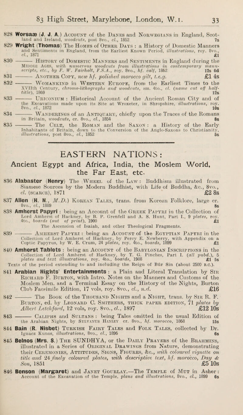 828 Worsaae (J. J. A.) Account of the Danes and Norwegians in England, Scot¬ land ana Ireland, tvoodcuts, post 8vo., cl., 1852 7s 829 Wright (Thomas) The Homes of Other Days : a History of Domestic Manners and Sentiments in England, from the Earliest Known Period, illustrations, roy. 8vo., cl, 1871 £1 830 - History of Domestic Manners and Sentiments in England during the Middle Ages, with numerous woodcuts from illustrations in contemporary manu¬ scripts, etc., by F. W. Fairholt, F.S.A., roy. 8vo., hf. calf, 1862 12s 6d 831 -Another Copy, new hf. polished morocco gilt, t.e.g. £1 4s 832 - Womankind in Western Europe, from the Earliest Times to the XVIIth Century, chromo-lithograplis and) woodcuts, sm. 4to., cl. (name cut off half- title), 1869 12s 833 - Urtconium : Historical Account of the Ancient Roman City arid of the Excavations made upon its Site at Wroxeter, in Shropshire, illustrations, roy. 8vo., cl., 1872 10s 834 - Wanderings of an Antiquary, chiefly upon the Traces of the Romans in Britain, woodcuts, cr. 8vo., cl, 1854 8s 835 - The Celt, the Roman and the Saxon : a History of the Early Inhabitants of Britain, down to the Conversion of the Anglo-Saxons to Christianity, illustrations, post 8vo., cl., 1852 5s EASTERN NATIONS: Ancient Egypt and Africa, India, the Moslem World, the Far East, etc. 836 Alabaster (Henry) The Wheel of the Law : Buddhism illustrated from Siamese Sources by the Modern Buddhist, with Life of Buddha, &c., 8vo., cl. (scarce), 1871 £2 8s 837 Allen (H. N., M.D.) Korean Tales, trans. from Korean Folklore, large cr. 8vo., cl., 1889 8s 838 Amherst Papyri : being an Account of the Greek Papyri in the Collection of Lord Amherst of Hackney, by B. P. Grenfell and A. S. Hunt, Tart I., 9 plates, roy. 4to., boards (out of print), 1900 £1 The Ascension of Isaiah, and other Theological Fragments. 839 - Amherst Papyri : being an Account of the Egyptian Papyri in the Collection of Lord Amherst of Hackney, by Percy E. Newberry, with Appendix on a Coptic Papyrus, by W. E. Crum, 24 plates, roy. 4to., boards, 1899 £1 840 Amherst Tablets : being an Account of the Babylonian Inscriptions in the Collection of Lord Amherst of Hackney, by T. G. Pinches, Part I. (all pubd.), 5 plates and text illustrations, roy. 4to., boards, 1908 £1 5s Texts of the period extending to and including the Reign of Bur Sin (about 2500 B.C.). 841 Arabian Nights' Entertainments : a Plain and Literal Translation by Sir Richard F. Burton, with Intro. Notes on the Manners and Customs of the Moslem Men, and a Terminal Essay on the History of the Nights, Burton Club Facsimile Edition, 17 Yrols, roy. 8vo., cl., n.cl. £16 842 - The Book of the Thousand Nights and a Night, trans. by Sir R. F. Burton, ed. by Leonard C. Smithers, thick paper edition, 71 plates by Albert Letchford, 12 vols, roy. 8vo., cl., 1897 £12 10s 843 - Caliphs and Sultans : being Tales omitted in the usual Edition of the Arabian Nights, by Sylvanus Hanley cr. 8vo., hf. morocco, 1868 15s 844 Bain (R. Nisbet) Turkish Fairy Tales and Folk Tales, collected by Dr. Ignacz Kunos, illustrations, 8vo., cl., 1896 6s 845 Belnos (Mrs. S.) The SUNDHYA, or the Daily Prayers of the Brahmins, illustrated in a Series of Original Drawings from Nature, demonstrating their Ceremonies, Attitudes, Signs, Figures, &c., with coloured vignette on title and 24 finely coloured plates, with descriptive text, hf. morocco, Day & Son, 1851 ' £5 10s 846 Benson (Margaret) and Janet Gourlayg—The Temple of Mut in Asher: Account of the Excavation of the Temple, plans and illustrations, 8vo., cl., 1899 6s