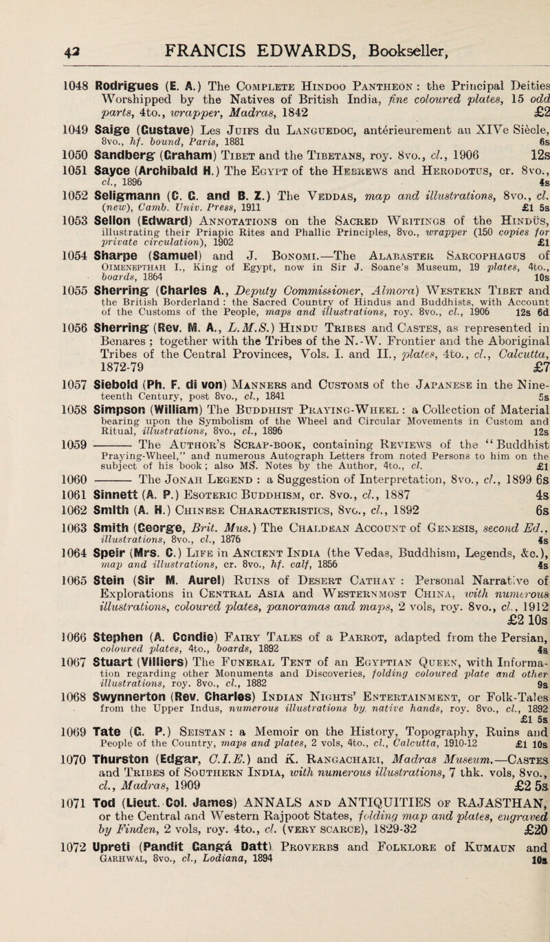 1048 1049 1050 1051 1052 1053 1054 1055 1056 1057 1058 1059 Rodrigues (i. A.) The Complete Hindoo Pantheon: the Principal Deities Worshipped by the Natives of British India, fine coloured plates, 15 odd parts, 4to., wrapper, Madras, 1842 £2 Saige (Gustave) Les Juifs du Languedoc, ant6rieurement au XIVe Siecle, 8vo., hf. bound, Paris, 1881 6s Sandberg (Graham) Tibet and the Tibetans, roy. 8vo., cl., 1906 12s Sayce (Archibald H.) The Egypt of the Hebrews and Herodotus, cr. 8vo., cl., 1896 4s Seligmann (0. G. and B. Z.) The Veddas, map and illustrations, 8vo., cl. (new), Camb. Univ. Press, 1911 £1 5s Sellon (Edward) Annotations on the Sacred Writings of the Hindus, illustrating their Priapic Rites and Phallic Principles, 8vo., wrapper (150 copies for private circulation), 1902 £1 Sharpe (Samuel) and J. Bonomi.—The Alabaster Sarcophagus of Oimenepthah I., King of Egypt, now in Sir J. Soane’s Museum, 19 plates, 4to., boards, 1864 10s Sherring (Charles A., Deputy Commissioner, Almora) Western Tibet and the British Borderland : the Sacred Country of Hindus and Buddhists, with Account of the Customs of the People, maps and illustrations, roy. 8vo., cl., 1906 12s 6d Sherring (Rev. M. A., L.M.S.) Hindu Tribes and Castes, as represented in Benares ; together with the Tribes of the N.-W. Frontier and the Aboriginal Tribes of the Central Provinces, Vols. I. and II., plates, 4to., cl., Calcutta, 1872-79 ' ' £7 Sieboid (Ph. F. di von) Manners and Customs of the Japanese in the Nine¬ teenth Century, post 8vo., cl., 1841 5s Simpson (William) The Buddhist Praying-Wheel : a Collection of Material bearing upon the Symbolism of the Wheel and Circular Movements in Custom and Ritual, illustrations, 8vo., cl., 1896 12s - The Author’s Scrap-book, containing Reviews of the “Buddhist 1060 1061 1062 1063 Praying-Wheel,” and numerous Autograph Letters from noted Persons to him on the subject of his book; also MS’. Notes by the Author, 4to., cl. £1 - The Jonah Legend : a Suggestion of Interpretation, 8vo., cl., 1899 6s Sinnett (A. P.) Esoteric Buddhism, cr. 8vo., cl., 1887 4s Smith (A. M.) Chinese Characteristics, 8vg., cl., 1892 6s 1064 1065 1066 1067 1068 1069 1070 1071 1072 Smith (George, Brit. Mus.) The Chaldean Account of Genesis, second Ed., illustrations, 8vo., cl., 1876 4s Speir (Mrs. G.) Life in Ancient India (the Vedas, Buddhism, Legends, &c.), map and illustrations, cr. 8vo., hf. calf, 1856 ^ 4s Stein (Sir M. Aurel) Ruins of Desert Cathay : Personal Narrative of Explorations in Central Asia and Westernmost China, with numerous illustrations, coloured plates, panoramas and maps, 2 vols, roy. 8vo., cl., 1912 £2 10s Stephen (A. Gcndie) Fairy Tales of a Parrot, adapted from the Persian, coloured plates, 4to., boards, 1892 4s Stuart (Villiers) The Funeral Tent of an Egyptian Queen, with Informa¬ tion regarding other Monuments and Discoveries, folding coloured plate and other illustrations, roy. 8vo., cl., 1882 9s Swynnerton (Rev. Charles) Indian Nights’ Entertainment, or Folk-Tales from the Upper Indus, numerous illustrations by. native hands, roy. 8vo., cl., 1892 £1 5s Tate (G. P.) Seistan : a Memoir on the History, Topography, Ruins and People of the Country, maps and plates, 2 vols, 4to., cl., Calcutta, 1910-12 £i 10s Thurston (Edgar, C.I.E.) and K. Rangachart, Madras Museum.—Castes and Tribes of Southern India, with numerous illustrations, 7 thk. vols, 8vo., cl., Madras, 1909 £2 5s Tod (Lieut. Col. James) ANNALS and ANTIQUITIES of RAJASTHAN, or the Central and Western Rajpoot States, folding map and plates, engraved by Finden, 2 vols, roy. 4to., cl. (very scarce), 1829-32 £20 Upreti (Pandit Ganga Datt) Proverbs and Folklore of Kumaun and Garhwal, 8vo., cl., Lodiana, 1894 10s