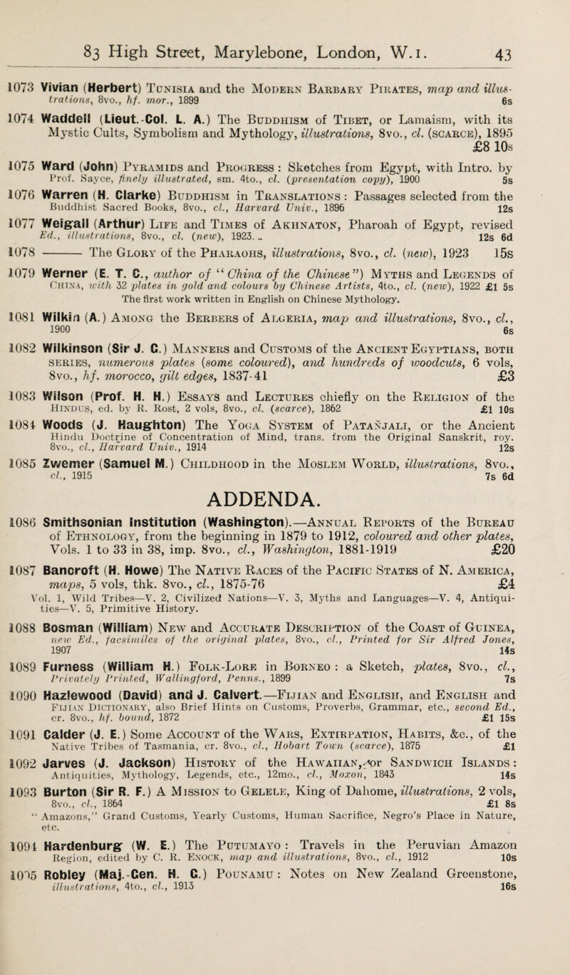 1073 Vivian (Herbert) rJ Ccnisia and the Modern Barbary Pirates, map and illus¬ trations , 8vo., hf. mor., 1899 6s 1074 Waddell (Lieut.-Col. L. A.) The Buddhism of Tibet, or Lamaism, with its Mystic Cults, Symbolism and Mythology, illustrations, 8vo., cl. (scarce), 1895 £8 10s 1075 Ward (John) Pyramids and Progress : Sketches from Egypt, with Intro, by Prof. Sayce, finely illustrated, em. 4to., cl. (presentation copy), 1900 5s 1076 Warren (H. Clarke) Buddhism in Translations: Passages selected from the Buddhist Sacred Books, 8vo., cl., Harvard TJniv., 1896 12s 1077 Weigall (Arthur) Life and Times of Akhnaton, Pharoah of Egypt, revised Ed., illustrations, 8vo., cl. (new), 1923. „ 12s 6d 1078 - The Glory of the Pharaohs, illustrations, 8vo., cl. {new), 1923 15s 1079 Werner (E. T. C., author of “ China of the Chinese”) Myths and Legends of China, with 32 plates in gold and colours by Chinese Artists, 4to., cl. (new), 1922 £1 5s The first work written in English on Chinese Mythology. 1081 Wilkin (A.) Among the Berbers of Algeria, map and illustrations, 8vo., cl., 1900 6s 1082 Wilkinson (Sir J. C.) Manners and Customs of the Ancient Egyptians, both series, numerous plates {some coloured), and hundreds of woodcuts, 6 vols, 8vo., hf. morocco, gilt edges, 1837-41 £3 1083 Wilson (Prof. H. H.) Essays and Lectures chiefly on the Religion of the Hindus, ed. by R. Rost, 2 vols, 8vo., cl. (scarce), 1862 £1 10s 1081 Woods (J. Haughton) The Yoga System of Patanjali, or the Ancient Hindu Doctrine of Concentration of Mind, trans. from the Original Sanskrit, roy. 8vo., cl., Harvard TJniv., 1914 12s 1085 Zwemer (Samuel M.) Childhood in the Moslem World, illustrations, 8vo., cl, 1915 7s 6d ADDENDA. 1086 Smithsonian institution (Washington).—Annual Reports of the Bureau of Ethnology, from the beginning in 1879 to 1912, coloured and other plates, Yols. 1 to 33 in 38, imp. 8vo., cl., Washington, 1881-1919 £20 1087 Bancroft (H. Howe) The Native Races of the Pacific States of N. America, maps, 5 vols, thk. 8vo., cl., 1875-76 £4 Vol. 1, Wild Tribes—V. 2, Civilized Nations—V. 3, Myths and Languages—V. 4, Antiqui¬ ties—V. 5, Primitive History. 1088 Bosman (William) New and Accurate Description of the Coast of Guinea, new Ed., facsimiles of the original plates, 8vo., cl., Printed for Sir Alfred Jones, 1907 14s 1089 Furness (William H.) Folk-Lore in Borneo: a Sketch, plates, 8vo., cl.. Privately Printed, Wallingford, Penns., 1899 7s 1090 Hazlewood (David) and J. Calvert.—Fijian and English, and English and Fijian Dictionary, also Brief Hints on Customs, Proverbs, Grammar, etc., second Ed., cr. 8vo., hf. bound, 1872 £1 15s 1091 Calder (J. E.) Some Account of the Wars, Extirpation, Habits, &c., of the Native Tribes of Tasmania, cr. 8vo., cl., Hobart Town (scarce), 1875 £1 1092 Jarves (J. Jackson) History of the Hawaiian,.<or Sandwich Islands : Antiquities, Mythology, Legends, etc., 12mo., cl., Moxon, 1843 14s 1093 Burton (Sir R. F.) A Mission to Gelele, King of Dahome, illustrations, 2 vols, 8vo., cl, 1864 £1 8s “ Amazons,” Grand Customs, Yearly Customs, Human Sacrifice, Negro’s Place in Nature, etc. 1091 Hardenburg (W. E.) The Putumayo: Travels in the Peruvian Amazon Region, edited by C. R. Enoch, map and illustrations, 8vo., cl., 1912 10s 1095 Robley (Maj.-Cen. H. C.) Pounamu : Notes on New Zealand Greenstone, illustrations, 4to., cl., 1913 16s