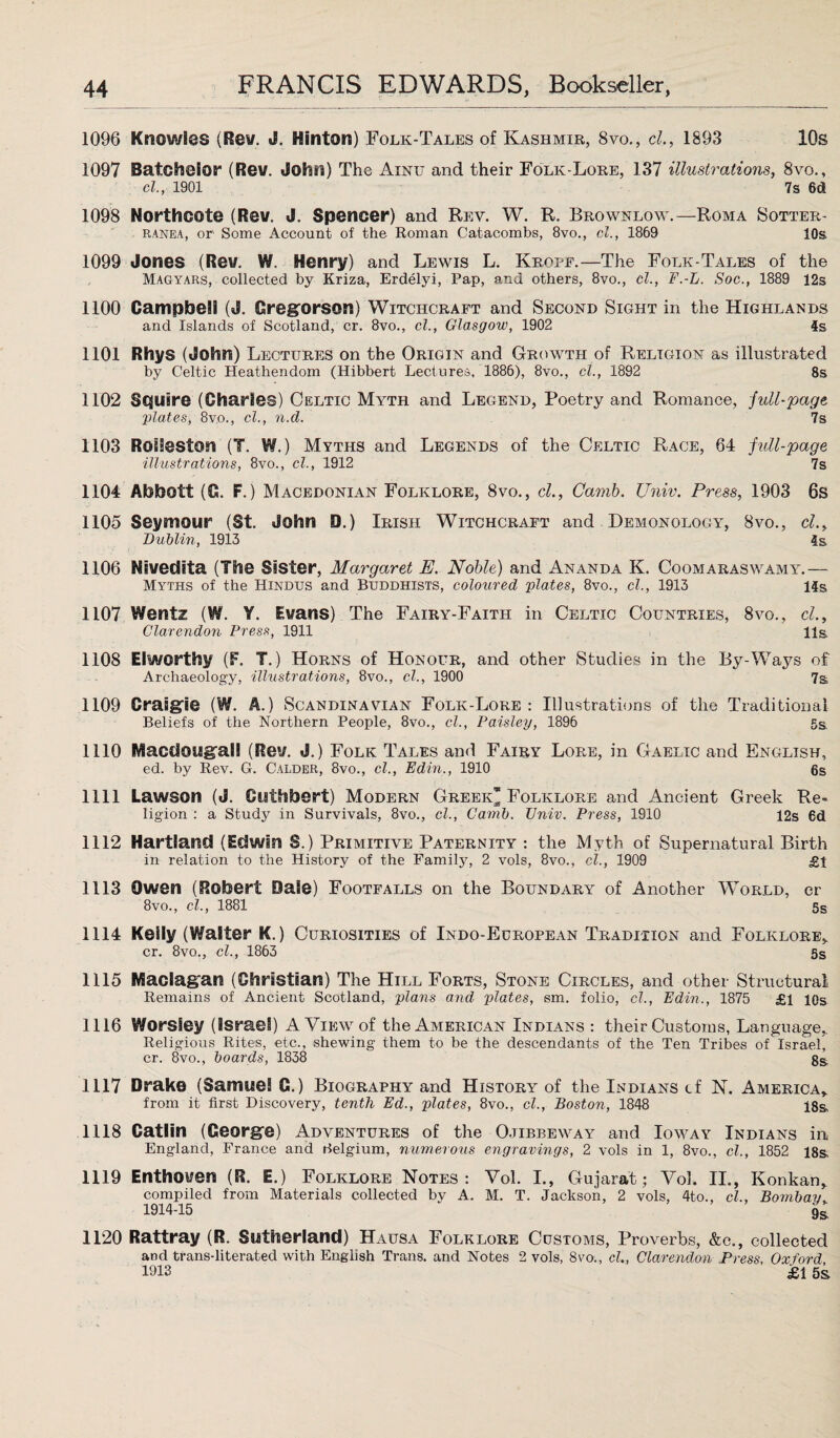 1096 Knowles (Rev. J. Hinton) Folk-Tales of Kashmir, 8vo., cl., 1893 10s 1097 Batchelor (Rev. John) The Ainu and their Folk-Lore, 137 illustrations, 8vo., cl., 1901 7 s 6d 1098 Northcote (Rev. J. Spencer) and Rev. W. R. Brownlow.—Roma Sotter- ranea, or Some Account of the Roman Catacombs, 8vo., cl., 1869 10s 1099 Jones (Rev. W. Henry) and Lewis L. Krope.—The Folk-Tales of the Magyars, collected by Kriza, Erdelyi, Pap, and others, 8vo., cl., F.-L. Soc., 1889 12s 1100 Campbell (J. Gregorson) Witchcraft and Second Sight in the Highlands and Islands of Scotland, cr. 8vo., cl., Glasgow, 1902 4s 1101 Rhys (John) Lectures on the Origin and Growth of Religion as illustrated by Celtic Heathendom (Hibbert Lectures, 1886), 8vo., cl., 1892 8s 1102 Squire (Charles) Celtic Myth and Legend, Poetry and Romance, full-page ;plates, 8vo., cl., n.d. 7s 1103 RolSeston (T. W.) Myths and Legends of the Celtic Race, 64 full-page illustrations, 8vo., cl., 1912 7s 1104 Abbott (G. F.) Macedonian Folklore, 8vo., cl., Carnb. Univ. Press, 1903 6s 1105 Seymour (St. John D.) Irish Witchcraft and Demonology, 8vo., cl., Dublin, 1913 4s 1106 Nivedita (The Sister, Margaret E. Noble) and Ananda K. Coomaraswamy.— Myths of the Hindus and Buddhists, coloured plates, 8vo., cl., 1913 14s 1107 Wentz (W. Y. Evans) The Fairy-Faith in Celtic Countries, 8vo., cl.. Clarendon Press, 1911 11s. 1108 Elworthy (F. T.) Horns of Honour, and other Studies in the By-Ways of Archaeology, illustrations, 8vo., cl., 1900 7s 1109 Crasgle (W. A.) Scandinavian Folk-Lore: Illustrations of the Traditional Beliefs of the Northern People, 8vo., cl., Paisley, 1896 Ss 1110 Macclougall (Rev. J.) Folk Tales and Fairy Lore, in Gaelic and English, ed. by Rev. G. Calder, 8vo., cl., Edin., 1910 6s 1111 Lawson (J. Cuthbert) Modern Greek* Folklore and Ancient Greek Re¬ ligion : a Study in Survivals, 8vo., cl., Camb. Univ. Press, 1910 12s 6d 1112 Hartland (Edwin S.) Primitive Paternity : the Myth of Supernatural Birth in relation to the History of the Family, 2 vols, 8vo., cl., 1909 £1 1113 Owen (Robert Dale) Footfalls on the Boundary of Another World, cr 8vo., cl., 1881 5s 1114 Kelly (Walter K.) Curiosities of Indo-European Tradition and Folklore., cr. 8vo., cl., 1863 5s 1115 Maclag'an (Christian) The Hill Forts, Stone Circles, and other Structural Remains of Ancient Scotland, plans and plates, sm. folio, cl., Edin., 1875 £1 10s 1116 Worsley (Israel) A View of the American Indians : their Customs, Language,. Religious Rites, etc., shewing them to be the descendants of the Ten Tribes of Israel, cr. 8vo., boards, 1838 gs 1117 Drake (Samuel G.) Biography and History of the Indians cf N. America,. from it first Discovery, tenth Ed., plates, 8vo., cl., Boston, 1848 18& 1118 Gatlin (George) Adventures of the Ojibbeway and Ioway Indians in England, France and Belgium, numerous engravings, 2 vols in 1, 8vo., cl., 1852 18s. 1119 Enthoven (R. E.) Folklore Notes: Vol. I., Gujarat; Voh II., Konkan, compiled from Materials collected by A. M. T. Jackson, 2 vols, 4to., cl., Bombay. 1914-15 1120 Rattray (R. Sutherland) Hausa Folklore Customs, Proverbs, &e., collected and trans-literated with English Trans, and Notes 2 vols, 8vo., cl.. Clarendon Press, Oxford, 1913 £1 5s