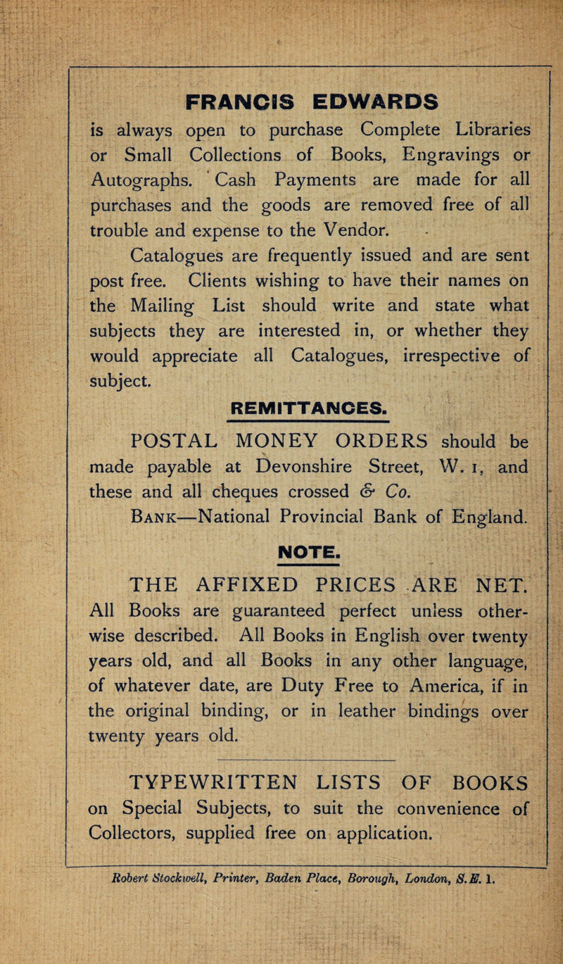 FRANCIS EDWARDS is always open to purchase Complete Libraries or Small Collections of Books, Engravings or Autographs. Cash Payments are made for all purchases and the goods are removed free of all trouble and expense to the Vendor. Catalogues are frequently issued and are sent post free. Clients wishing to have their names on the Mailing List should write and state what subjects they are interested in, or whether they would appreciate all Catalogues, irrespective of subject. REMITTANCES- POSTAL MONEY ORDERS should be made payable at Devonshire Street, W. i, and these and all cheques crossed & Co. Bank—National Provincial Bank of England. NOTE, THE AFFIXED PRICES ARE NET. All Books are guaranteed perfect unless other¬ wise described. All Books in English over twenty years old, and all Books in any other language, of whatever date, are Duty Free to America, if in the original binding, or in leather bindings over twenty years old. TYPEWRITTEN LISTS OF BOOKS on Special Subjects, to suit the convenience of Collectors, supplied free on application. Robert Stockioell, Printer, Baden Place, Borough, London, S.E. 1.