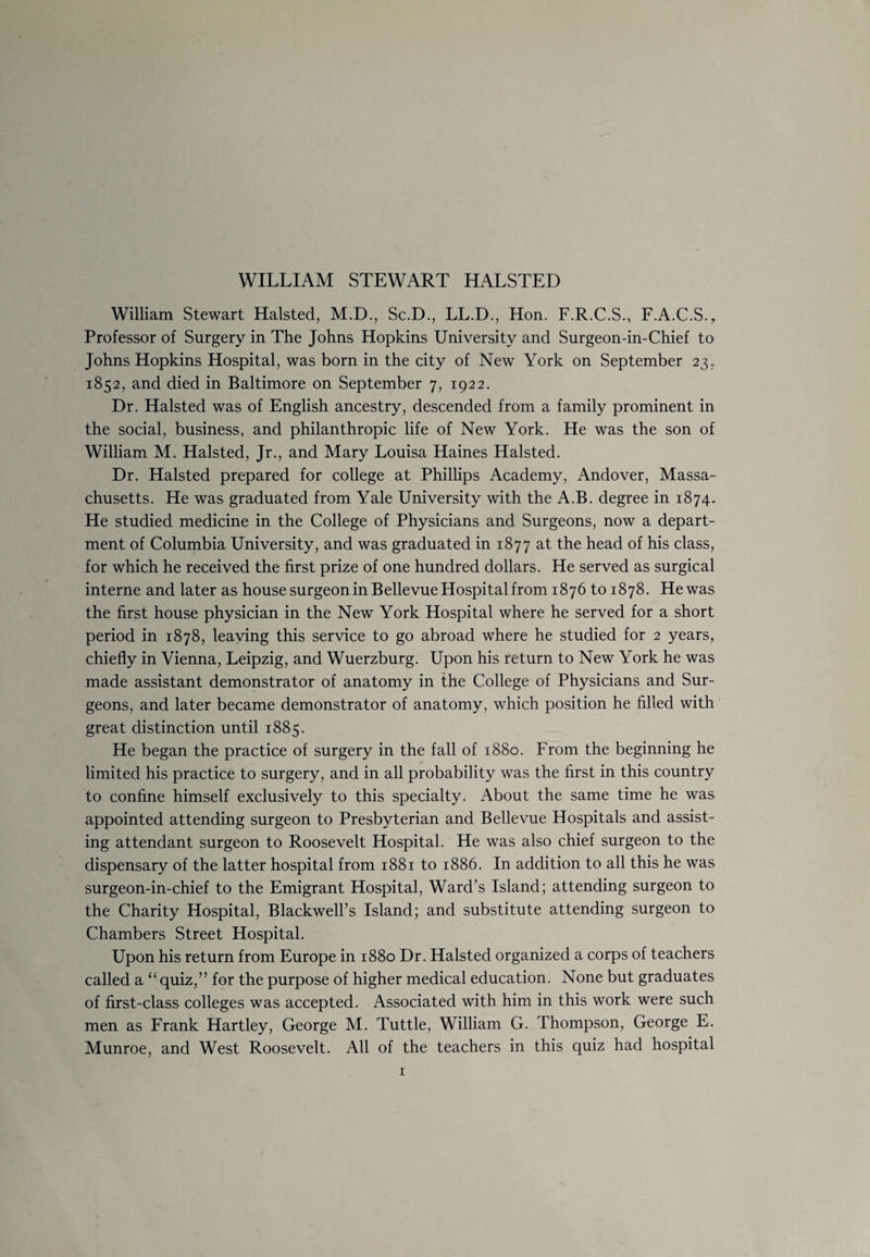 WILLIAM STEWART HALSTED William Stewart Halsted, M.D., Sc.D., LL.D., Hon. F.R.C.S., F.A.C.S., Professor of Surgery in The Johns Hopkins University and Surgeon-in-Chief to Johns Hopkins Hospital, was born in the city of New York on September 23.. 1852, and died in Baltimore on September 7, 1922. Dr. Halsted was of English ancestry, descended from a family prominent in the social, business, and philanthropic life of New York. He was the son of William M. Halsted, Jr., and Mary Louisa Haines Halsted. Dr. Halsted prepared for college at Phillips Academy, Andover, Massa¬ chusetts. He was graduated from Yale University with the A.B. degree in 1874. He studied medicine in the College of Physicians and Surgeons, now a depart¬ ment of Columbia University, and was graduated in 1877 at the head of his class, for which he received the first prize of one hundred dollars. He served as surgical interne and later as house surgeon in Bellevue Hospital from 1876 to 1878. He was the first house physician in the New York Hospital where he served for a short period in 1878, leaving this service to go abroad where he studied for 2 years, chiefly in Vienna, Leipzig, and Wuerzburg. Upon his return to New York he was made assistant demonstrator of anatomy in the College of Physicians and Sur¬ geons, and later became demonstrator of anatomy, which position he filled with great distinction until 1885. He began the practice of surgery in the fall of 1880. From the beginning he limited his practice to surgery, and in all probability was the first in this country to confine himself exclusively to this specialty. About the same time he was appointed attending surgeon to Presbyterian and Bellevue Hospitals and assist¬ ing attendant surgeon to Roosevelt Hospital. He was also chief surgeon to the dispensary of the latter hospital from 1881 to 1886. In addition to all this he was surgeon-in-chief to the Emigrant Hospital, Ward’s Island; attending surgeon to the Charity Hospital, Blackwell’s Island; and substitute attending surgeon to Chambers Street Hospital. Upon his return from Europe in 1880 Dr. Halsted organized a corps of teachers called a “ quiz,” for the purpose of higher medical education. None but graduates of first-class colleges was accepted. Associated with him in this work were such men as Frank Hartley, George M. Tuttle, William G. Thompson, George E. Munroe, and West Roosevelt. All of the teachers in this quiz had hospital