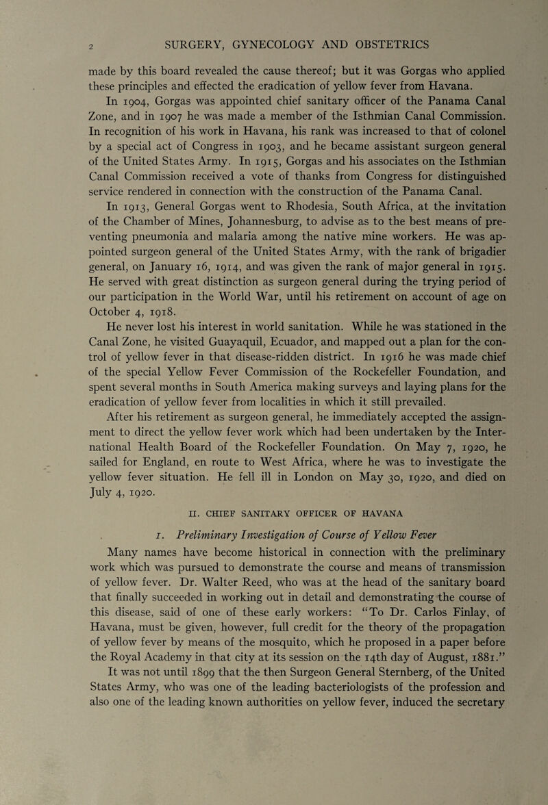 made by this board revealed the cause thereof; but it was Gorgas who applied these principles and effected the eradication of yellow fever from Havana. In 1904, Gorgas was appointed chief sanitary officer of the Panama Canal Zone, and in 1907 he was made a member of the Isthmian Canal Commission. In recognition of his work in Havana, his rank was increased to that of colonel by a special act of Congress in 1903, and he became assistant surgeon general of the United States Army. In 1915, Gorgas and his associates on the Isthmian Canal Commission received a vote of thanks from Congress for distinguished service rendered in connection with the construction of the Panama Canal. In 1913, General Gorgas went to Rhodesia, South Africa, at the invitation of the Chamber of Mines, Johannesburg, to advise as to the best means of pre¬ venting pneumonia and malaria among the native mine workers. He was ap¬ pointed surgeon general of the United States Army, with the rank of brigadier general, on January 16, 1914, and was given the rank of major general in 1915. He served with great distinction as surgeon general during the trying period of our participation in the World War, until his retirement on account of age on October 4, 1918. He never lost his interest in world sanitation. While he was stationed in the Canal Zone, he visited Guayaquil, Ecuador, and mapped out a plan for the con¬ trol of yellow fever in that disease-ridden district. In 1916 he was made chief of the special Yellow Fever Commission of the Rockefeller Foundation, and spent several months in South America making surveys and laying plans for the eradication of yellow fever from localities in which it still prevailed. After his retirement as surgeon general, he immediately accepted the assign¬ ment to direct the yellow fever work which had been undertaken by the Inter¬ national Health Board of the Rockefeller Foundation. On May 7, 1920, he sailed for England, en route to West Africa, where he was to investigate the yellow fever situation. He fell ill in London on May 30, 1920, and died on July 4, 1920. II. CHIEF SANITARY OFFICER OF HAVANA i. Preliminary Investigation of Course of Yellow Fever Many names have become historical in connection with the preliminary work which was pursued to demonstrate the course and means of transmission of yellow fever. Dr. Walter Reed, who was at the head of the sanitary board that finally succeeded in working out in detail and demonstrating the course of this disease, said of one of these early workers: “To Dr. Carlos Finlay, of Havana, must be given, however, full credit for the theory of the propagation of yellow fever by means of the mosquito, which he proposed in a paper before the Royal Academy in that city at its session on the 14th day of August, 1881.” It was not until 1899 that the then Surgeon General Sternberg, of the United States Army, who was one of the leading bacteriologists of the profession and also one of the leading known authorities on yellow fever, induced the secretary