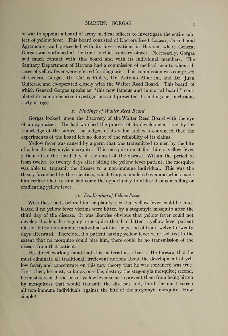 3 of war to appoint a board of army medical officers to investigate the entire sub¬ ject of yellow fever. This board consisted of Doctors Reed, Lazear, Carroll, and Agramonte, and proceeded with its investigations in Havana, where General Gorgas was stationed at the time as chief sanitary officer. Necessarily, Gorgas had much contact with this board and with its individual members. The Sanitary Department of Havana had a commission of medical men to whom all cases of yellow fever were referred for diagnosis. This commission was comprised of General Gorgas, Dr. Carlos Finlay, Dr. Antonio Albertini, and Dr. Juan Guiteras, and co-operated closely with the Walter Reed Board. This board, of which General Gorgas speaks as “this now famous and immortal board,” com¬ pleted its comprehensive investigations and presented its findings or conclusions early in 1901. 2. Findings of Walter Reed Board Gorgas looked upon the discovery of the Walter Reed Board with the eye of an appraiser. He had watched the process of its development, and by his knowledge of the subject, he judged of its value and was convinced that the experiments of the board left no doubt of the reliability of its claims. Yellow fever was caused by a germ that was transmitted to men by the bite of a female stegomyia mosquito. This mosquito must first bite a yellow fever patient after the third day of the onset of the disease. Within the period of from twelve to twenty days after biting the yellow fever patient, the mosquito was able to transmit the disease to a non-immune individual. This was the theory furnished by the scientists, which Gorgas pondered over and which made him realize that to him had come the opportunity to utilize it in controlling or eradicating yellow fever. 3. Eradication of Yellow Fever With these facts before him, he plainly saw that yellow fever could be erad¬ icated if no yellow fever victims were bitten by a stegomyia mosquito after the third day of the disease. It was likewise obvious that yellow fever could not develop if a female stegomyia mosquito that had bitten a yellow fever patient did not bite a non-immune individual within the period of from twelve to twenty days afterward. Therefore, if a patient having yellow fever were isolated to the extent that no mosquito could bite him, there could be no transmission of the disease from that patient. His direct working mind had this material as a basis. He foresaw that he must eliminate all traditional, irrelevant notions about the development of yel¬ low fever, and concentrate on this new theory that he was convinced was true. First, then, he must, so far as possible, destroy the stegomyia mosquito; second, he must screen all victims of yellow fever so as to prevent them from being bitten by mosquitoes that would transmit the disease; and, third, he must screen all non-immune individuals against the bite of the stegomyia mosquito. How simple!