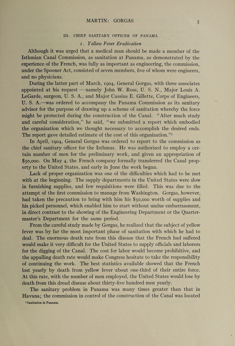 III. CHIEF SANITARY OFFICER OF PANAMA i. Yellow Fever Eradication Although it was urged that a medical man should be made a member of the Isthmian Canal Commission, as sanitation at Panama, as demonstrated by the experience of the French, was fully as important as engineering, the commission, under the Spooner Act, consisted of seven members, five of whom were engineers, and no physicians. During the latter part of March, 1904, General Gorgas, with three associates appointed at his request — namely John W. Ross, U. S. N., Major Louis A. LeGarde, surgeon, U. S. A., and Major Cassius E. Gillette, Corps of Engineers, U. S. A.—was ordered to accompany the Panama Commission as its sanitary advisor for the purpose of drawing up a scheme of sanitation whereby the force might be protected during the construction of the Canal. “After much study and careful consideration,” he said, uwe submitted a report which embodied the organization which we thought necessary to accomplish the desired ends. The report gave detailed estimate of the cost of this organization.”1 In April, 1904, General Gorgas was ordered to report to the commission as the chief sanitary officer for the Isthmus. He was authorized to employ a cer¬ tain number of men for the preliminary work, and given an appropriation of $50,000. On May 4, the French company formally transferred the Canal prop¬ erty to the United States, and early in June the work began. Lack of proper organization was one of the difficulties which had to be met with at the beginning. The supply departments in the United States were slow in furnishing supplies, and few requisitions were filled. This was due to the attempt of the first commission to manage from Washington. Gorgas, however, had taken the precaution to bring with him his $50,000 worth of supplies and his picked personnel, which enabled him to start without undue embarrassment, in direct contrast to the showing of the Engineering Department or the Quarter¬ master’s Department for the same period. From the careful study made by Gorgas, he realized that the subject of yellow fever was by far the most important phase of sanitation with which he had to deal. The enormous death rate from this disease that the French had suffered would make it very difficult for the United States to supply officials and laborers for the digging of the Canal. The cost for labor would become prohibitive, and the appalling death rate would make Congress hesitate to take the responsibility of continuing the work. The best statistics available showed that the French lost yearly by death from yellow fever ‘about one-third of their entire force. At this rate, with the number of men employed, the United States would lose by death from this dread disease about thirty-five hundred men yearly. The sanitary problem in Panama was many times greater than that in Havana; the commission in control of the construction of the Canal was located