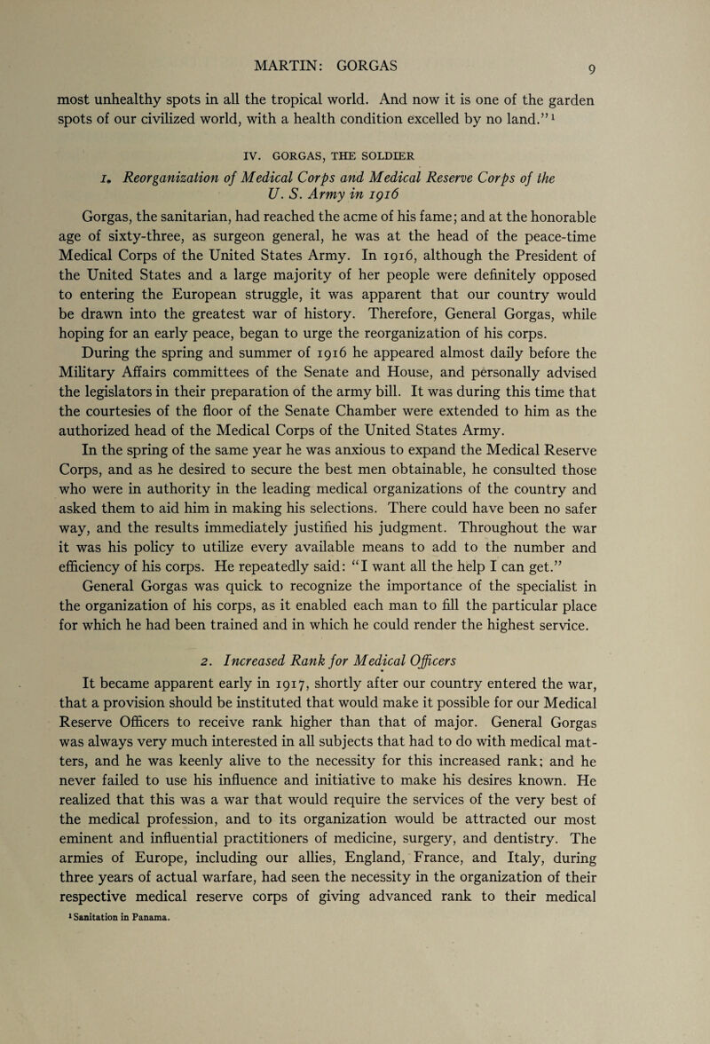 most unhealthy spots in all the tropical world. And now it is one of the garden spots of our civilized world, with a health condition excelled by no land.”1 IV. GORGAS, THE SOLDIER i. Reorganization of Medical Corps and Medical Reserve Corps of the U. S. Army in 1916 Gorgas, the sanitarian, had reached the acme of his fame; and at the honorable age of sixty-three, as surgeon general, he was at the head of the peace-time Medical Corps of the United States Army. In 1916, although the President of the United States and a large majority of her people were definitely opposed to entering the European struggle, it was apparent that our country would be drawn into the greatest war of history. Therefore, General Gorgas, while hoping for an early peace, began to urge the reorganization of his corps. During the spring and summer of 1916 he appeared almost daily before the Military Affairs committees of the Senate and House, and personally advised the legislators in their preparation of the army bill. It was during this time that the courtesies of the floor of the Senate Chamber were extended to him as the authorized head of the Medical Corps of the United States Army. In the spring of the same year he was anxious to expand the Medical Reserve Corps, and as he desired to secure the best men obtainable, he consulted those who were in authority in the leading medical organizations of the country and asked them to aid him in making his selections. There could have been no safer way, and the results immediately justified his judgment. Throughout the war it was his policy to utilize every available means to add to the number and efficiency of his corps. He repeatedly said: “I want all the help I can get.” General Gorgas was quick to recognize the importance of the specialist in the organization of his corps, as it enabled each man to fill the particular place for which he had been trained and in which he could render the highest service. 2. Increased Rank for Medical Officers It became apparent early in 1917, shortly after our country entered the war, that a provision should be instituted that would make it possible for our Medical Reserve Officers to receive rank higher than that of major. General Gorgas was always very much interested in all subjects that had to do with medical mat¬ ters, and he was keenly alive to the necessity for this increased rank; and he never failed to use his influence and initiative to make his desires known. He realized that this was a war that would require the services of the very best of the medical profession, and to its organization would be attracted our most eminent and influential practitioners of medicine, surgery, and dentistry. The armies of Europe, including our allies, England, France, and Italy, during three years of actual warfare, had seen the necessity in the organization of their respective medical reserve corps of giving advanced rank to their medical