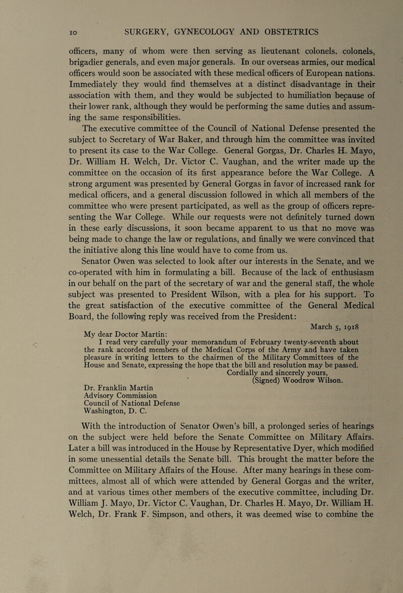 officers, many of whom were then serving as lieutenant colonels, colonels, brigadier generals, and even major generals. In our overseas armies, our medical officers would soon be associated with these medical officers of European nations. Immediately they would find themselves at a distinct disadvantage in their association with them, and they would be subjected to humiliation because of their lower rank, although they would be performing the same duties and assum¬ ing the same responsibilities. The executive committee of the Council of National Defense presented the subject to Secretary of War Baker, and through him the committee was invited to present its case to the War College. General Gorgas, Dr. Charles H. Mayo, Dr. William H. Welch, Dr. Victor C. Vaughan, and the writer made up the committee on the occasion of its first appearance before the War College. A strong argument was presented by General Gorgas in favor of increased rank for medical officers, and a general discussion followed in which all members of the committee who were present participated, as well as the group of officers repre¬ senting the War College. While our requests were not definitely turned down in these early discussions, it soon became apparent to us that no move was being made to change the law or regulations, and finally we were convinced that the initiative along this line would have to come from us. Senator Owen was selected to look after our interests in the Senate, and we co-operated with him in formulating a bill. Because of the lack of enthusiasm in our behalf on the part of the secretary of war and the general staff, the whole subject was presented to President Wilson, with a plea for his support. To the great satisfaction of the executive committee of the General Medical Board, the following reply was received from the President: March 5, 1918 My dear Doctor Martin: I read very carefully your memorandum of February twenty-seventh about the rank accorded members of the Medical Corps of the Army and have taken pleasure in writing letters to the chairmen of the Military Committees of the House and Senate, expressing the hope that the bill and resolution may be passed. Cordially and sincerely yours, (Signed) Woodrow Wilson. Dr. Franklin Martin Advisory Commission Council of National Defense Washington, D. C. With the introduction of Senator Owen’s bill, a prolonged series of hearings on the subject were held before the Senate Committee on Military Affairs. Later a bill was introduced in the House by Representative Dyer, which modified in some unessential details the Senate bill. This brought the matter before the Committee on Military Affairs of the House. After many hearings in these com¬ mittees, almost all of which were attended by General Gorgas and the writer, and at various times other members of the executive committee, including Dr. William J. Mayo, Dr. Victor C. Vaughan, Dr. Charles H. Mayo, Dr. William H. Welch, Dr. Frank F. Simpson, and others, it was deemed wise to combine the