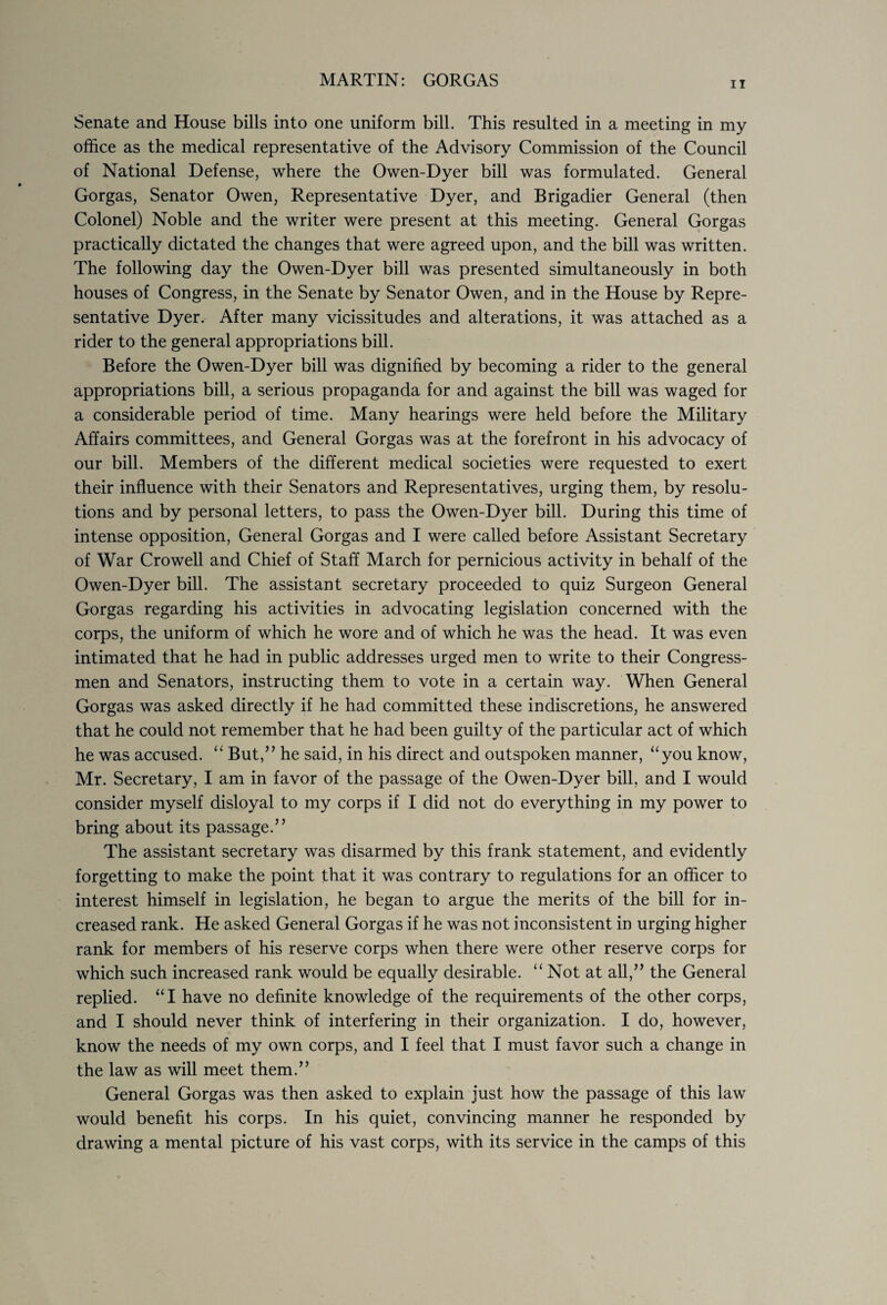 ii Senate and House bills into one uniform bill. This resulted in a meeting in my office as the medical representative of the Advisory Commission of the Council of National Defense, where the Owen-Dyer bill was formulated. General Gorgas, Senator Owen, Representative Dyer, and Brigadier General (then Colonel) Noble and the writer were present at this meeting. General Gorgas practically dictated the changes that were agreed upon, and the bill was written. The following day the Owen-Dyer bill was presented simultaneously in both houses of Congress, in the Senate by Senator Owen, and in the House by Repre¬ sentative Dyer. After many vicissitudes and alterations, it was attached as a rider to the general appropriations bill. Before the Owen-Dyer bill was dignified by becoming a rider to the general appropriations bill, a serious propaganda for and against the bill was waged for a considerable period of time. Many hearings were held before the Military Affairs committees, and General Gorgas was at the forefront in his advocacy of our bill. Members of the different medical societies were requested to exert their influence with their Senators and Representatives, urging them, by resolu¬ tions and by personal letters, to pass the Owen-Dyer bill. During this time of intense opposition, General Gorgas and I were called before Assistant Secretary of War Crowell and Chief of Staff March for pernicious activity in behalf of the Owen-Dyer bill. The assistant secretary proceeded to quiz Surgeon General Gorgas regarding his activities in advocating legislation concerned with the corps, the uniform of which he wore and of which he was the head. It was even intimated that he had in public addresses urged men to write to their Congress¬ men and Senators, instructing them to vote in a certain way. When General Gorgas was asked directly if he had committed these indiscretions, he answered that he could not remember that he had been guilty of the particular act of which he was accused. “ But,” he said, in his direct and outspoken manner, “you know, Mr. Secretary, I am in favor of the passage of the Owen-Dyer bill, and I would consider myself disloyal to my corps if I did not do everything in my power to bring about its passage.” The assistant secretary was disarmed by this frank statement, and evidently forgetting to make the point that it was contrary to regulations for an officer to interest himself in legislation, he began to argue the merits of the bill for in¬ creased rank. He asked General Gorgas if he was not inconsistent in urging higher rank for members of his reserve corps when there were other reserve corps for which such increased rank would be equally desirable. “ Not at all,” the General replied. “I have no definite knowledge of the requirements of the other corps, and I should never think of interfering in their organization. I do, however, know the needs of my own corps, and I feel that I must favor such a change in the law as will meet them.” General Gorgas was then asked to explain just how the passage of this law would benefit his corps. In his quiet, convincing manner he responded by drawing a mental picture of his vast corps, with its service in the camps of this