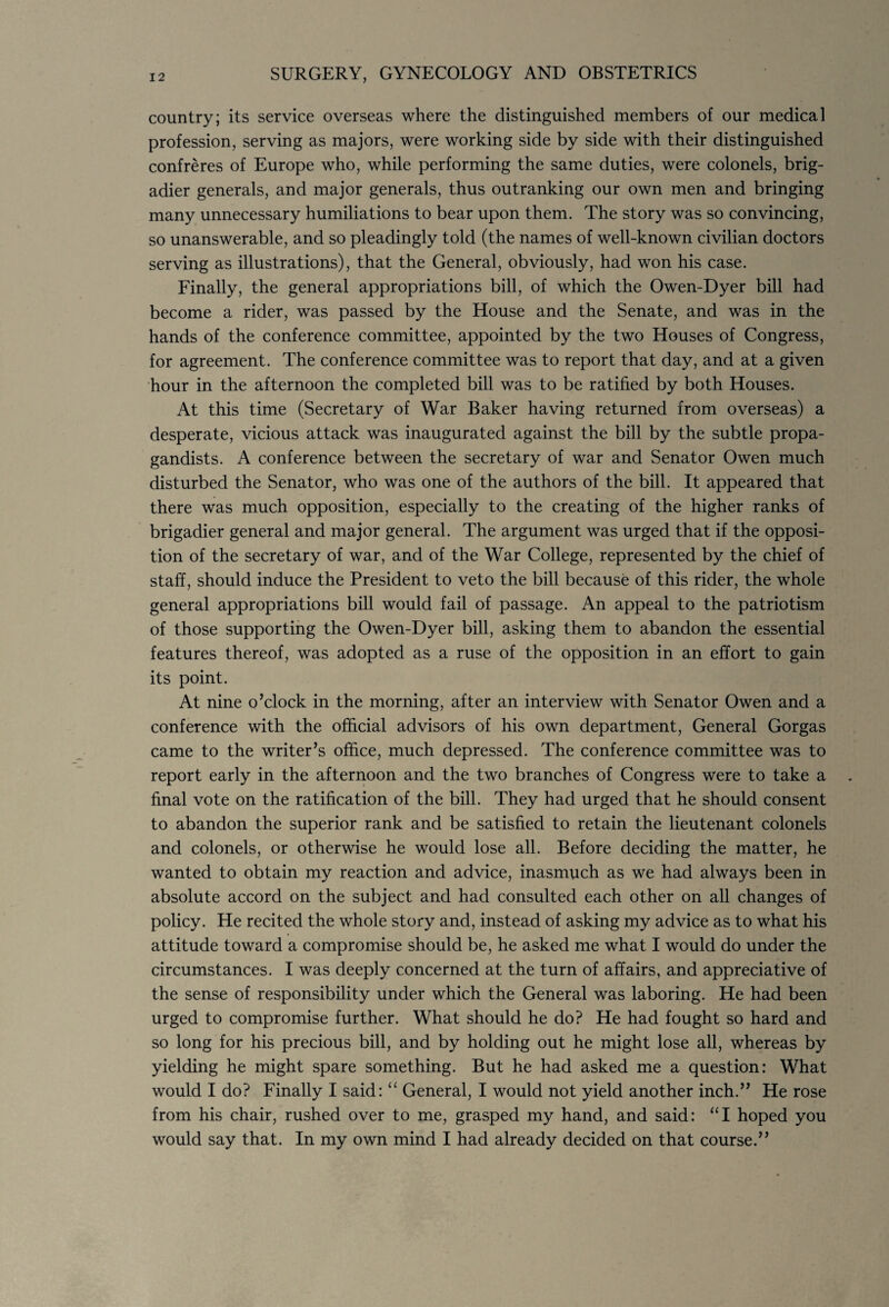 country; its service overseas where the distinguished members of our medical profession, serving as majors, were working side by side with their distinguished confreres of Europe who, while performing the same duties, were colonels, brig¬ adier generals, and major generals, thus outranking our own men and bringing many unnecessary humiliations to bear upon them. The story was so convincing, so unanswerable, and so pleadingly told (the names of well-known civilian doctors serving as illustrations), that the General, obviously, had won his case. Finally, the general appropriations bill, of which the Owen-Dyer bill had become a rider, was passed by the House and the Senate, and was in the hands of the conference committee, appointed by the two Houses of Congress, for agreement. The conference committee was to report that day, and at a given hour in the afternoon the completed bill was to be ratified by both Houses. At this time (Secretary of War Baker having returned from overseas) a desperate, vicious attack was inaugurated against the bill by the subtle propa¬ gandists. A conference between the secretary of war and Senator Owen much disturbed the Senator, who was one of the authors of the bill. It appeared that there was much opposition, especially to the creating of the higher ranks of brigadier general and major general. The argument was urged that if the opposi¬ tion of the secretary of war, and of the War College, represented by the chief of staff, should induce the President to veto the bill because of this rider, the whole general appropriations bill would fail of passage. An appeal to the patriotism of those supporting the Owen-Dyer bill, asking them to abandon the essential features thereof, was adopted as a ruse of the opposition in an effort to gain its point. At nine o’clock in the morning, after an interview with Senator Owen and a conference with the official advisors of his own department, General Gorgas came to the writer’s office, much depressed. The conference committee was to report early in the afternoon and the two branches of Congress were to take a final vote on the ratification of the bill. They had urged that he should consent to abandon the superior rank and be satisfied to retain the lieutenant colonels and colonels, or otherwise he would lose all. Before deciding the matter, he wanted to obtain my reaction and advice, inasmuch as we had always been in absolute accord on the subject and had consulted each other on all changes of policy. He recited the whole story and, instead of asking my advice as to what his attitude toward a compromise should be, he asked me what I would do under the circumstances. I was deeply concerned at the turn of affairs, and appreciative of the sense of responsibility under which the General was laboring. He had been urged to compromise further. What should he do? He had fought so hard and so long for his precious bill, and by holding out he might lose all, whereas by yielding he might spare something. But he had asked me a question: What would I do? Finally I said: “ General, I would not yield another inch.” He rose from his chair, rushed over to me, grasped my hand, and said: “I hoped you would say that. In my own mind I had already decided on that course.”