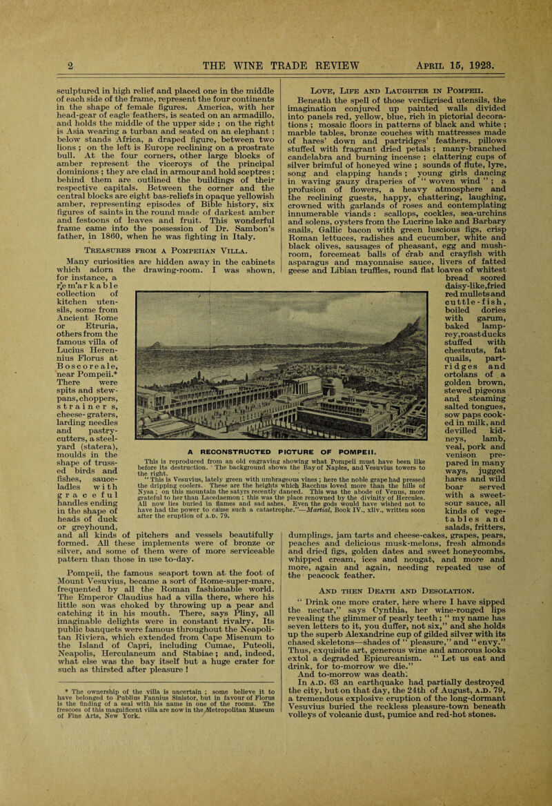 sculptured in high relief and placed one in the middle of each side of the frame, represent the four continents in the shape of female figures. America, with her head-gear of eagle feathers, is seated on an armadillo, and holds the middle of the upper side ; on the right is Asia wearing a turban and seated on an elephant ; below stands Africa, a draped figure, between two lions ; on the left is Europe reclining on a prostrate bull. At the four corners, other large blocks of amber represent the viceroys of the principal dominions ; they are clad in armour and hold sceptres ; behind them are outlined the buildings of their respective capitals. Between the corner and the central blocks are eight bas-reliefs in opaque yellowish amber, representing episodes of Bible history, six figures of saints in the round made of darkest amber and festoons of leaves and fruit. This wonderful frame came into the possession of Dr. Sambon’s father, in 1860, when he was fighting in Italy. Treasures from a Pompeiian Villa. Many curiosities are hidden away in the cabinets which adorn the drawing-room. I was shown, for instance, a r*e m’a rkable collection of kitchen uten¬ sils, some from Ancient Rome or Etruria, others from the famous villa of Lucius Heren- nius Florus at Boscoreale, near Pompeii.* There were spits and stew- pans, choppers, strainer s, cheese- graters, larding needles and pastry- cutters, a steel¬ yard (statera), moulds in the shape of truss¬ ed birds and fishes, sauce- ladles with gra c e ful handles ending in the shape of heads of duck or greyhound, and all kinds of pitchers and vessels beautifully formed. All these implements were of bronze or silver, and some of them were of more serviceable pattern than those in use to-day. Pompeii, the famous seaport town at the foot of Mount Vesuvius, became a sort of Rome-super-mare, frequented by all the Roman fashionable world. The Emperor Claudius had a villa there, where his little son was choked by throwing up a pear and catching it in his mouth. There, says Pliny, all imaginable delights were in constant rivalry. Its public banquets were famous throughout the Neapoli¬ tan Riviera, which extended from Cape Misenum to the Island of Capri, including Cumae, Puteoli, Neapolis, Herculaneum and Stabiae ; and, indeed, what else was the bay itself but a huge crater for such as thirsted after pleasure ! * The ownership of the villa is uncertain ; some believe it to have belonged to Publius Fannius Sinistor, but in favour of Florus is the finding of a seal with his name in one of the rooms. The frescoes of this magnificent villa are now in the/Metropolitan Museum of Fine Arts, New York. Love, Life and Laughter in Pompeii. Beneath the spell of those verdigrised utensils, the imagination conjured up painted walls divided into panels red, yellow, blue, rich in pictorial decora¬ tions ; mosaic floors in patterns of black and white ; marble tables, bronze couches with mattresses made of hares’ down and partridges’ feathers, pillows stuffed with fragrant dried petals ; many-branched candelabra and burning incense ; clattering cups of silver brimful of honeyed wine ; sounds of flute, lyre, song and clapping hands ; young girls dancing in waving gauzy draperies of “ woven wind ” ; a profusion of flowers, a heavy atmosphere and the reclining guests, happy, chattering, laughing, crowned with garlands of roses and contemplating innumerable viands : scallops, cockles, sea-urchins and solens, oysters from the Lucrine lake and Barbary snails, Gallic bacon with green luscious figs, crisp Roman lettuces, radishes and cucumber, white and black olives, sausages of pheasant, egg and mush¬ room, forcemeat balls of crab and crayfish with asparagus and mayonnaise sauce, livers of fatted geese and Libian truffles, round flat loaves of whitest bread scored daisy-like,fried red mullets and cuttle-fish, boiled dories with garum, baked lamp¬ rey,roast ducks stuffed with chestnuts, fat quails, part¬ ridges and ortolans of a golden brown, stewed pigeons and steaming salted tongues, sow paps cook¬ ed in milk, and devilled kid¬ neys, lamb, veal, pork and venison pre¬ pared in many ways, jugged hares and wild boar served with a sweet- sour sauce, all kinds of vege- tables and salads, fritters, dumplings, jam tarts and cheese-cakes, grapes, pears, peaches and delicious musk-melons, fresh almonds and dried figs, golden dates and sweet honeycombs, whipped cream, ices and nougat, and more and more, again and again, needing repeated use of the peacock feather. And then Death and Desolation. “ Drink one more crater, here where I have sipped the nectar,” says Cynthia, her wine-rouged lips revealing the glimmer of pearly teeth; “ my name has seven letters to it, you duffer, not six,” and she holds up the superb Alexandrine cup of gilded silver with its chased skeletons—shades of “ pleasure,” and “envy.” Thus, exquisite art, generous wine and amorous looks extol a degraded Epicureanism. “ Let us eat and drink, for to-morrow we die.” And to-morrow was death'. In a.d. 63 an earthquake had partially destroyed the city, but on that day, the 24th of August, a.d. 79, a tremendous explosive eruption of the long-dormant Vesuvius buried the reckless pleasure-town beneath volleys of volcanic dust, pumice and red-hot stones. A RECONSTRUCTED PICTURE OF POMPEII. This is reproduced from an old engraving showing what Pompeii must have been like before its destruction. ' The background shows the Bay of Naples, and Vesuvius towers to the right. “ This is Vesuvius, lately green with umbrageous vines ; here the noble grape had pressed the dripping coolers. These are the heights which Bacchus loved more than the hills of Nysa ; on this mountain the satyrs recently danced. This was the abode of Venus, more grateful to her than Lacedaemon ; this was the place renowned by the divinity of Hercules. All now lies buried in flames and sad ashes. Even the gods would have wished not to have had the power to cause such a catastrophe.”—Martial, Book IV., xliv., written soon after the eruption of A.P. 79.