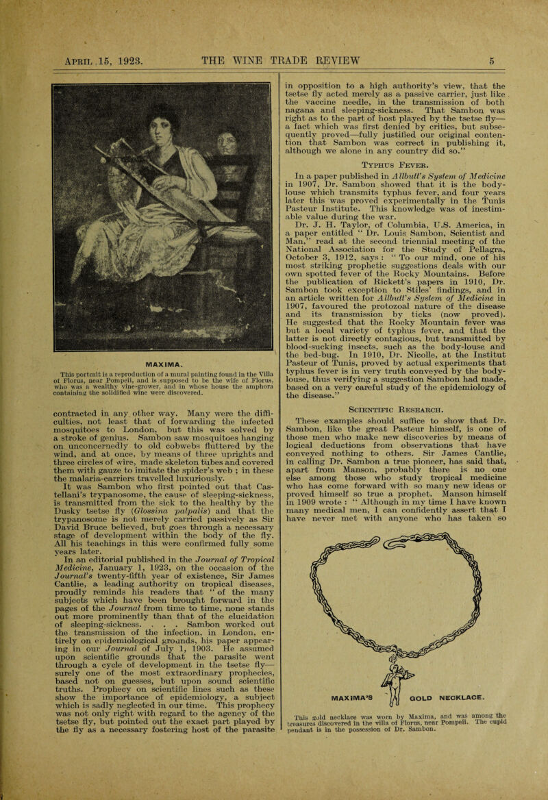 MAXIMA. This portrait is a reproduction of a mural painting found in the Villa of Floras, near Pompeii, and is supposed to he the wife of Floras, who was a wealthy vine-grower, and in whose house the amphora containing the solidified wine were discovered. contracted in any other way. Many were the diffi¬ culties, not least that of forwarding the infected mosquitoes to London, but this was solved by a stroke of genius. Sambon saw mosquitoes hanging on unconcernedly to old cobwebs fluttered by the wind, and at once, by means of three uprights and three circles of wire, made skeleton tubes and covered them with gauze to imitate the spider’s web ; in these the malaria-carriers travelled luxuriously. It was Sambon who first pointed out that Cas- tellani’s trypanosome, the cause of sleeping-sickness, is transmitted from the sick to the healthy by the Dusky tsetse fly (Glossina palpalis) and that the trypanosome is not merely carried passively as Sir David Bruce believed, but goes through a necessary stage of development within the body of the fly. All his teachings in this were confirmed fully some years later. In an editorial published in the Journal of Tropical Medicine, January 1, 1923, on the occasion of the Journal’s twenty-fifth year of existence, Sir James Cantlie, a leading authority on tropical diseases, proudly reminds his readers that “ of the many subjects which have been brought forward in the pages of the Journal from time to time, none stands out more prominently than that of the elucidation of sleeping-sickness. . . . Sambon worked out the transmission of the infection, in London, en¬ tirely on epidemiological grounds, his paper appear¬ ing in our Journal of July 1, 1903. He assumed upon scientific grounds that the parasite went through a cycle of development in the tsetse fly— surely one of the most extraordinary prophecies, based not on guesses, but upon sound scientific truths. Prophecy on scientific lines such as these show the importance of epidemiology, a subject which is sadly neglected in our time. This prophecy was not only right with regard to the agency of the tsetse fly, but pointed out the exact part played by the fly as a necessary fostering host of the parasite in opposition to a high authority’s view, that the tsetse fly acted merely as a passive carrier, just like the vaccine needle, in the transmission of both nagana and sleeping-sickness. That Sambon was right as to the part of host played by the tsetse fly— a fact which was first denied by critics, but subse¬ quently proved—fully justified our original conten¬ tion that Sambon was correct in publishing it, although we alone in any country did so.” Typhus Fevee. In a paper published in A Ubult’s System of Medicine in 1907, Dr. Sambon showed that it is the body- louse which transmits typhus fever, and four years later this wras proved experimentally in the Tunis Pasteur Institute. This knowledge was of inestim¬ able value during the war. Dr. J. H. Taylor, of Columbia, U.S. America, in a paper entitled “ Dr. Louis Sambon, Scientist and Man,” read at the second triennial meeting of the National Association for the Study of Pellagra, October 3, 1912, says : “ To our mind, one of his most striking prophetic suggestions deals with our own spotted fever of the Rocky Mountains. Before the publication of Rickett’s papers in 1910, Dr. Sambon took exception to Stiles’ findings, and in an article written for Allbutt’s System of Medicine in 1907, favoured the protozoal nature of the disease and its transmission by ticks (now proved). He suggested that the Rocky Mountain fever- was but a local variety of typhus fever, and that the latter is not directly contagious, but transmitted by blood-sucking insects, such as the body-louse and the bed-bug. In 1910, Dr. Nicolle, at the Institut Pasteur of Tunis, proved by actual experiments that typhus fever is in very truth conveyed by the body- louse, thus verifying a suggestion Sambon had made, based on a very careful study of the epidemiology of the disease.” Scientific Reseaech. These examples should suffice to show that Dr. Sambon, like the great Pasteur himself, is one of those men who make new discoveries by means of logical deductions from observations that have conveyed nothing to others. Sir James Cantlie, in calling Dr. Sambon a true pioneer, has said that, apart from Manson, probably there is no one else among those who study tropical medicine who has come forward with so many new ideas or proved himself so true a prophet. Manson himself in 1909 wrote : “ Although in my time I have known many medical men. I can confidently assert that I have never met with anyone who has taken so Tliis gold necklace was worn by Maxima, and was among the treasures discovered in the villa of Floras, near Pompeii. The cupid pendant is in the possession of Dr. Sambon.