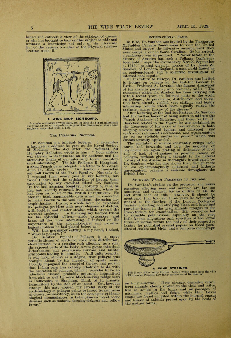 broad and catholic a view of the etiology of disease or who has brought to bear on this subject so wide and intimate a knowledge not only of the literature but of the various branches of the Physical sciences bearing upon it.” A WINE SHOP SIGN-BOARD. In a taberna vinaria, or wine shop, not far from the Forum in Pompeii was found a terracotta sign-board representing two men carrying a wine amphora suspended from a pole. The Pellagra Problem. Dr. Sambon is a brilliant lecturer. I remember a fascinating address he gave at the Royal Society of Medicine. The day after, the President, Sir Humphry Rolleston, wrote to him : “ Your address was electric in its influence on the audience and the attractive theme of our inferiority to our ancestors most interesting.” The late Professor R. Blanchard, a great French parasitologist, in a letter to Le Temps, June 14, 1914, wrote : “ Dr. Sambon’s researches are well known at the Paris Faculty. Not only do I expound them every year in my lectures, but twice I have had the satisfaction of having them expounded by my excellent friend Dr. Sambon. On the last occasion, Monday, February 8, 1914, he had but recently returned from America, where he had been on behalf of the British Government. He brought back innumerable data which he consented to make known to the vast audience thronging my amphitheatre. During a whole hour he explained the pellagra problem with great elegance of- diction, with lucidity and master strokes which aroused the warmest applause. In thanking my learned friend for his splendid address—made extempore, and hence all the more interesting—I insisted on the importance of the epidemiological and parasito¬ logical problem he had placed before us.” With this newspaper cutting in my hand, I asked, “ What is pellagra ? ” Dr. Sambon replied:—“Pellagra is a grave periodic disease of scattered world-wide distribution, characterised by a peculiar rash affecting, as a rule, the exposed parts of the body, severe gastro-intestinal disturbances and progressive nervous and mental symptoms leading to insanity. Until quite recently, it was held, almost as a dogma, that pellagra was brought about by the ingestion of spoilt maize. I boldly impugned the accepted theory, and proved that Indian corn has nothing whatever to do with the causation of pellagra, which I consider to be an infectious disease, probably protozoal, transmitted from sick to well by some blood-sucking midge such as Cullicoides or Simulium. Think of it, insanity transmitted by the stab of an insect! Yet, however strange this may appear, my careful study of the epidemiology of pellagra points to insect transmission as clearly, as inevitably, as do the analogous epidemi¬ ological circumstances in better/known insect-borne diseases such as malaria, sleeping-sickness and yellow fever.” International Fame. In 1913, Dr. Sambon was invited by the Thompson- McFadden Pellagra Commission to visit the United States and inspect the intensive research work they were carrying out in South Carolina. On his arrival, a conference was improvised. “ Never before in the history of America has such a Pellagra Conference been held,” says the Spartanburg Herald, September 4, 1913, “ as that given in honour of Dr. Louis W. Sambon, of London, England, a man world-famed as an epidemiologist and a scientific investigator of international repute.” On his return to Europe, Dr. Sambon was invited to lecture on pellagra at the Institut Pasteur in Paris. Professor A. Laveran, the famous discoverer of the malaria parasite, who presided, said : “ The researches which Dr. Sambon has been carrying out within recent years in different parts of the world on pellagra, its prevalence, distribution and causa¬ tion have already yielded very striking and highly interesting results which have signally ruined the exclusive maize theory of the disease.” After lecturing at the Institut Pasteur, Dr. Sambon had the further honour of being asked to address the French Academy of Medicine, and there, as Dr. H. Bianchon relates in the Figaro, he was acclaimed as the discoverer of the mode of transmission in both sleeping sickness and typhus, and delivered “ une conference infiniment interessante, une argumentation qui est un veritable modele du genre ” which was enthusiastically applauded. The pendulum of science constantly swings back¬ wards and forwards, and now the majority of physicians are again prating of deficiency of food and of lack of vitamines as possible causes of pellagra, without giving a thought to the natural history of the disease so thoroughly investigated by Dr. Sambon, who has also shown that, though more or less epidemiologically quiescent and hitherto unrecognised, pellagra is endemic throughout the British Isles. Studying Worm Parasites in the Zoo. Dr. Sambon’s studies on the protozoal and worm parasites affecting man and animals are far too numerous and technical for an outline of his life and work such as this; however, it should be mentioned that for over three years he voluntarily worked at the Gardens of the London Zoological Society, collecting and studying blood and intestinal parasites found in the dead animals brought to the Prosectorium for examination. His researches led to valuable publications^ especially on < the very little known migrations and activities of the larval forms of worms within the body of their respective hosts ; he published several papers on blood para¬ sites of snakes and birds, and a complete monograph A WINE STRAINER. This is one of the many kitchen utensils which came from the villa of Florus near Pompeii, now in the possession of Dr. Sambon. on tongue-worms. These strange, degraded vermi¬ form animals, closely related to the ticks and mites, live as adults in the lungs and air-passages of mammals, reptiles and fishes, while their larval stages are found encysted within the internal organs and tissues of animals preyed upon by the hosts of the mature forms.