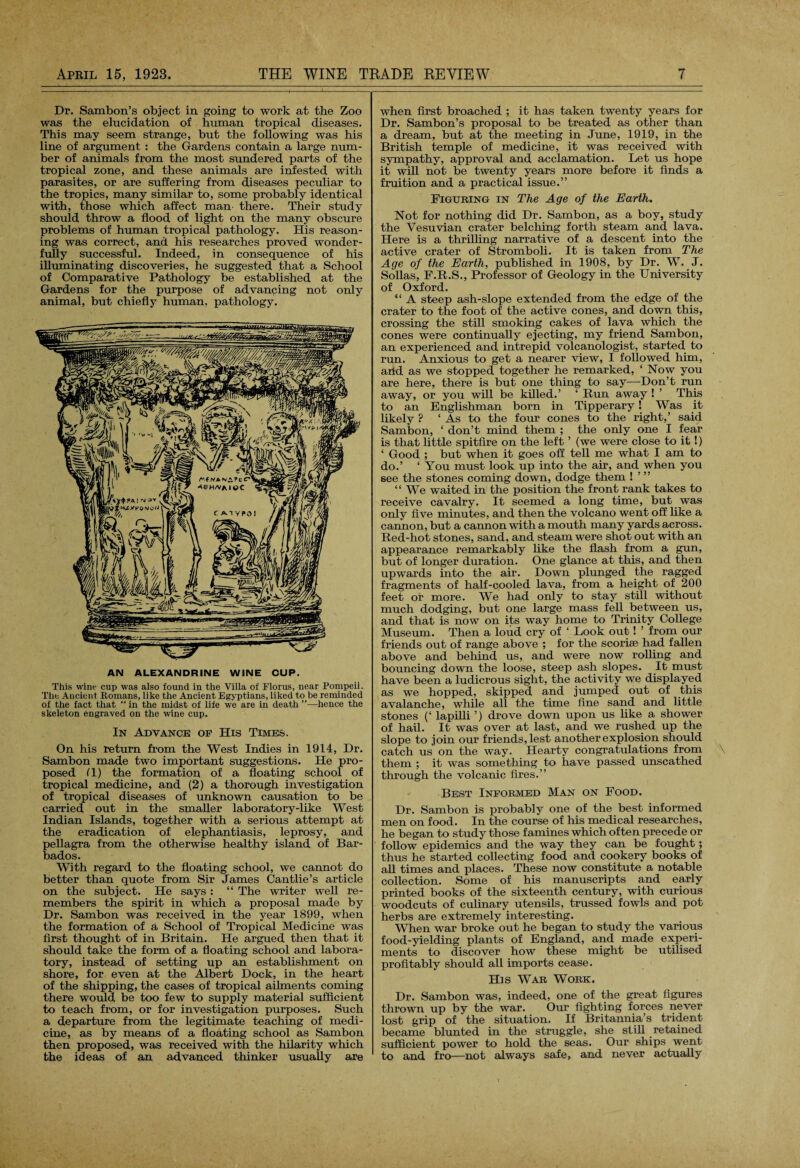 Dr. Sambon’s object in going to work at the Zoo was the elucidation of human tropical diseases. This may seem strange, but the following was his line of argument : the Gardens contain a large num¬ ber of animals from the most sundered parts of the tropical zone, and these animals are infested with parasites, or are suffering from diseases peculiar to the tropics, many similar to, some probably identical with, those which affect man- there. Their study should throw a flood of light on the many obscure problems of human tropical pathology. His reason¬ ing was correct, and his researches proved wonder¬ fully successful. Indeed, in consequence of his illuminating discoveries, he suggested that a School of Comparative Pathology be established at the Gardens for the purpose of advancing not only animal, but chiefly human, pathology. AN ALEXANDRINE WINE CUP. This wine cup was also found in the Villa of Floras, near Pompeii. The Ancient Romans, like the Ancient Egyptians, liked to be reminded of the fact that “ in the midst of life we are in death ”—hence the skeleton engraved on the wine cup. In Advance of His Times. On his return from the West Indies in 1914, Dr. Sambon made two important suggestions. He pro¬ posed (1) the formation of a floating school of tropical medicine, and (2) a thorough investigation of tropical diseases of unknown causation to be carried out in the smaller laboratory-like West Indian Islands, together with a serious attempt at the eradication of elephantiasis, leprosy, and pellagra from the otherwise healthy island of Bar¬ bados. With regard to the floating school, we cannot do better than quote from Sir James Cantlie’s article on the subject. He says : “ The writer well re¬ members the spirit in which a proposal made by Dr. Sambon was received in the year 1899, when the formation of a School of Tropical Medicine was first thought of in Britain. He argued then that it should take the form of a floating school and labora¬ tory, instead of setting up an establishment on shore, for even at the Albert Dock, in the heart of the shipping, the cases of tropical ailments coming there would be too few to supply material sufficient to teach from, or for investigation purposes. Such a departure from the legitimate teaching of medi¬ cine, as by means of a floating school as Sambon then proposed, was received with the hilarity which the ideas of an advanced thinker usually are when first broached ; it has taken twenty years for Dr. Sambon’s proposal to be treated as other than a dream, but at the meeting in June, 1919, in the British temple of medicine, it was received with sympathy, approval and acclamation. Let us hope it will not be twenty years more before it finds a fruition and a practical issue.” Figuring in The Age of the Earth. Not for nothing did Dr. Sambon, as a boy, study the Vesuvian crater belching forth steam and lava. Here is a thrilling narrative of a descent into the active crater of Stromboli. It is taken from The Age of the Earth, published in 1908, by Dr. W. J. Sollas, F.R.S., Professor of Geology in the University of Oxford. “ A steep ash-slope extended from the edge of the crater to the foot of the active cones, and down this, crossing the still smoking cakes of lava which the cones were continually ejecting, my friend Sambon, an experienced and intrepid volcanologist, started to run. Anxious to get a nearer view, I followed him, arid as we stopped together he remarked, 1 Now you are here, there is but one thing to say—-Don’t run away, or you will be killed.’ ‘ Run away ! ’ This to an Englishman born in Tipperary! Was it likely ? ‘ As to the four cones to the right,’ said Sambon, ‘ don’t mind them ; the only one I fear is that little spitfire on the left ’ (we were close to it!) ‘ Good ; but when it goes off tell me what I am to do.’ ‘You must look up into the air, and when you see the stones coming down, dodge them ! ’ ” “ We waited in the position the front rank takes to receive cavalry. It seemed a long time, but was only five minutes, and then the volcano went off like a cannon, but a cannon with a mouth many yards across. Red-hot stones, sand, and steam were shot out with an appearance remarkably like the flash from a gun, but of longer duration. One glance at this, and then upwards into the air. Down plunged the ragged fragments of half-cooled lava, from a height of 200 feet or more. We had only to stay still without much dodging, but one large mass fell between us, and that is now on its way home to Trinity College Museum. Then a loud cry of ‘ Look out! ’ from our friends out of range above ; for the scoriae had fallen above and behind us, and were now rolling and bouncing down the loose, steep ash slopes. It must have been a ludicrous sight, the activity we displayed as we hopped, skipped and jumped out of this avalanche, while all the time fine sand and little stones (‘ lapilli ’) drove down upon us like a shower of hail. It was over at last, and we rushed up the slope to join our friends, lest another explosion should catch us on the way. Hearty congratulations from \ them ; it was something to have passed unscathed through the volcanic fires.” Best Informed Man on Food. Dr. Sambon is probably one of the best informed men on food. In the course of his medical researches, he began to study those famines which often precede or follow epidemics and the way they can be fought; thus he started collecting food and cookery books of all times and places. These now constitute a notable collection. Some of his manuscripts and early printed books of the sixteenth century, with curious woodcuts of culinary utensils, trussed fowls and pot herbs are extremely interesting. When war broke out he began to study the various food-yielding plants of England, and made experi¬ ments to discover how these might be utilised profitably should all imports cease. His War Work. Dr. Sambon was, indeed, one of the great figures thrown up by the war. Our fighting forces never lost grip of the situation. If Britannia’s trident became blunted in the straggle, she still retained sufficient power to hold the seas. Our ships went to and fro—not always safe, and never actually
