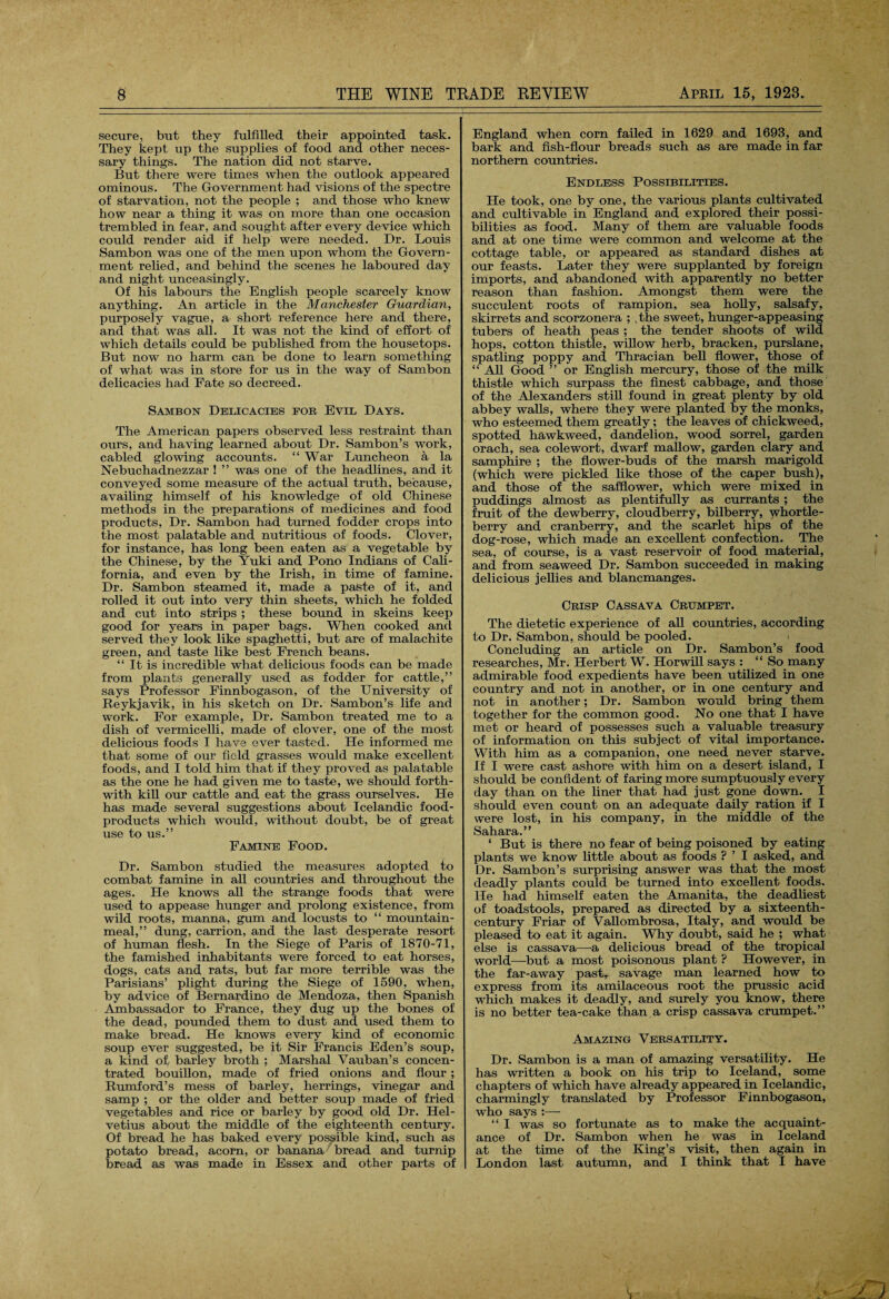 secure, but they fulfilled their appointed task. They kept up the supplies of food and other neces¬ sary things. The nation did not starve. But there were times when the outlook appeared ominous. The Government had visions of the spectre of starvation, not the people ; and those who knew how near a thing it was on more than one occasion trembled in fear, and sought after every device which could render aid if help were needed. Dr. Louis Sambon was one of the men upon whom the Govern¬ ment relied, and behind the scenes he laboured day and night unceasingly. Of his labours the English people scarcely know anything. An article in the Manchester Guardian, purposely vague, a short reference here and there, and that was all. It was not the kind of effort of which details could be published from the housetops. But now no harm can be done to learn something of what was in store for us in the way of Sambon delicacies had Fate so decreed. Sambon Delicacies for Evil Days. The American papers observed less restraint than ours, and having learned about Dr. Sambon’s work, cabled glowing accounts. “ War Luncheon a la Nebuchadnezzar ! ” was one of the headlines, and it conveyed some measure of the actual truth, because, availing himself of his knowledge of old Chinese methods in the preparations of medicines and food products, Dr. Sambon had turned fodder crops into the most palatable and nutritious of foods. Clover, for instance, has long been eaten as a vegetable by the Chinese, by the Yuki and Pono Indians of Cali¬ fornia, and even by the Irish, in time of famine. Dr. Sambon steamed it, made a paste of it, and rolled it out into very thin sheets, which he folded and cut into strips ; these bound in skeins keep good for years in paper bags. When cooked and served they look like spaghetti, but are of malachite green, and taste like best French beans. “ It is incredible what delicious foods can be made from plants generally used as fodder for cattle,” says Professor Finnbogason, of the University of Reykjavik, in his sketch on Dr. Sambon’s life and work. For example, Dr. Sambon treated me to a dish of vermicelli, made of clover, one of the most delicious foods I have ever tasted. He informed me that some of our field grasses would make excellent foods, and I told him that if they proved as palatable as the one he had given me to taste, we should forth¬ with kill our cattle and eat the grass ourselves. He has made several suggestions about Icelandic food- products which would, without doubt, be of great use to us.” Famine Food. Dr. Sambon studied the measures adopted to combat famine in all countries and throughout the ages. He knows all the strange foods that were used to appease hunger and prolong existence, from wild roots, manna, gum and locusts to “ mountain- meal,” dung, carrion, and the last desperate resort of human flesh. In the Siege of Paris of 1870-71, the famished inhabitants were forced to eat horses, dogs, cats and rats, but far more terrible was the Parisians’ plight during the Siege of 1590, when, by advice of Bernardino de Mendoza, then Spanish Ambassador to France, they dug up the bones of the dead, pounded them to dust and, used them to make bread. He knows every kind of economic soup ever suggested, be it Sir Francis Eden’s soup, a kind of barley broth ; Marshal Vauban’s concen¬ trated bouillon, made of fried onions and flour ; Rumford’s mess of barley, herrings, vinegar and samp ; or the older and better soup made of fried vegetables and rice or barley by good old Dr. Hel- vetius about the middle of the eighteenth century. Of bread he has baked every possible kind, such as potato bread, acorn, or banana bread and turnip bread as was made in Essex and other parts of England when corn failed in 1629 and 1693, and bark and fish-flour breads such as are made in far northern countries. Endless Possibilities. He took, one by one, the various plants cultivated and cultivable in England and explored their possi¬ bilities as food. Many of them are valuable foods and at one time were common and welcome at the cottage table, or appeared as standard dishes at our feasts. Later they were supplanted by foreign imports, and abandoned with apparently no better reason than fashion. Amongst them were the succulent roots of rampion, sea holly, salsafy, skirrets and scorzonera ; , the sweet, hunger-appeasing tubers of heath peas ; the tender shoots of wild hops, cotton thistle, willow herb, bracken, purslane, spatling poppy and Thracian bell flower, those of “ All Good ” or English mercury, those of the milk thistle which surpass the finest cabbage, and those of the Alexanders still found in great plenty by old abbey walls, where they were planted by the monks, who esteemed them greatly; the leaves of chickweed, spotted hawkweed, dandelion, wood sorrel, garden orach, sea colewort, dwarf mallow, garden clary and samphire ; the flower-buds of the marsh marigold (which were pickled like those of the caper bush), and those of the safflower, which were mixed in puddings almost as plentifully as currants ; the fruit of the dewberry, cloudberry, bilberry, whortle¬ berry and cranberry, and the scarlet hips of the dog-rose, which made an excellent confection. The sea, of course, is a vast reservoir of food material, and from seaweed Dr. Sambon succeeded in making delicious jellies and blancmanges. Crisp Cassava Crumpet. The dietetic experience of all countries, according to Dr. Sambon, should be pooled. \ Concluding an article on Dr. Sambon’s food researches, Mr. Herbert W. Horwill says : “ So many admirable food expedients have been utilized in one country and not in another, or in one century and not in another; Dr. Sambon would bring them together for the common good. No one that I have met or heard of possesses such a valuable treasury of information on this subject of vital importance. With him as a companion, one need never starve. If I were cast ashore with him on a desert island, I should be confident of faring more sumptuously every day than on the liner that had just gone down. I should even count on an adequate daily ration if I were lost, in his company, in the middle of the Sahara.” ‘ But is there no fear of being poisoned by eating plants we know little about as foods ? ’ I asked, and Dr. Sambon’s surprising answer was that the most deadly plants could be turned into excellent foods. He had himself eaten the Amanita, the deadliest of toadstools, prepared as directed by a sixteenth- century Friar of Vallombrosa, Italy, and would be pleased to eat it again. Why doubt, said he ; what else is cassava—a delicious bread of the tropical world—-but a most poisonous plant ? However, in the far-away past, savage man learned how to express from its amilaceous root the prussic acid which makes it deadly, and surely you know, there is no better tea-cake than a crisp cassava crumpet.” Amazing Versatility. Dr. Sambon is a man of amazing versatility. He has written a book on his trip to Iceland, some chapters of which have already appeared in Icelandic, charmingly translated by Professor Finnbogason, who says :— “ I was so fortunate as to make the acquaint¬ ance of Dr. Sambon when he was in Iceland at the time of the King’s visit, then again in London last autumn, and I think that I have