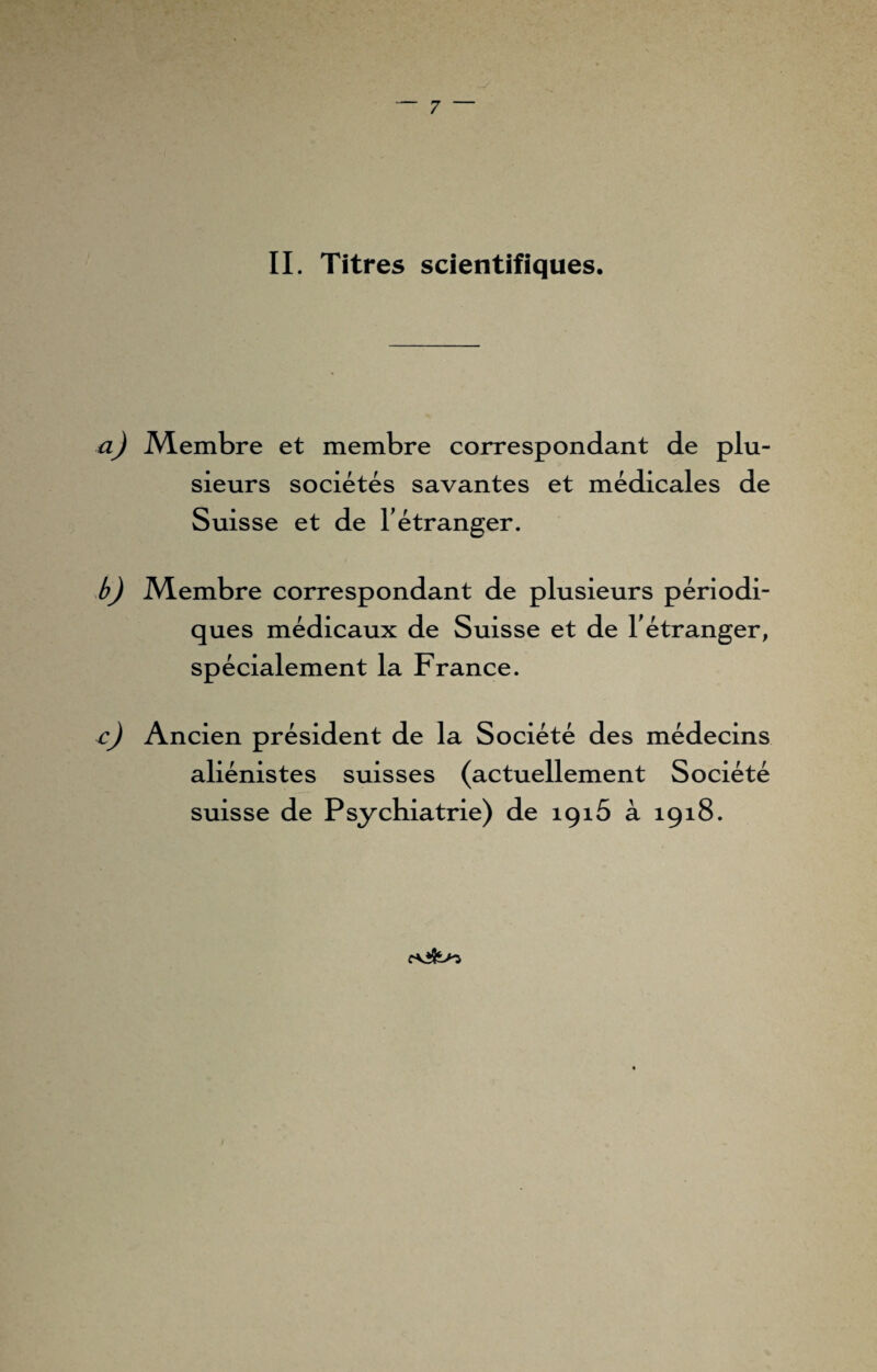 II. Titres scientifiques. a) Membre et membre correspondant de plu¬ sieurs sociétés savantes et médicales de Suisse et de l'étranger. b) Membre correspondant de plusieurs périodi¬ ques médicaux de Suisse et de l'étranger, spécialement la France. c) Ancien président de la Société des médecins aliénistes suisses (actuellement Société suisse de Psychiatrie) de îçiô à 1918.