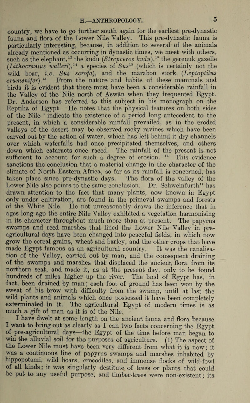 country, we have to go further south again for the earliest pre-dynastic fauna and flora of the Lower Nile Valley. This pre-dynastic fauna is particularly interesting, because, in addition to several of the animals already mentioned, as occurring in dynastic times, we meet with others, such as the elephant,the kudu (Strepceros kudii),^^ the gerenuk gazelle (Lithocmnius walleri),^^ a species of Sus^^ (which is certainly not the wild hoar, i.e. Sus scrofa), and the marabou stork [Leptoptilus crumenifer)d^ From the nature and habits of these mammals and birds it is evident that there must have been a considerable rainfall in the Valley of the Nile north of Aswan when they frequented Egypt. Dr. Anderson has referred to this subject in his monograph on the Reptilia of Egypt. He notes that the physical features on both sides of the Nile ‘ indicate the existence of a period long antecedent to the present, in which a considerable rainfall prevailed, as in the eroded valleys of the desert may be observed rocky ravines which have been carv^ out by the action of water, which has left behind it dry channels over which waterfalls had once precipitated themselves, and others down which cataracts once raced. The rainfall of the present is not sufficient to account for such a degree of erosion.’^® This evidence sanctions the conclusion that a material change in the character of the climate of North-Eastern Africa, so far as its rainfall is concerned, has taken place since pre-dynastic days. The flora of the valley of the Lower Nile also points to the same conclusion. Dr. Schweinfurth^^ has drawn attention to the fact that many plants, now known in Egypt only under cultivation, are found in the primeval swamps and forests of the White Nile. He not unreasonablv draws the inference that in «/ ages long ago the entire Nile Valley exhibited a vegetation harmonising in its character throughout much more than at present. The papyrus swamps and reed marshes that lined the Lower Nile Valley in pre- agricultural days have been changed into peaceful fields, in which now grow the cereal grains, wheat and barley, and the other crops that have made Egypt famous as an agricultural country. It was the canalisa¬ tion of the Valley, carried out by man, and the consequent draining of the swamps and marshes that displaced the ancient flora from its nort-hern seat, and made it, as at the present day, only to be found hundreds of miles higher up the river. The land of Egypt has, in fact, been drained by man; each foot of ground has been won by the sweat of his brow with difficulty from the swamp, until at last the wild plants and animals wliich once possessed it have been completely exterminated in it. The agricultural Egypt of modem times is as much a gift of man as it is of the Nile. I have dwelt at some length on the ancient fauna and flora because I Want to bring out as clearly as I can two facts concerning the Egypt of pre-agricultural days—the Egypt of the time before man began to win the alluvial soil for the purposes of agriculture. (1) The aspect of the Lower Nile must have been very different from what it is now; it was a continuous line of papyrus swamps and marshes inhabited by hippopotami, wild boars, crocodiles, and immense flocks of wild-fowl of all kinds; it was singularly destitute of trees or plants that could be put to any useful purpose, and timber-trees were non-existent; its