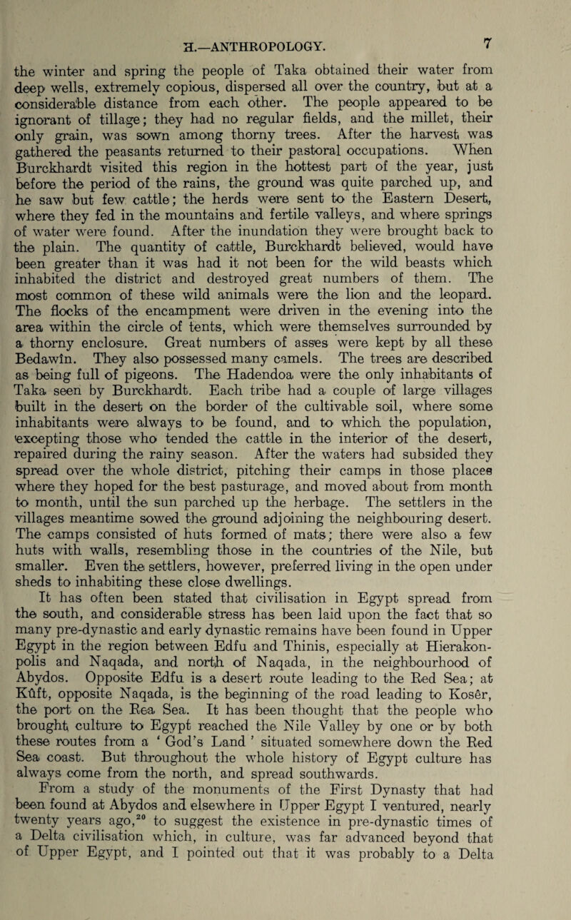 the winter and spring the people of Taka obtained their water from deep wells, extremely copious, dispersed all over the country, hut at a consideralble distance from each other. The people appeared to be ignorant of tillage; they had no regular fields, and the millet, their only grain, was sown among thorny trees. After the harvest was gathered the peasants returned to their pastoral occupations. When Burckhardt visited this region in the hottest part of the year, just before the period of the rains, the ground was quite parched up, and he saw but few cattle; the herds were sent to the Eastern Desert, where they fed in the mountains and fertile valleys, and where springs of water were found. After the inundation they were brought back to the plain. The quantity of cattle, Burckhardt believed, would have been greater than it was had it not been for the wild beasts which inhabited the district and destroyed great numbers of them. The most common of these wild animals were the lion and the leopard. The flocks of the encampment were driven in the evening into the area within the circle of tents, which were themselves surrounded by a thorny enclosure. Great numbers of asses were kept by all these Bedawln. They also possessed many camels. The trees are described as being full of pigeons. The Hadendoa were the only inhabitants of Taka seen by Burckhardt. Each tribe had a couple of large villages built in the desert on the border of the cultivable soil, where some inhabitants were always to be found, and to which the population, excepting those who tended the cattle in the interior of the desert, repaired during the rainy season. After the waters had subsided they spread over the whole district, pitching their camps in those places where they hoped for the best pasturage, and moved about from month to month, until the sun parched up the herbage. The settlers in the villages meantime sowed the ground adjoining the neighbouring desert. The camps consisted of huts formed of mats; there were also a few huts with walls, resembling those in the countries of the Nile, but smaller. Even the settlers, however, preferred living in the open under sheds to inhabiting these close dwellings. It has often been stated that civilisation in Egypt spread from the south, and considerable stress has been laid upon the fact that so many pre-dynastic and early dynastic remains have been found in Upper Egypt in the region between Edfu and Thinis, especially at Hierakon- polis and Naqada, and nortb. of Naqada, in the neighbourhood of Abydos. Opposite Edfu is a desert route leading to the Red Sea; at Kfift, opposite Naqada, is the beginning of the road leading to Koser, the port on the Rea Sea. It has been thought that the people who brought culture to Egypt reached the Nile Valley by one or by both these routes from a ‘ God’s Land ’ situated somewhere down the Red Sea coast. But throughout the whole history of Egypt culture has always come from the north, and spread southwards. From a study of the monuments of the First Dynasty that had been found at Abydos and elsewhere in Upper Egypt I ventured, nearly twenty years ago,^ to suggest the existence in pre-dynastic times of a Delta civilisation which, in culture, was far advanced beyond that of Upper Egypt, and I pointed out that it was probably to a Delta