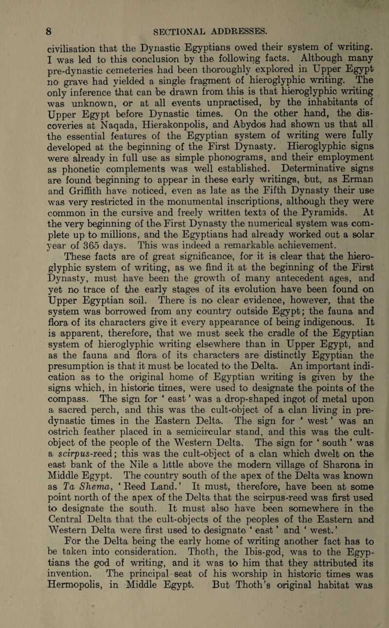 civilisation that the Dynastic Egyptians owed their system of writing. I was led to this conclusion by the following facts. Although many pre-dynastic cemeteries had been thoroughly explored in Upper Egypt no grave had yielded a single fragment of hieroglyphic writing. The only inference that can be drawn from this is that hieroglyphic writing was unknown, or at all events unpractised, by the inhabitants of Upper Egypt before Dynastic times. On the other hand, the dis¬ coveries at Naqada, Hierakonpolis, and Abydos had shown us that all the essential features of the Egyptian system of writing were fully developed at the beginning of the First Dynasty. Hieroglyphic signs were already in full use as simple phonograms, and their employment as phonetic complements was well established. Determinative signs are found beginning to appear in these early writings, but, as Erman and Griffith have noticed, even as late as the Fifth Dynasty their use was very restricted in the monumental inscriptions, although they were common in the cursive and freely written texts of the Pyramids. At the very beginning of the First Dynasty the numerical system was com¬ plete up to millions, and the Egyptians had already worked out a solar year of 365 days. This was indeed a remarkable achievement. These facts are of great significance, for it is clear that the hiero¬ glyphic system of writing, as we find it at the beginning of the First Dynasty, must have been the growth of many antecedent ages, and yet no trace of the early stages of its evolution have been found on Upper Egyptian soil. There is no clear evidence, however, that the system was borrowed from any country outside Egypt; the fauna and flora of its characters give it every appearance of being indigenous. It is apparent, therefore, that we must seek the cradle of the Egyptian system of hieroglyphic writing elsewhere than in Upper Egypt, and as the fauna and flora of its characters are distinctly Egyptian the presumption is that it must be located to the Delta. An important indi¬ cation as to the original home of Egyptian writing is given by the signs which, in historic times, were used to designate the points of the compass. The sign for ‘ east ’ was a drop-shaped ingot of metal upon a sacred perch, and this was the cult-object of a clan living in pre- dynastic times in the Eastern Delta. The sign for ‘ west ’ was an ostrich feather placed in a semicircular stand, and this was the cult- object of the people of the Western Delta. The sign for ‘ south ’ was a scirpus-reed; this was the cult-object of a clan which dwelt on the east bank of the Nile a little above the modern village of Sharona in Middle Egypt. The country south of the apex of the Delta was known as Ta Shema, ‘Reed Land.’ It must, therefore, have been at some point north of the apex of the Delta that the scirpus-reed was first used to designate the south. It must also have been somewhere in the Central Delta that the cult-objects of the peoples of the Eastern and Western Delta were first used to designate ‘ east ’ and ‘ west. ’ For the Delta being the early home of writing another fact has to be taken into consideration. Thoth, the Ibis-god, was to the Egyp¬ tians the god of writing, and it was to him that they attributed its invention. The principal seat of his worship in historic times was Hermopolis, in Middle Egypt. But Thoth’s original habitat was