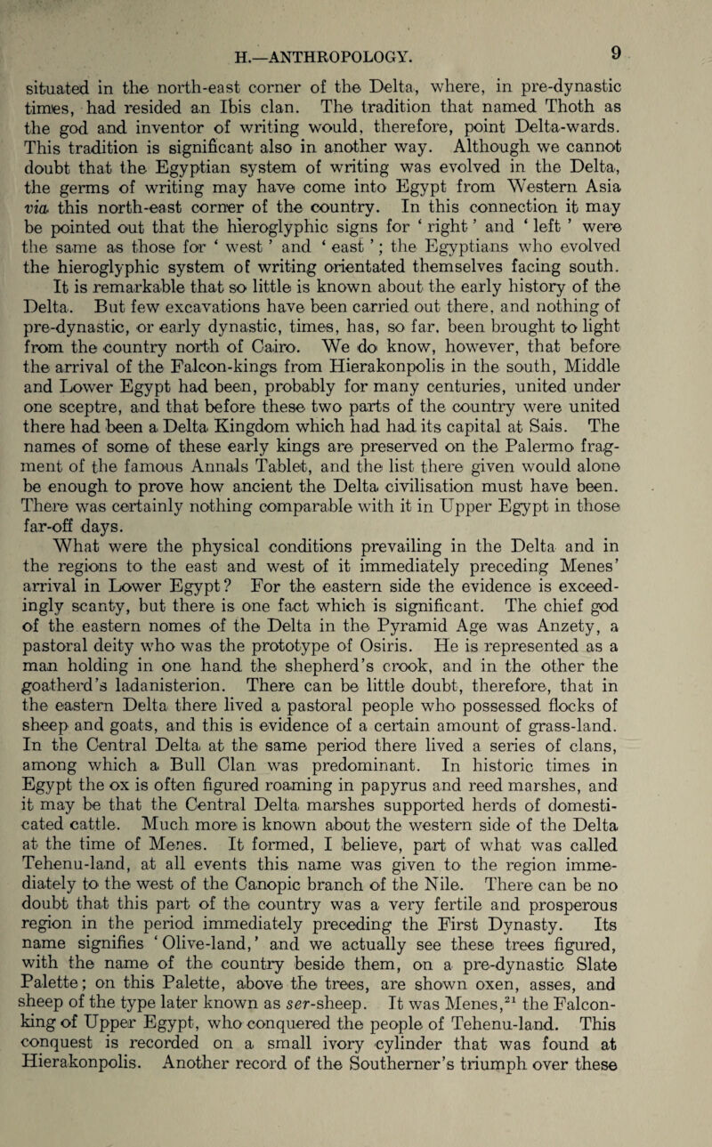 situated in the north-east corner of the Delta, where, in pre-dynastic times, had resided an Ibis clan. The tradition that named Thoth as the god and inventor of writing would, therefore, point Delta-wards. This tradition is significant also in another way. Although we cannot doubt that the Egyptian system of writing was evolved in the Delta, the germs of writing may have come into Egypt from Western Asia vid this north-east corner of the country. In this connection it may be pointed out that the hieroglyphic signs for ‘ right ’ and ‘ left ’ were the same as those for ‘ west ’ and ‘ east ’; the Egyptians who evolved the hieroglyphic system of writing orientated themselves facing south. It is remarkable that so little is known about the early history of the Delta. But few excavations have been carried out there, and nothing of pre-dynastic, or early dynastic, times, has, so far. been brought to light from the country north of Cairo. We do' know, however, that before the arrival of the Falcon-kings from Hierakonpolis in the south, Middle and Lower Egypt had been, probably for many centuries, united under one sceptre, and that before these two parts of the country were united there had been a Delta Kingdom which had had its capital at Sais. The names of some of these early kings are preserved on the Palermo frag¬ ment of the famous Annals Tablet, and the list there given would alone be enough to prove how ancient the Delta civilisation must have been. There was ceriainly nothing comparable with it in Upper Egypt in those far-off days. What were the physical conditions prevailing in the Delta and in the regions to the east and west of it immediately preceding Menes’ arrival in Lower Egypt ? For the eastern side the evidence is exceed¬ ingly scanty, but there is one fact which is significant. The chief god of the eastern nomes of the Delta in the Pyramid Age was Anzety, a pastoral deity who was the prototype of Osiris. He is represented as a man holding in one hand the shepherd’s crook, and in the other the goatherd’s ladanisterion. There can be little doubt, therefore, that in the eastern Delta there lived a pastoral people who possessed flocks of sheep and goats, and this is evidence of a certain amount of grass-land. In the Central Delta at the same period there lived a series of clans, among which a Bull Clan was predominant. In historic times in Egypt the ox is often figured roaming in papyrus and reed marshes, and it may be that the Central Delta marshes supported herds of domesti¬ cated cattle. Much more is known about the western side of the Delta at the time of Menes. It formed, I believe, pari of what was called Tehenu-land, at all events this name was given to the region imme¬ diately to the west of the Canopic branch of the Nile. There can be no doubt that this part of the country was a very fertile and prosperous region in the period immediately preceding the First Dynasty. Its name signifies ‘Olive-land,’ and we actually see these trees figured, with the name of the country beside them, on a pre-dynastic Slate Palette; on this Palette, above the trees, are shown oxen, asses, and sheep of the type later known as ser-sheep. It was Menes,the Falcon- king of Upper Egypt, who conquered the people of Tehenu-land. This conquest is recorded on a small ivory cylinder that was found at Hierakonpolis. Another record of the Southerner’s triumph over these
