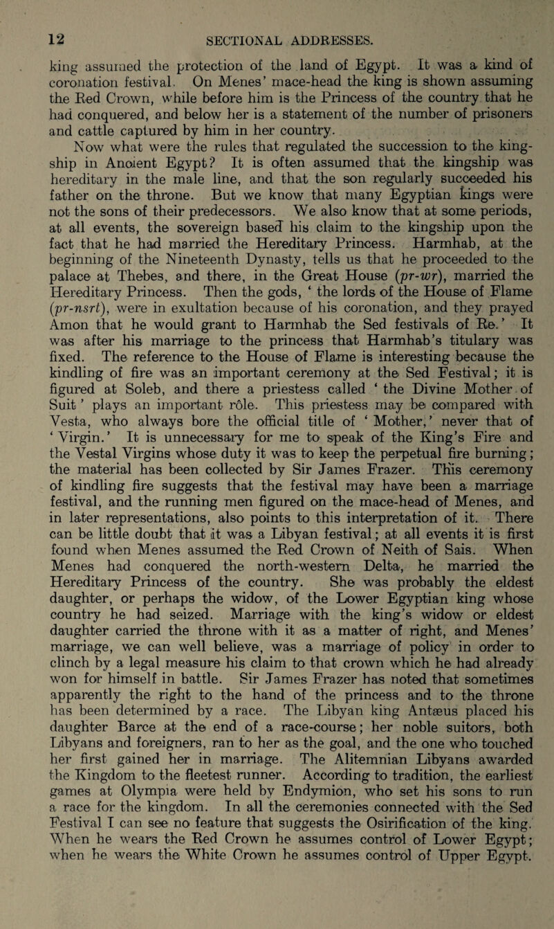 king assumed the protection of the land of Egypt. It was a kind of coronation festival. On Menes’ mace-head the king is shown assuming the Red Crown, while before him is the Princess of the country that he had conquered, and below her is a statement of the number of prisoners and cattle captured by him in her country. Now what were the rules that regulated the succession to the king- ship in Anoient Egypt? It is often assumed that the kingship was hereditary in the male line, and that the son regularly succeeded his father on the throne. But we know that many Egyptian kings were not the sons of their predecessors. We also know that at some periods, at all events, the sovereign based his claim to the kingship upon the fact that he had married the Hereditary Princess. Harmhab, at the beginning of the Nineteenth Dynasty, tells us that he proceeded to the palace at Thebes, and there, in the Great House (pr-wr), married the Hereditary Princess. Then the gods, ‘ the lords of the House of Flame (pr-nsrt), were in exultation because of his coronation, and they prayed Amon that he would grant to Harmhab the Sed festivals of Re.’ It was after his marriage to the princess that Harmhab’s titulary was fixed. The reference to the House of Flame is interesting because the kindling of fire was an important ceremony at the Sed Festival; it is figured at Soleb, and there a priestess called ‘the Divine Mother of Suit ’ plays an important role. This priestess may be compared with Vesta, who always bore the official title of ‘Mother,’ never that of ‘Virgin.’ It is unnecessary for me to speak of the King’s Fire and the Vestal Virgins whose duty it was to keep the perpetual fire burning; the material has been collected by Sir James Frazer. This ceremony of kindling fire suggests that the festival may have been a marriage festival, and the running men figured on the mace-head of Menes, and in later representations, also points to this interpretation of it. There can be little doubt that lit was a Libyan festival; at all events it is first found when Menes assumed the Red Crown of Neith of Sais. When Menes had conquered the north-western Delta, he married the Hereditary Princess of the country. She was probably the eldest daughter, or perhaps the widow, of the Lower Egyptian king whose country he had seized. Marriage with the king’s widow or eldest daughter carried the throne with it as a matter of right, and Menes’ marriage, we can well believe, was a marriage of policy in order to clinch by a legal measure his claim to that crown which he had already won for himself in battle. Sir James Frazer has noted that sometimes apparently the right to the hand of the princess and to the throne has been determined by a race. The Libyan king Antaeus placed his daughter Barce at the end of a race-course; her noble suitors, both Libyans and foreigners, ran to her as the goal, and the one who touched her first gained her in marriage. The Alitemnian Libyans awarded the Kingdom to the fleetest runner. According to tradition, the earliest games at Olympia were held by Endymion, who set his sons to run a race for the kingdom. In all the ceremonies connected with the Sed Festival I can see no feature that suggests the Osirification of the king. When he wears the Red Crown he assumes control of Lower Egypt; when he wears the White Crown he assumes control of Upper Egypt.