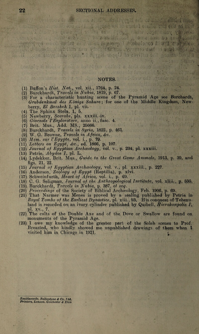 NOTES. (1) Buffon’s Hisi. Nat., vol, xii., 1764, p. 24. (2) Burckhardt, Travels in Nubia, 1819, p. 67. (3) For a characteristic hunting scene of the Pyramid Age see Borchardt, Grabdenkmal des Kbnigs Sahure; for one of the Middle Kingdom, New¬ berry, El Bersheh I, pi. vii. (4) The Sphinx Stela, 1, 5. (5) Newberry, Scarabs', pis. xxxiii.-iv. (6) Giornale VEsploratore, anno ii.,fasc. 4. (7) Brit. Mus., Add. MS., 25666. • (8) Burckhardt, Travels in Syria, 1822, p. 461. (9) W. G. Browne, Travels in Africa, 4’C. (10) Mem. sur VEgy'pte, vol, i., p. 79. (11) Letters on Egypt, Sc., ed. 1866, p. 107. (12) Journal of Egyptian Archaeology, vol. v., p. 234, pi. xxxiii, (13) Petrie, Abydos 1, pi. L. (14) Lydekker, Brit. Mus., Guide to the Great Game Animals, 1913, p. 39,, and figs. 21, 22. (15) Journal of Egyptian Archaeology, vol. v., pi. xxxiii., p. 227. (16) Anderson, Zoology of Egypt (Reptilia), p. xlyi. (17) Schweinfurth, Heart of Africa, vol. i., p. 69. (18) G. G. Seligman, Journal of the Anthropological InstUute, vol. xliii., p. 595, (19) Burckhardt, Travels in Nubia, p. 387, et seq. (20) Proceedings of the Society of Biblical Archaeology, Feb. 1906, p. 69. (21) That Narmer was Menes is proved by a sealing published by Petrie in B.oyal Tombs of the Earliest Dynasties, pi. xiii., 93. His conquest of Tehenu- land is recorded on an ivory cylinder published by Quibell, HierakonpoUs I, pi. XV., 7. (22) The cults of the Double Axe and of the Dove or Swallow are found on monuments of the Pyramid Age, (23) I owe my knowledge of the greater part of the Soleb scenes to Prof. Breasted, who kindly showed me unpublished d^awipgs of them when I visited him in Chicago in 1921. Srmttiswonde. Ilallantyne Co. TM, Printers, Lonaon, Colchester Eton