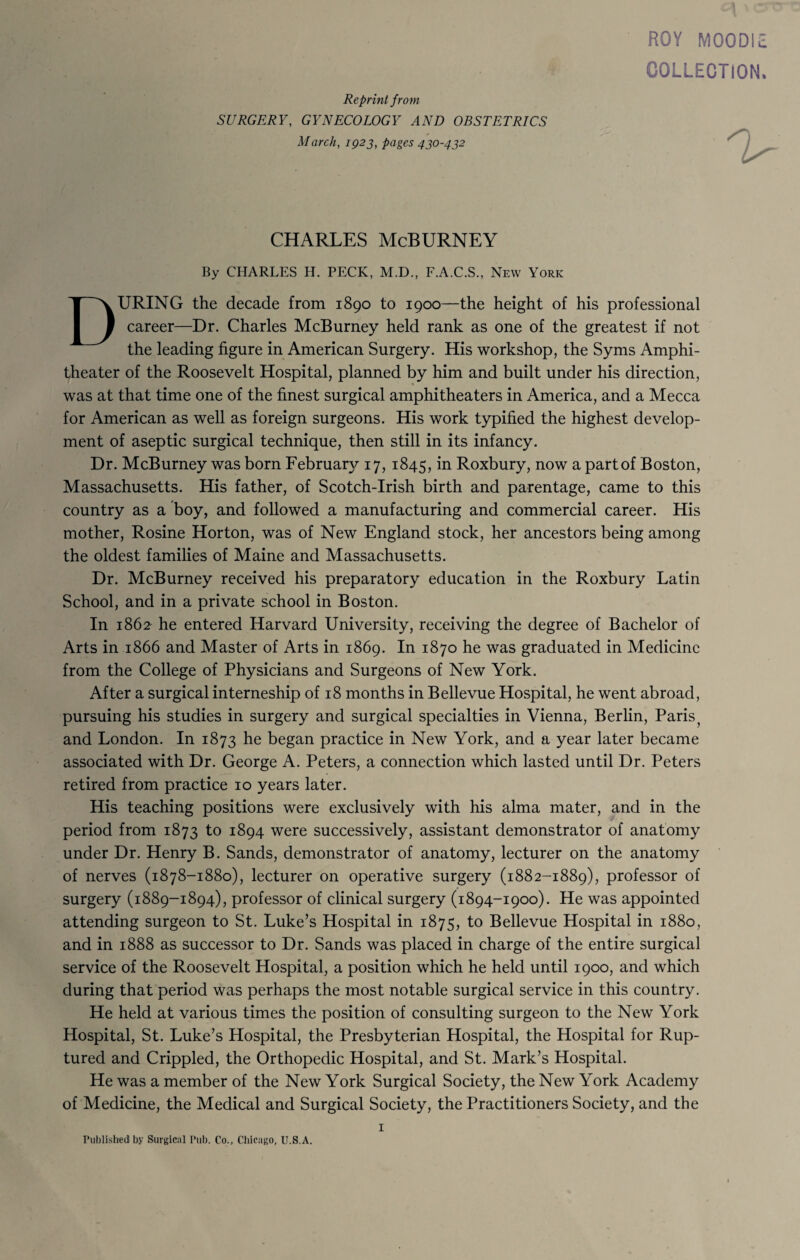 ROY MOODIE COLLECTION. Reprint f rom SURGERY, GYNECOLOGY AND OBSTETRICS March, 1923, pages 430-432 CHARLES McBURNEY By CHARLES H. PECK, M.D., F.A.C.S., New York DURING the decade from 1890 to 1900—the height of his professional career—Dr. Charles McBurney held rank as one of the greatest if not the leading figure in American Surgery. His workshop, the Syms Amphi¬ theater of the Roosevelt Hospital, planned by him and built under his direction, was at that time one of the finest surgical amphitheaters in America, and a Mecca for American as well as foreign surgeons. His work typified the highest develop¬ ment of aseptic surgical technique, then still in its infancy. Dr. McBurney was born February 17, 1845, in Roxbury, now a partof Boston, Massachusetts. His father, of Scotch-Irish birth and parentage, came to this country as a boy, and followed a manufacturing and commercial career. His mother, Rosine Horton, was of New England stock, her ancestors being among the oldest families of Maine and Massachusetts. Dr. McBurney received his preparatory education in the Roxbury Latin School, and in a private school in Boston. In 1862 he entered Harvard University, receiving the degree of Bachelor of Arts in 1866 and Master of Arts in 1869. In 1870 he was graduated in Medicine from the College of Physicians and Surgeons of New York. After a surgical interneship of 18 months in Bellevue Hospital, he went abroad, pursuing his studies in surgery and surgical specialties in Vienna, Berlin, Paris? and London. In 1873 he began practice in New York, and a year later became associated with Dr. George A. Peters, a connection which lasted until Dr. Peters retired from practice 10 years later. His teaching positions were exclusively with his alma mater, and in the period from 1873 to 1894 were successively, assistant demonstrator of anatomy under Dr. Henry B. Sands, demonstrator of anatomy, lecturer on the anatomy of nerves (1878-1880), lecturer on operative surgery (1882-1889), professor of surgery (1889-1894), professor of clinical surgery (1894-1900). He was appointed attending surgeon to St. Luke’s Hospital in 1875, to Bellevue Hospital in 1880, and in 1888 as successor to Dr. Sands was placed in charge of the entire surgical service of the Roosevelt Hospital, a position which he held until 1900, and which during that period was perhaps the most notable surgical service in this country. He held at various times the position of consulting surgeon to the New York Hospital, St. Luke’s Hospital, the Presbyterian Hospital, the Hospital for Rup¬ tured and Crippled, the Orthopedic Hospital, and St. Mark’s Hospital. He was a member of the New York Surgical Society, the New York Academy of Medicine, the Medical and Surgical Society, the Practitioners Society, and the Published by Surgical Pub. Co., Chicago, U.S.A. 'U