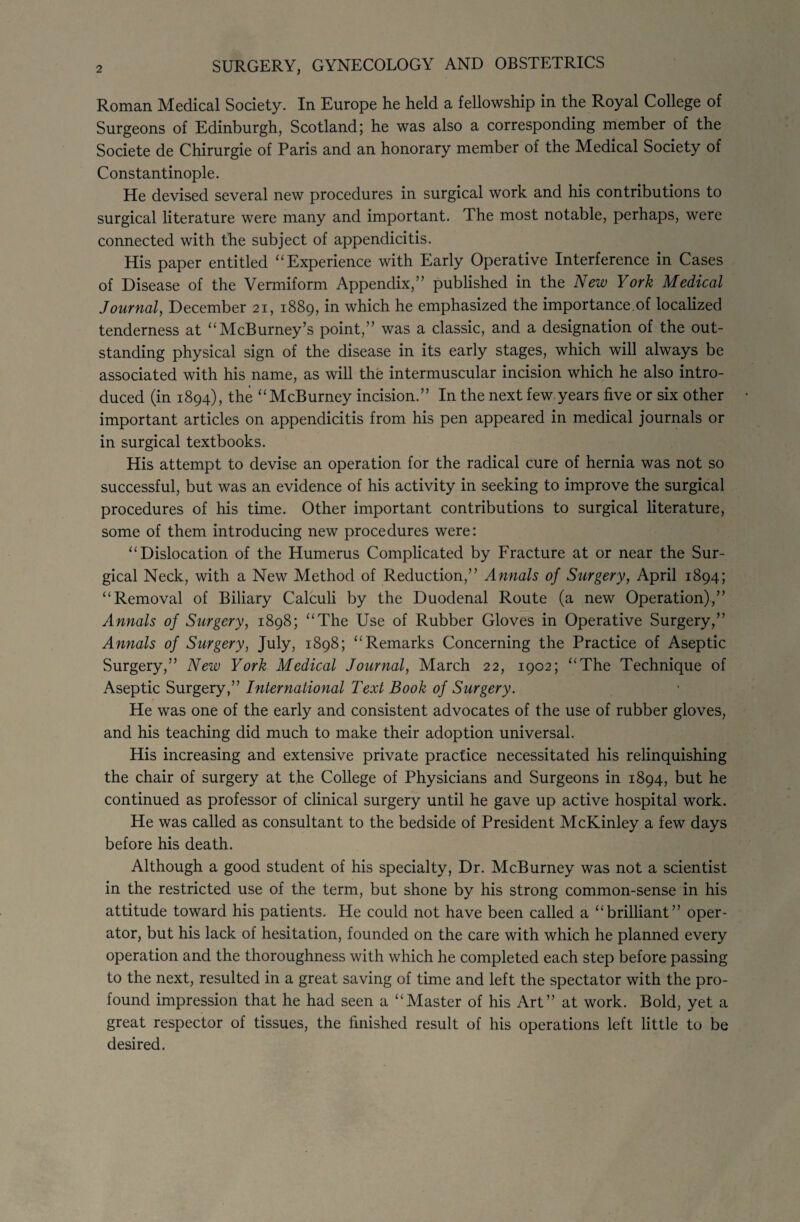 Roman Medical Society. In Europe he held a fellowship in the Royal College of Surgeons of Edinburgh, Scotland; he was also a corresponding member of the Societe de Chirurgie of Paris and an honorary member of the Medical Society of Constantinople. He devised several new procedures in surgical work and his contributions to surgical literature were many and important. The most notable, perhaps, were connected with the subject of appendicitis. His paper entitled “ Experience with Early Operative Interference in Cases of Disease of the Vermiform Appendix,” published in the New York Medical Journal, December 21, 1889, in which he emphasized the importance.of localized tenderness at “McBurney’s point,” was a classic, and a designation of the out¬ standing physical sign of the disease in its early stages, which will always be associated with his name, as will the intermuscular incision which he also intro¬ duced (in 1894), the “McBurney incision.” In the next few years five or six other important articles on appendicitis from his pen appeared in medical journals or in surgical textbooks. His attempt to devise an operation for the radical cure of hernia was not so successful, but was an evidence of his activity in seeking to improve the surgical procedures of his time. Other important contributions to surgical literature, some of them introducing new procedures were: “ Dislocation of the Humerus Complicated by Fracture at or near the Sur¬ gical Neck, with a New Method of Reduction,” Annals of Surgery, April 1894; “Removal of Biliary Calculi by the Duodenal Route (a new Operation),” Annals of Surgery, 1898; “The Use of Rubber Gloves in Operative Surgery,” Annals of Surgery, July, 1898; “Remarks Concerning the Practice of Aseptic Surgery,” New York Medical Journal, March 22, 1902; “The Technique of Aseptic Surgery,” International Text Book of Surgery. He was one of the early and consistent advocates of the use of rubber gloves, and his teaching did much to make their adoption universal. His increasing and extensive private practice necessitated his relinquishing the chair of surgery at the College of Physicians and Surgeons in 1894, but he continued as professor of clinical surgery until he gave up active hospital work. He was called as consultant to the bedside of President McKinley a few days before his death. Although a good student of his specialty, Dr. McBurney was not a scientist in the restricted use of the term, but shone by his strong common-sense in his attitude toward his patients. He could not have been called a “brilliant” oper¬ ator, but his lack of hesitation, founded on the care with which he planned every operation and the thoroughness with which he completed each step before passing to the next, resulted in a great saving of time and left the spectator with the pro¬ found impression that he had seen a “Master of his Art” at work. Bold, yet a great respector of tissues, the finished result of his operations left little to be desired.