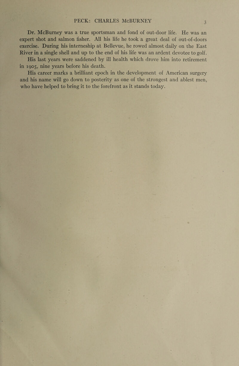 3 Dr. McBurney was a true sportsman and fond of out-door life. He was an expert shot and salmon fisher. All his life he took a great deal of out-of-doors exercise. During his interneship at Bellevue, he rowed almost daily on the East River in a single shell and up to the end of his life was an ardent devotee to golf. His last years were saddened by ill health which drove him into retirement in 1905, nine years before his death. His career marks a brilliant epoch in the development of American surgery and his name will go down to posterity as one of the strongest and ablest men, who have helped to bring it to the forefront as it stands today. /