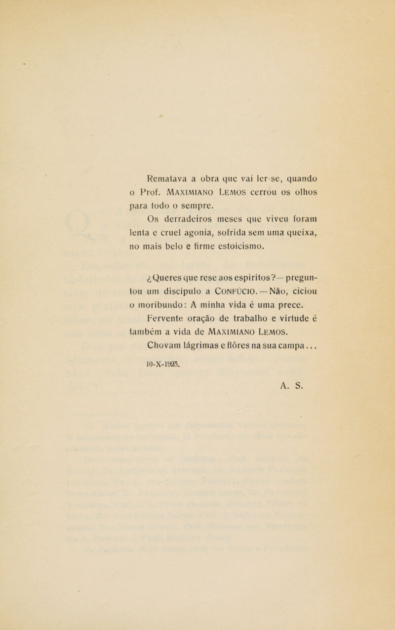 Rematava a obra que vai ler-se, quando o Prof. Maximiano Lemos cerrou os olhos para todo o sempre. Os derradeiros meses que viveu foram lenta e cruel agonia, sofrida sem uma queixa, no mais belo e firme estoicismo. £ Queres que rese aos espíritos? —pregun- tou um discípulo a Confúcio. —Não, ciciou o moribundo: A minha vida é uma prece. Fervente oração de trabalho e virtude é também a vida de Maximiano Lemos. Chovam lágrimas e flores na sua campa... 10-X-1923. A. S.