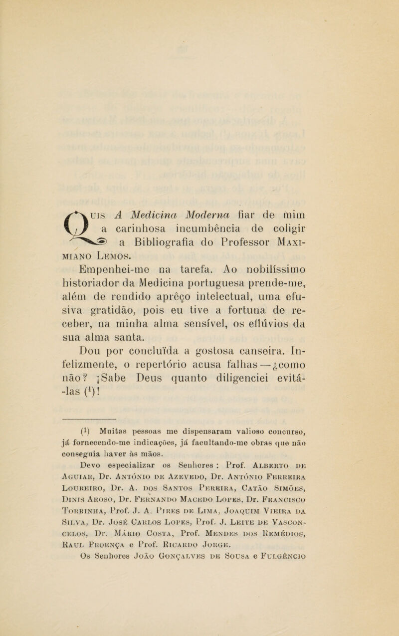 ujs A Medicina Moderna fiar de mim a carinhosa incumbência de coligir a Bibliografia do Professor Maxi- miano Lemos. Empenhei-me na tarefa. Ao nobilíssimo historiador da Medicina portuguesa prende-me, além de rendido aprêço intelectual, uma efu¬ siva gratidão, pois eu tive a fortuna de re¬ ceber, na minha alma sensível, os eflúvios da sua alma santa. Dou por concluída a gostosa canseira. In- felizmente, o repertório acusa falhas — gcomo não? jSabe Deus quanto diligenciei evitá- -las (*)! (!) Muitas pessoas me dispensaram valioso concurso, já fornecendo-me indicações, já facultando-me obras que não conseguia haver às mãos. Devo especializar os Senhores : Prof. Alberto de Aguiar, Dr. António de Azevedo, Dr. António Ferreira Loureiro, Dr. A. dos Santos Pereira, Catão Simões, Dinis Aroso, Dr. Fernando Macedo Lopes, Dr. Francisco Torrinha, Prof. J. A. Pires de Lima, Joaquim Vieira da Silva, Dr. José Carlos Lopes, Prof. J. Leite de Vascon¬ celos, Dr. Mário Costa, Prof. Mendes dos Remédios, Kaul Pkoença e Prof. Ricardo Jorge. Os Senhores João Gonçalves de Sousa e Fulgjêncio