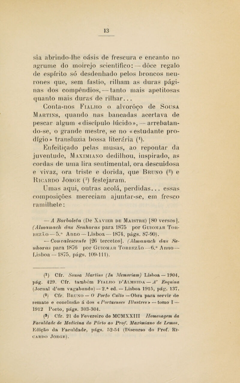 sia abrindo-lhe oásis de frescura e encanto no agrume do moirejo scientífico: — dôce regalo de espírito só desdenhado pelos broncos neu- rones que, sem fastio, rilham as duras pági¬ nas dos compêndios, — tanto mais apetitosas quanto mais duras de rilhar... Conta-nos Fialho o alvoroço de Sousa d Martins, quando nas bancadas acertava de pescar algum «discípulo lúcido», — arrebatan¬ do-se, o grande mestre, se no «estudante pro¬ dígio» transluzia bossa literária (1). Enfeitiçado pelas musas, ao repontar da juventude, Maximiano dedilhou, inspirado, as cordas de uma lira sentimental, ora descuidosa e vivaz, ora triste e dorida, que Bruno (°2) e Ricardo Jorge (3) festejaram. Umas aqui, outras acolá, perdidas... essas composições mereciam ajuntar-se, em fresco ramilhete: — A Borboleta (De Xavier de Maistre) [80 versos]. (Ahnanach das Senhoras para 1875 por Guiomar Tok- rezão— 5.° An no — Lisboa —1874, págs. 87-90). — Convalescente [26 tercetos]. (Ahnanach das Se¬ nhoras para 1876 por Guiomar Torrezão —6.° An no — Lisboa — 1875, págs. 109-111). * (*) p) Cfr. Sousa Martins (In Memoriam) Lisboa— 1904, púg. 429. Cfr. também Fialho iUAlmkida — A’ Esquina' (Jornal <Unm vagabundo) — 2.a ed. — Lisboa 1915, pág. 137. (a) Cfr. Bruno— O Porto Culto — Obra para servir de remate e conclusão á dos «Portuenses Illustres» — tomo I — 1912 Porto, págs. 303-304. (*) Cfr. 21 de Fevereiro de MCMXXIII Homenagem da Faculdade de Medicina do Porto ao Prof. Maximiano de Lemos. Edição da Faculdade, págs. 52-54 (Discnrso do Prof. Rd cardo Jorge).