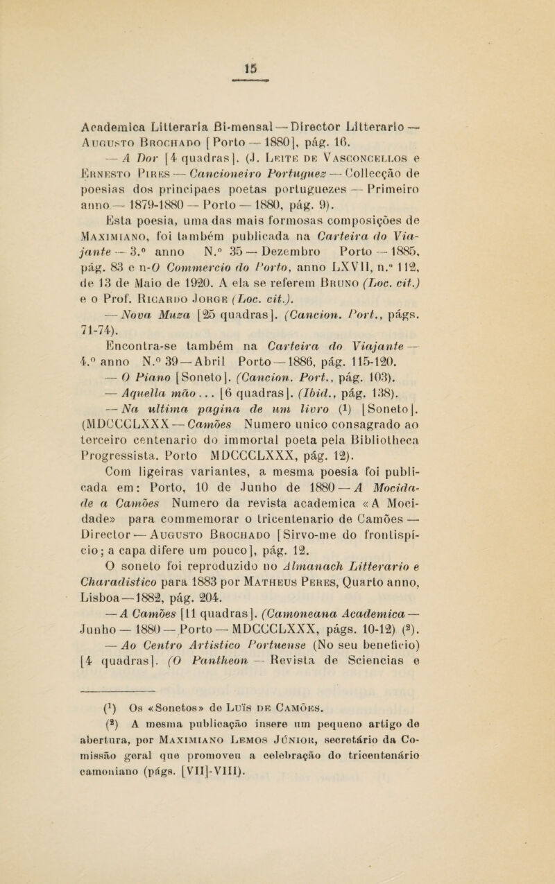 Acadêmica Litteraria Bi-mensal — Dírector Litterarlo—* Augusto Brochado [Porto — 1S80|, pág. 16. — A Dor [4 quadras]. (J. Leite de Vasconcellos e Ernesto Pires — Cancioneiro Português— Collecção de poesias dos principaes poetas portuguezes — Primeiro anno — 1879-1880 — Porlo — 1880, pág. 9). Esta poesia, uma das mais formosas composições de Maximiano, foi também publicada na Carteira (to Via¬ jante — 3.° anno N.° 35 — Dezembro Porto — 1885. pág. 83 e n-0 Cotnmercio do Porto, anno LXV11, ti. 112, de 13 de Maio de 1920. A ela se referem Bruno (Loc. cit.) e o Prof. Ricardo Jorge (Loc. cit.). — Nova Musa [25 quadras]. (Gancion. Port., págs. 71-74). Encontra-se também na Carteira do Viajante — 4.° anno N.° 39 — Abril Porto —1886, pág. 115-120. — O Piano [Soneto]. (Gancion. Port., pág. 103). — Aquella mão... [6 quadras]. (Ibid., pág. 138). — Na ultima pagina de um livro (!) [Soneto]. (MDCCCLXXX — Camões Numero unico consagrado ao terceiro centenário do immortai poeta pela Bibliotheca Progressista. Porto MDCCCLXXX, pág. 12). Com ligeiras variantes, a mesma poesia foi publi¬ cada em: Porto, 10 de Junho de 1880 — A Mocida¬ de a Camões Numero da revista acadetnica «A Moci¬ dade» para commemorar o tricentenário de Camões — Director — Augusto Brochado [Sirvo-me do frontispí¬ cio; a capa difere um pouco], pág. 12. O soneto foi reproduzido no Almanach Litterario e Charadistico para 1883 por Matheus Peres, Quarto anno, Lisboa —1882, pág. 204. — A Camões [11 quadras], (Camoneana Acadêmica — Junho — 1880—Porto —MDCCCLXXX, págs. 10-12) (2). — Ao Centro Artístico Portuense (No seu beneíicio) [4 quadras]. (O Pantheon — Revista de Sciencias e C) Os «Sonetos» de Lu'is de Camões. (2) A mesma publicação insere um pequeno artigo de abertura, por Maximiano Lemos Júnior, secretário da Co¬ missão geral que promoveu a celebração do tricentenário camoniano (págs. [VII]-VIII).