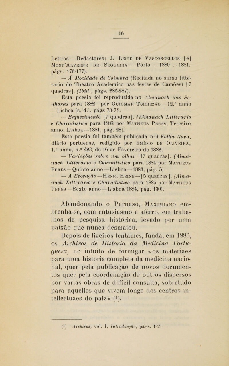 Lettras — Redactores: J. Leite de Vasconckllos [e] Mont’Alverne de Sequeira — Porto --- 1880 — 1881, págs. 176-177). — Á Mocidade de Coimbra (Recitada no sarau litte- rario do Theatro Acadêmico nas festas de Camões) | 7 quadras]. (Ibid., págs. 286-287). Esla poesia foi reproduzida no Almanach das Se¬ nhoras para 1882 por Guiomar TorrezÃo —12.° anno — Lisboa [s. d.], págs 73-74. — Esquecimento [7 quadras]. (Almanach Litterario e Charadistico para 1882 por Matheus Per es, Tercei ro anno, Lisboa —1881, pág. 28). Esta poesia foi também publicada n- A Folha Nova, diário portuense, redigido por Emídio de Oliveira, l.° anno, n.° 223, de 16 de Fevereiro de 1882. — Variações sobre um olhar [17 quadras]. (Alma¬ nach Litterario e Charadistico para 1884 por Matheus Peres —Quinto anno — Lisboa —1883, pág. 5). — A Evocação — Henrl Heine —[5 quadras]. (Alma¬ nach Litterario e Charadistico para 1885 por Matheus Peres —Sexto anno — Lisboa 1884, pág. 130). Abandonando o Parnaso, Maximiano em¬ brenha-se, com entusiasmo e aterro, em traba¬ lhos de pesquisa histórica, levado por uma paixão que nunca desmaiou. Depois de ligeiros tentames, funda, em 1886, os Archivos de Historia da Medicina Portu¬ guesa, no intuito de formigar «os materiaes para uma historia completa da medicina nacio¬ nal, quer pela publicação de novos documen¬ tos quer pela coordenação de outros dispersos por varias obras de difficil consulta, sobretudo para aquelles que vivem longe dos centros in- tellectuaes do paiz» (1). (1) Archivos, vol. I, Tntroãucção, págs. 1-2,